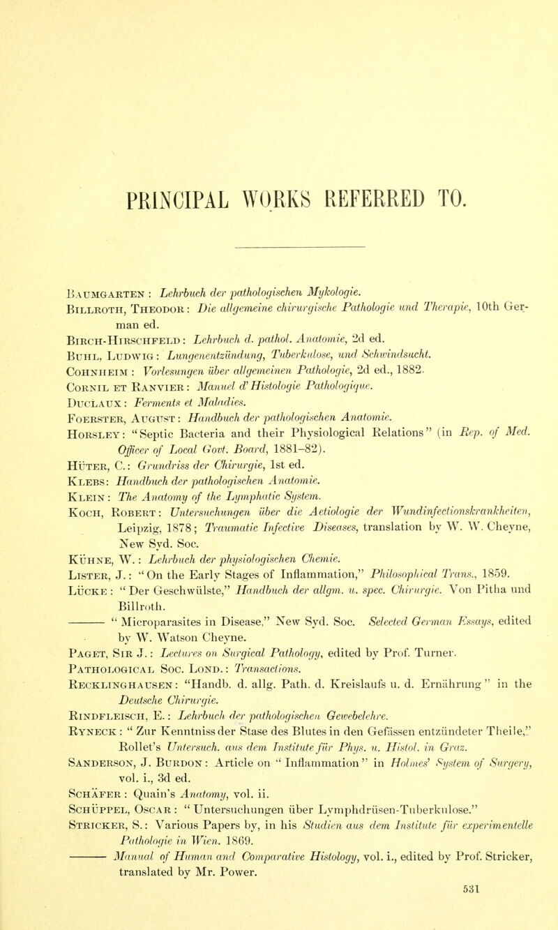 PRliNCIPAL WORKS REFERRED TO. liAUMGARTEN : Lehrbuch der pathologischen Mykologie. Billroth, Theodor: Die allgemeine chirurgische Pathologie unci Therapie, 10th Ger- man ed. BiRCH-HiRSCHFELD: Lehrbuch d. pathoL Anatomie, 2d ed. Buhl, Ludwig : Lungenentzundung, Tuberkidose, und Schimndsucht. CoHNHEiM : Vorlesungen uber allgemeinen Pathologie, 2d ed., 1882. CoRNiL ET Ranvier : Manuel d'Histologie Patfiologique. DucLAUx: Ferment!^ et Maladies, FoERSTER, August : Handbuch der pathologischen Anatomie. Horsley: Septic Bacteria and their Physiological Relations (in Rep. of Med. Officer of Local Govt. Board, 1881-82). HiiTER, C.: Grundriss der Chirurgie, 1st ed. Klebs: Handbuch der pathologischen Anatomie. Klein : The Anatomy of the Lymphatic System. Koch, Robert : Untersuchungen uber die Aetiologie der Wundinfectionskrankheiten, Leipzig, 1878; Traumatic Infective i)/s6as(;s, translation by W. W. Cheyne, New Syd. Soc. KijHNE, W.: Lehrbuch der physiologischen Chemie. Lister, J.: ''On the Early Stages of Inflammation, Philosophical Trans., 1859. LticKE :  Der Geschwiilste, Handbuch der allgm. u. spec. Chirurgie. Von Pitha und Billroth.  Microparasites in Disease, New Syd. Soc. Selected German Essays, edited by W. Watson Cheyne. Paget, Sir J.: Lectures on Surgical Pathology, edited by Prof. Turner. Pathological Soc. Lond. : Transactions. Recklinghausen: Handb. d. allg. Path. d. Kreislaufs u. d. Erniihrung  in the Deutsche Chirurgie. RiNDFLEiscH, E.: Lchrbuch der pathologischen Gewebelehre. Ryneck :  Zur Kenntnissder Stase des Blutesin den Gefassen entziindeter Theile, Rollet's Untersuch. aus dem Institute filr Phys. u. Histol. in Graz. Sanderson, J. Burdon : Article on '' Inflammation in Holmes^ System of Surgery, vol. i., 3d ed. ScHAFER : Quain's Anatomy, vol. ii. ScHUPPEL, Oscar :  Untersuchungen iiber Lymphdrlisen-Tuberkulose. Stricker, S. : Various Papers by, in his Studien aus dem Institute filr experimentelle Pathologie in Wien. 1869. Manual of Human and Comparative Histology, vol. i., edited by Prof. Stricker, translated by Mr. Power.