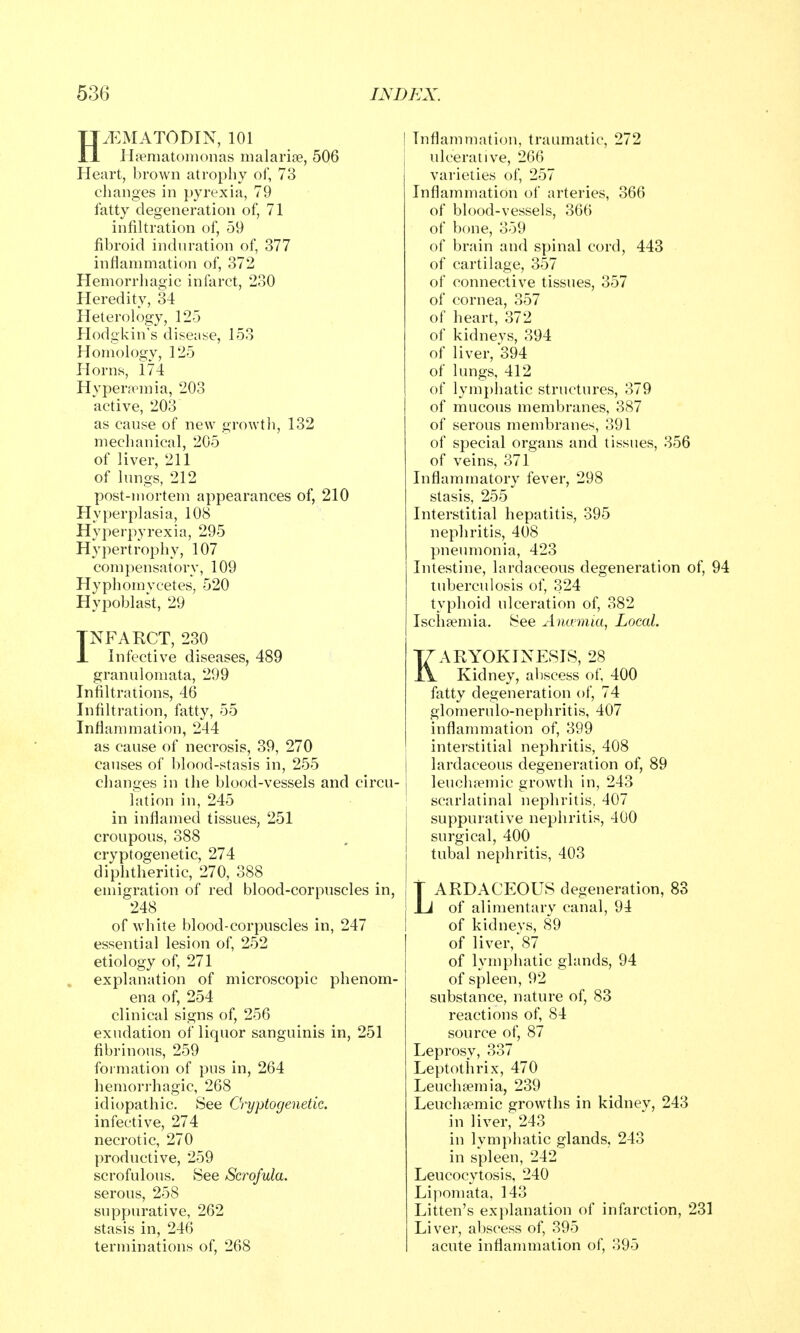 H.EMATODIN, 101 Hfeniatonionas malarise, 506 Heart, brown atrophy of, 73 changes in pyrexia, 79 fatty degeneration of, 71 infiltration of, 59 fibroid induration of, 377 inflammation of, 372 Hemorrhagic infarct, 230 Heredity, 34 Heterology, 125 Hodgkin's disease, 153 Homology, 125 Horns, 174 Hypera^mia, 203 active, 203 as cause of new growtli, 132 mechanical, 205 of liver, 211 of lungs, 212 post-mortem appearances of, 210 Hyperplasia, 108 Hyperpyrexia, 295 Hypertrophy, 107 compensatory, 109 Hyphomvcetes, 520 Hypoblast, 29 INFARCT, 230 Infective diseases, 489 granulomata, 299 Infiltrations, 46 Infiltration, fatty, 55 Inflammation, 244 as cause of necrosis, 39, 270 causes of blood-stasis in, 255 changes in the blood-vessels and lation in, 245 in inflamed tissues, 251 croupous, 388 cryptogenetic, 274 diphtheritic, 270, 388 emigration of red blood-corpuscles in, 248 of white blood-corpuscles in, 247 essential lesion of, 252 etiology of, 271 explanation of microscopic phenom- ena of, 254 clinical signs of, 256 exudation of liquor sanguinis in, 251 fibrinous, 259 formation of pus in, 264 hemorrhagic, 268 idiopathic. See Cryptogenetic. infective, 274 necrotic, 270 productive, 259 scrofulous. See Scrofula. serous, 258 suppurative, 262 stasis in, 246 terminations of, 268 I Inflammation, traumatic, 272 ulcerative, 266 varieties of, 257 Inflammation of arteries, 366 of blood-vessels, 366 of bone, 359 of brain and spinal cord, 443 of cartilage, 357 of connective tissues, 357 of cornea, 357 of heart, 372 of kidneys, 394 of liver, 394 of lungs, 412 of lymphatic structures, 379 of mucous membranes, 387 of serous membranes, 391 of special organs and tissues, 356 of veins, 371 Inflammatory fever, 298 stasis, 255 Interstitial hepatitis, 395 nephritis, 408 pneumonia, 423 Intestine, lardaceous degeneration of, 94 tuberculosis of, 324 typhoid ulceration of, 382 Ischaemia. See Antvmia, Local. KARYOKINESIS, 28 Kidney, abscess of, 400 fatty degeneration of, 74 glomerulo-nephritis, 407 inflammation of, 399 interstitial nephritis, 408 I lardaceous degeneration of, 89 circu- j leuchtemic growth in, 243 scarlatinal nephritis, 407 j suppurative nephritis, 400 surgical, 400 tubal nephritis, 403 j T ARDACEOUS degeneration, 83 I i of alimentary canal, 94 of kidnevs, 89 of liver,\S7_ of lymphatic glands, 94 of spleen, 92 substance, nature of, 83 reactions of, 84 source of, 87 Leprosy, 337 Leptothrix, 470 Leuchsemia, 239 Leucha?mic growths in kidney, 243 in liver, 243 in lymphatic glands, 243 in spleen, 242 Leucocytosis, 240 Lipomata, 143 Litten's explanation of infarction, 231 Liver, abscess of, 395 acute inflammation of, 395