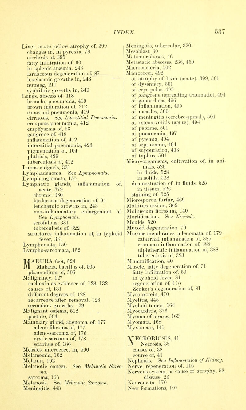 Liver, acute yellow atrophy of, 399 changes in, in pyrexia, 78 cirrhosis of. 395 fatty infiltration of, 60 in splenic anaemia, 243 lardaceous degeneration of, 87 leuchsemic growths in, 243 nutmeg, 211 syphilitic growths in, 349 Lungs, abscess of, 418 broncho-pneumonia, 419 brown induration of, 212 catarrhal pneumonia, 419 cirrhosis. See Interstitial Pneumonia. croupous pneumonia, 412 emphysema of, 53 gangrene of, 418 inflammation of, 412 interstitial pneumonia, 423 pigmentation of, 104 phthisis, 429 tuberculosis of, 412 Lupus vulgaris, 331 Lymphadenoma. See Li/mphomata. Lymphangiomata, 155 Lymphatic glands, inflammation of, acute, 379 chronic, 380 lardaceous degeneration of, 94 leuchfe.mic growths in, 243 non-inflammatory enlargement of. See Lymphomata. scrofulous, 381 tuberculosis of, 322 structures, inflammation of, in typhoid fever, 381 Lymphomata, 150 Lympho-sarcomata, 152 MADURA foot, 524 Malaria, bacillus of, 505 Plasmodium of, 506 Malignancy, 127 cachexia as evidence of, 128, 132 causes of, 131 different degrees of, 128 recurrence after removal, 128 secondary growths, 129 Malignant (ledema, 512 pustule, 504 Mammary gland, adenoma of, 177 adeno-fibroma of, 177 adeno-sarcoma of, 176 cystic sarcoma of, 178 scirrhus of, 186 Measles, micrococci in, 500 Mel anaemia, 102 Melanin, 102 Melanotic cancer. See Melanotic Sarco- ma. sarcoma, 163 Melanosis. See Melanotic Sarcoma. Meningitis, 443 Meningitis, tubercular, 320 Mesoblast, 30 Metamorphoses, 46 Metastatic absceses, 236, 459 Micro bacteria, 502 Micrococci, 492 of atrophy of liver (acute), 399, 501 of dysentery, 501 of erysipelas, 495 of gangrene (spreading traumatic), 494 of gonorrhoea, 496 of inflammation, 495 of measles, 500 of meningitis (cerebro-spinal), 501 of osteomyelitis (acute), 494 of pebrine, 501 of pneumonia, 497 of pyaemia, 494 of septicaemia, 494 of suppuration, 493 of typhus, 501 Micro-organisms, cultivation of, in ani- mals, 529 in fluids, 528 in solids, 528 demonstration of, in fluids, 525 in tissues, 526 staining of, 525 Microsporon furfur, 469 MoUities ossium, 362 Molluscum fibrosum, 140 Mortification. See Necrosis. Moulds, 520 Mucoid degeneration, 79 Mucous membranes, adenomata of, 179 catarrhal inflammation of, 385 croupous inflammation of, 388 diplitheritic inflammation of, 388 tuberculosis of, 323 Mummification, 40 Muscle, fatty degeneration of, 71 fatty infiltration of, 59 in typhoid fever, 81 regeneration of, 115 Zenker's degeneration of, 81 Mycoprotein, 470 Myelitis, 445 Myeloid tumor, 166 Myocarditis, 376 Myoma of uterus, 169 Myomata, 168 Myxomata, 141 VTECROBTOSIS, 41 iS Necrosis, 38 causes of, 38 course of, 41 Nephritis. See Inflammation of Kidney. Nerve, regeneration of, 116 Nervous system, as cause of atrophy, 52 disease, 23 Neuromata, 170 New formations, 107