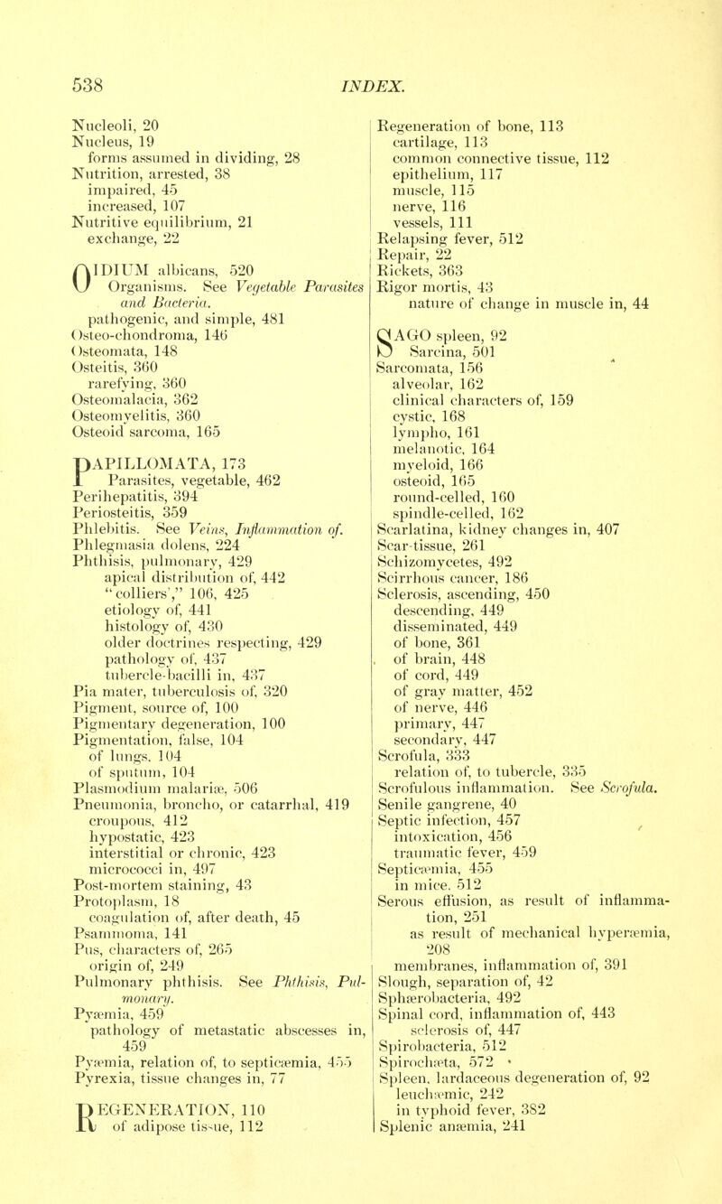 Nucleoli, 20 Nucleus, 19 forms assumed in dividing, 28 Nutrition, arrested, 38 impaired, 45 increased, 107 Nutritive equilibrium, 21 exchange, 22 OIDIUM albicans, 520 Organisms. See Vegetable Parasites and Bacteria. pathogenic, and simple, 481 Osteo-chondroma, 146 Osteomata, 148 Osteitis, 360 rarefying, 360 Osteomalacia, 362 Osteomyelitis, 360 Osteoid sarcoma, 165 PAPILLOMATA, 173 Parasites, vegetable, 462 Perihepatitis, 394 Periosteitis, 359 Phlebitis. See Veins, Inflammation of. Phlegmasia dolens, 224 Phthisis, pulmonary, 429 apical distribution of, 442 colliers', 106, 425 etiology of, 441 histology of, 430 older doctrines respecting, 429 pathology of, 437 tubercle-bacilli in, 437 Pia mater, tuberculosis of, 320 Pigment, source of, 100 Pigmentary degeneration, 100 Pigmentation, false, 104 of lungs. 104 of sputum, 104 Plasmodium malarioe, 506 Pneumonia, broncho, or catarrhal, 419 croupous, 412 hypostatic, 423 interstitial or chronic, 423 micrococci in, 497 Post-mortem staining, 43 Protoplasm, 18 coagulation of, after death, 45 Psammoma, 141 Pus, characters of, 265 origin of, 249 Pulmonary phthisis. See Phthisis, Pul- monary. Pya?mia, 459 pathology of metastatic abscesses in, 459 Pyaemia, relation of, to septicemia, 455 Pyrexia, tissue changes in, 77 REGENEKATION, 110 of adipose tis-ue, 112 Regeneration of bone, 113 cartilage, 113 common connective tissue, 112 epithelium, 117 muscle, 115 nerve, 116 vessels. 111 Relapsing fever, 512 Repair, 22 Rickets, 363 Rigor mortis, 43 nature of change in muscle in, 44 SAGO spleen, 92 Sarcina, 501 Sarcomata, 156 alveolar, 162 clinical characters of, 159 cystic, 168 lymph o, 161 melanotic, 164 myeloid, 166 osteoid, 165 round-celled, 160 i spindle-celled, 162 Scarlatina, kidney changes in, 407 Scar-tissue, 261 Schizomycetes, 492 Scirrhous cancer, 186 Sclerosis, ascending, 450 descending, 449 disseminated, 449 of bone, 361 , of brain, 448 of cord, 449 of gray matter, 452 of nerve, 446 primary, 447 secondary, 447 Scrofula, 333 relation of, to tubercle, 335 Scrofulous inflammation. See Scrofula. Senile gangrene, 40 Septic infection, 457 ^ intoxication, 456 traumatic fever, 459 Septicaemia, 455 in mice. 512 Serous effusion, as result of inflamma- j tion, 251 as result of mechanical hvpenemia, membranes, inflammation of, 391 Slough, separation of, 42 Sphjerobacteria, 492 Spinal cord, inflammation of, 443 sclerosis of, 447 Spirobacteria, 512 SpiroclhTta, 572 • Spleen, lardaceous degeneration of, 92 leucha'mic, 242 in typhoid fever, 382 Splenic anaemia, 241