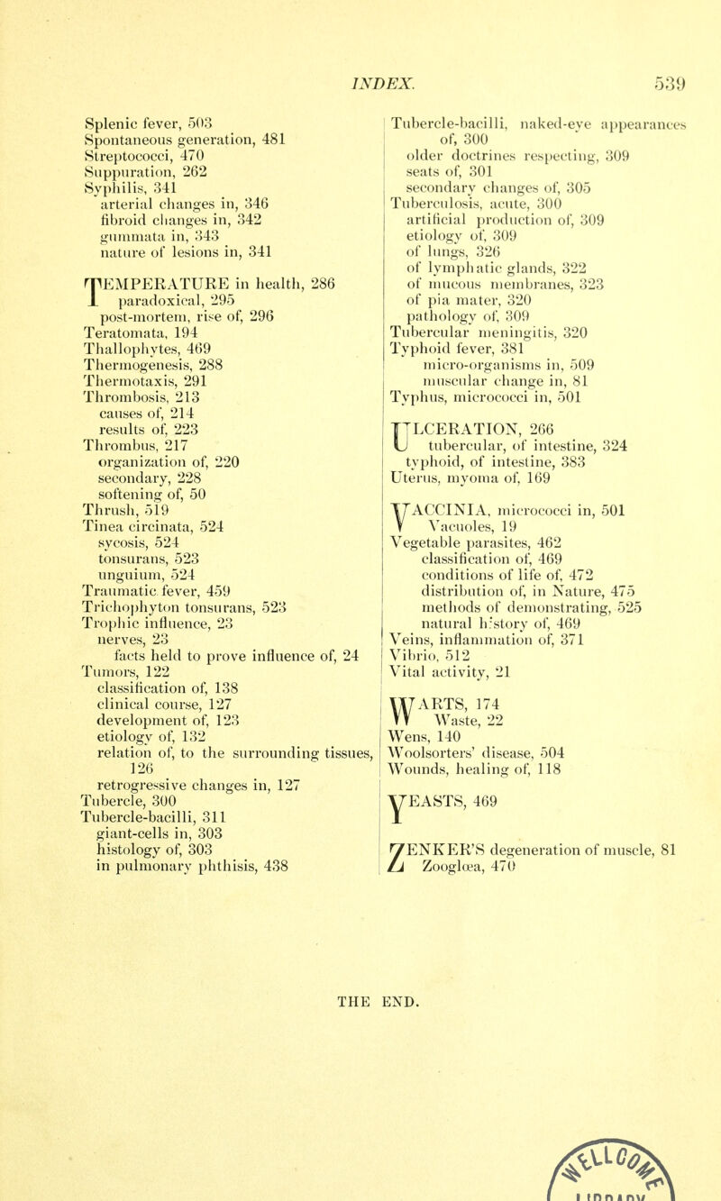 Splenic fever, 503 Spontaneous generation, 481 Streptococci, 470 Suppuration, 262 Syphilis, 341 arterial clianges in, 346 fibroid changes in, 342 guiumata in, 343 nature of lesions in, 341 TEMPERATURE in health, 286 paradoxical, 295 post-mortem, rise of, 296 Teratomata, 194 Thallophytes, 469 Thermogenesis, 288 Thermotaxis, 291 Thrombosis, 213 causes of, 214 results of, 223 Thrombus, 217 organization of, 220 secondary, 228 softening of, 50 Thrush, 519 Tinea circinata, 524 sycosis, 524 tonsurans, 523 unguium, 524 Traumatic fever, 459 Trichophyton tonsurans, 523 Trophic influence, 23 nerves, 23 facts held to prove influence of, 24 Tumors, 122 classiflcation of, 138 clinical course, 127 development of, 123 etiology of, 132 relation of, to the surrounding tissues, 126 retrogressive changes in, 127 Tubercle, 300 Tubercle-bacilli, 311 giant-cells in, 303 histology of, 303 in pulmonary phthisis, 438 I Tubercle-bacilli, naked-eve appearances of, 300 older doctrines respecting, 309 seats of, 301 secondary changes of, 305 Tuberculosis, acute, 300 artificial production of, 309 etiology of, 309 of lungs, 326 of lymphatic glands, 322 of mucous membranes, 323 of pi a mater, 320 pathology of, 309 Tubercular meningitis, 320 Typhoid fever, 381 micro-organisms in, 509 muscular change in, 81 Typhus, micrococci in, 501 ULCERATION, 266 tubercular, of intestine, 324 typhoid, of intestine, 383 Uterus, myoma of, 169 YACCINIA, micrococci in, 501 Vacuoles, 19 Vegetable parasites, 462 classification of, 469 conditions of life of, 472 distribution of, in Nature, 475 methods of demonstrating, 525 natural h'story of, 469 Veins, inflammation of, 371 Vibrio, 512 Vital activity, 21 WARTS, 174 Waste, 22 Wens, 140 AVoolsorters' disease, 504 Wounds, healing of, 118 yEASTS, 469 ZENKER'S degeneration of muscle, 81 Zoogloea, 470 THE END.