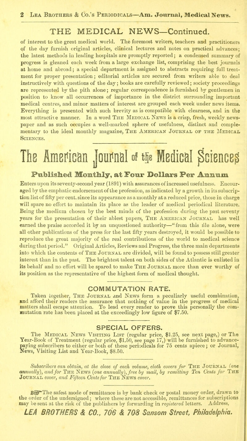 THE MEDICAL NEWS—Continued. of interest to the great medical world. The foremost writers, teachers and practitioners pf the day furnish original articles, clinical lectures and notes on practical advances; the latest methods in leading hospitals are promptly reported; a condensed summary of progress is gleaned each week from a large exchange list, comprising the best journals at home and abroad; a special department is assigned to abstracts requiring full treat- ment for proper presentation; editorial articles are secured from writers able to deal instructively with questions of the day; books are carefully reviewed; society proceedings are represented by the pith alone; regular correspondence is furnished by gentlemen in position to know all occurrences of importance in the district surrounding important medical centres, and minor matters of interest are grouped each week under news items. Everything is presented with such brevity as is compatible with clearness, and in the most attractiT e manner. In a word The Medical News is a crisp, fresh, weekly news- paper and as such occupies a well-marked sphere of usefulness, distinct and comple- mentary to the ideal monthly magazine. The American Journal of the I<Iedical Sciences. The American Journal of tie Medical Science? Published Montkly, at Four Dollars Per Anxiiim Enters upon its seventy-second year (1891) with assurances of increased usefulness. Encour- aged by the emphatic endorsement of the profession, as indicated by a growth in its subscrip- tion list of fifty per cent, since its appearance as a monthly at a reduced price, those in charge will spare no effort to maintain its place as the leader of medical periodical literature. Being the medium chosen by the best minds of the profession during the past seventy years for the presentation of their ablest papers, The American Journal has well earned the praise accorded it by an unquestioned authority— from this rile alone, were all other publications of the press for the last fifty years destroyed, it would be possible to reproduce the great majority of the real contributions of the world to medical science during that period. Original Articles, Keviews and Progress, the three main departments into v/hich the contents of The Journal are divided, will be found to possess still greater interest than in the past. The brightest talent on both sides of the Atlantic is enlisted in its behalf and no effort will be spared to make The Journal more than ever worthy of its position as the representative of the highest form of medical thought. COMMUTATION RATE. Taken together, The Journal and News form a peculiarly useful combination, and afford their readers the assurance that nothing of value in the progress of medical matters shall escape attention. To lead every reader to prove this personally the com- mutation rate has been placed at the exceedingly low figure of $7.50. SPECIAL OFFERS. The Medical News Visiting List (regular price, $1.25, see next page,) or The Year-Book of Treatment (regular price, $1.50, see page 17,) will be furnished to advance- paying subscribers to either or both of these periodicals for 75 cents apiece ; or Journal, News, Visiting List and Year-Book, $8.50. Subscribers can obtain, at the close of each volume, cloth covers for The Journal (one annually), and for The News {one annually), free by mail, by remitting Ten Cents for The Journal cover, and Fifteen Cents for The News cover. J||@*The safest mode of remittance is by bank check or postal money order, drawn to the order of the undersigned; where these are not accessible, remittances for subscriptions may be sent at the risk of the publishers by forwarding in registered letters. Address, LEA SHOWERS & CO., 706 & 708 Sansom Street Philadelphia,