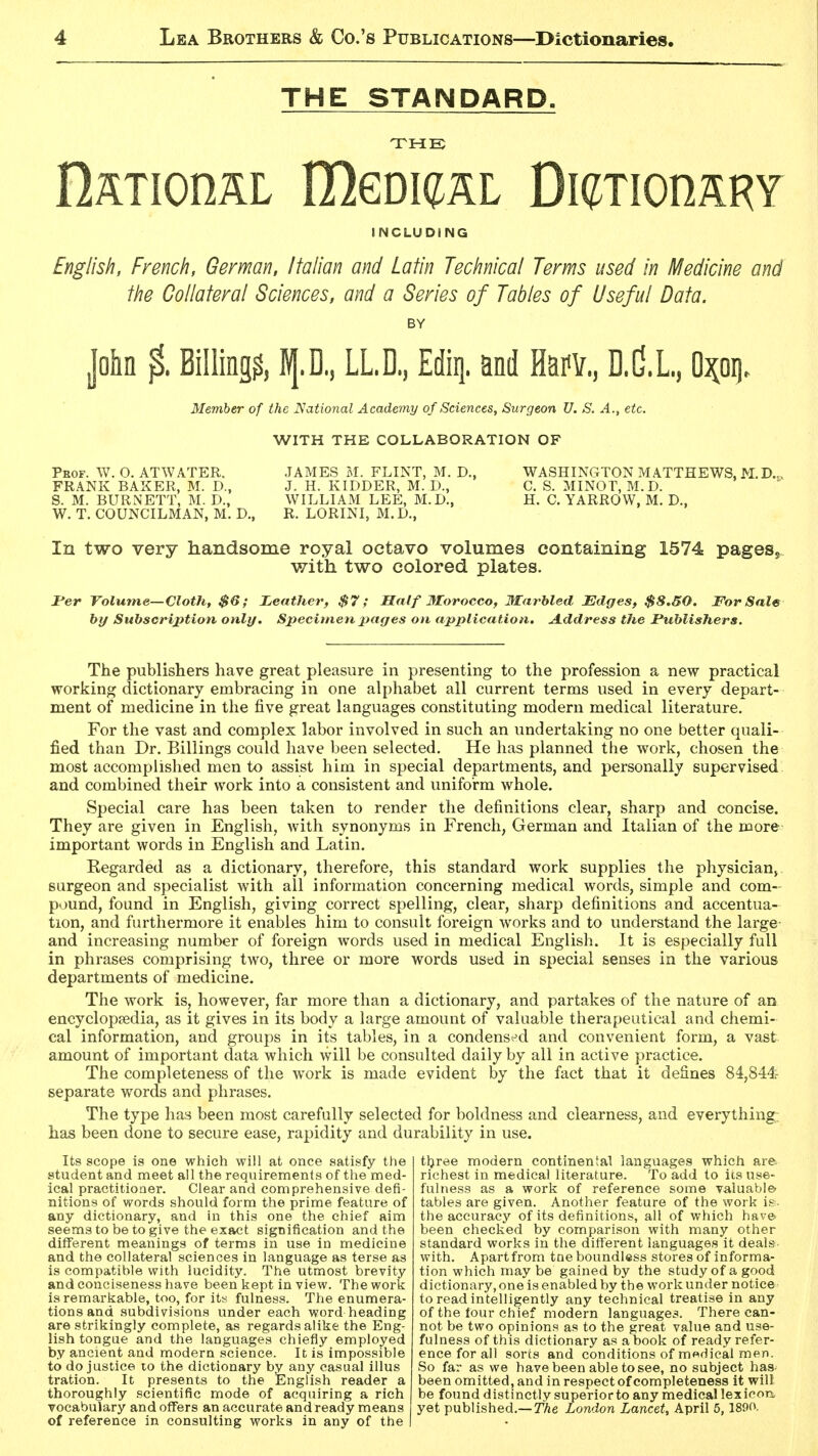 THE STANDARD THE IlATionAL Ulmq^AL DieiionARY INCLUDING English, French, German, Italian and Latin Technical Terms used in Medicine and the Collateral Sciences, and a Series of Tables of Useful Data. BY John % Billings, 1I/[.D., LL.D., Ediq. and HafV., D.d.L., Member of the National Academy of Sciences, Surgeon U. S. A., etc. WITH THE COLLABORATION OF Peof. W. O. ATWATER. JAMES M. FLINT, M. D., WASHINGTON MATTHEWS, M.D.,. FRANK BAXER, M. D., J. H. KIDDER, M. D., C. S. MINOT, M.D. S. M. BURNETT, M. D., WILLIAM LEE, M.D., H. C. YARROW, M. D., W. T. COUNCILMAN, M. D., R. LORINI, M. D., In two very handsome royal octavo volumes containing 1574 pages, with two colored plates. jPer Volume—Cloth, $6; JLeather, $7; Half Morocco, Marbled Edges, $8.50. For Sale hy Subscription only. Specitnenpages on application. A.ddress the Publishers. The publishers have great pleasure in presenting to the profession a new practical working dictionary embracing in one alphabet all current terms used in every depart- ment of medicine in the five great languages constituting modern medical literature. For the vast and complex labor involved in such an undertaking no one better quali- fied than Dr. Billings could have been selected. He has planned the work, chosen the most accomplished men to assist him in special departments, and personally supervised and combined their work into a consistent and uniform whole. Special care has been taken to render the definitions clear, sharp and concise. They are given in English, with synonyms in French, German and Italian of the more important words in English and Latin. Regarded as a dictionary, therefore, this standard work supplies the physician^ surgeon and specialist with all information concerning medical words, simple and com- pound, found in English, giving correct spelling, clear, sharp definitions and accentua- tion, and furthermore it enables him to consult foreign works and to understand the large- and increasing number of foreign words used in medical English. It is especially full in phrases comprising two, three or more words used in special senses in the various departments of medicine. The work is, however, far more than a dictionary, and partakes of the nature of an encycloptedia, as it gives in its body a large amount of valuable therapeutical and chemi- cal information, and groups in its tables, in a condensed and convenient form, a vast amount of important data which will be consulted daily by all in active practice. The completeness of the work is made evident by the fact that it defines 84,844 separate words and phrases. The type has been most carefully selected for boldness and clearness, and everything: has been done to secure ease, rapidity and durability in use. Its scope is one which will at once satisfy the student and meet all the requirements of the med- ical practitioner. Clear and comprehensive defi- nitions of words should form the prime feature of any dictionary, and in this one the chief aim seems to be to give the exact signification and the different meanings of terms in use in medicine and the collateral sciences in language as terse as is compatible with lucidity. The utmost brevity and conciseness have been kept in view. The work is remarkable, too, for its fulness. The enumera- tions and subdivisions under each word heading are strikingly complete, as regards alike the Eng- lish tongue and the languages chiefly employed by ancient and modern science. It is impossible to do justice lo the dictionary by any casual illus tration. It presents to the English reader a thoroughly scientific mode of acquiring a rich vocabulary and offers an accurate and ready means of reference in consulting works in any of the t^ree modern continental languages which are richest in medical literature. To add to its use- fulness as a work of reference some valuable' tables are given. Another feature of the work i&. the accuracy of its definitions, all of which have been checked by comparison with many other standard works in the different languages it deals- with. Apart from tne boundless stores of informa- tion which may be gained by the study of a good dictionary, one is enabled by the work under notice to read intelligently any technical treatise in any of the tour chief modern languages. There can- not be two opinions as to the great value and use- fulness of this dictionary as a book of ready refer- ence for all sorts and conditions of m«Hical men. So far as we have been able to see, no subject has- been omitted, and in respect of completeness it will be found distinctly superiorto any medical lexicon, yet published.—77ie London Lancet, April 5,1890.
