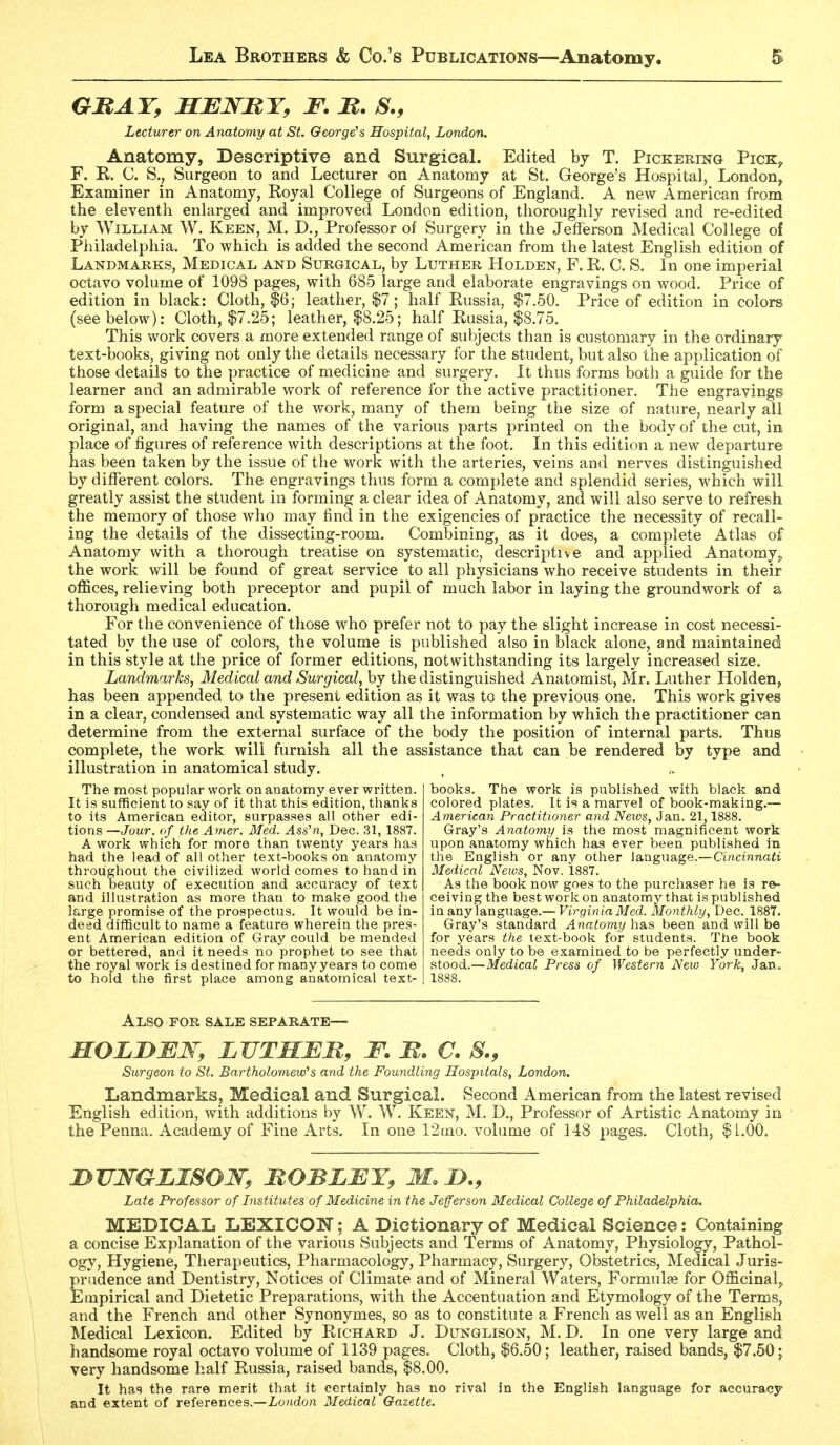 GHAT, HEWBY, F. M. S., Lecturer on Anatomy at St. George's Hospital, London. Anatomy, Descriptive and Surgical. Edited hj T. PicKERmo Pick^ F. R. C. S., Surgeon to and Lecturer on Anatomy at St. George's Hospital, London, Examiner in Anatomy, Royal College of Surgeons of England. A new American from the eleventh enlarged and improved London edition, thoroughly revised and re-edited by William W. Keen, M. D., Professor of Surgery in the Jefferson Medical College of Philadelphia. To which is added the second American from the latest English edition of Landmarks, Medical and Surgical, by Luther Holden, F. R. C. S. In one imperial octavo volume of 1098 pages, with 685 large and elaborate engravings on wood. Price of edition in black: Cloth, |6; leather, $7; half Russia, $7.50. Price of edition in colors (see below): Cloth, $7.25; leather, |8.25; half Russia, $8.75. This work covers a more extended range of subjects than is customary in the ordinary text-books, giving not only the details necessary for the student, but also the application of those details to the practice of medicine and surgery. It thus forms both a guide for the learner and an admirable work of reference for the active practitioner. The engravings form a special feature of the work, many of them being the size of nature, nearly all original, and having the names of the various parts printed on the body of the cut, in place of figures of reference with descriptions at the foot. In this edition a new departure has been taken by the issue of tlie work with the arteries, veins and nerves distinguished by different colors. The engravings thus form a complete and splendid series, which will greatly assist the student in forming a clear idea of Anatomy, and will also serve to refresh the memory of those who may find in the exigencies of practice the necessity of recall- ing the details of the dissecting-room. Combining, as it does, a complete Atlas of Anatomy with a thorough treatise on systematic, descriptive and applied Anatomy^ the work will be found of great service to all physicians who receive students in their offices, relieving both preceptor and pupil of much labor in laying the groundwork of a thorough medical education. For the convenience of those who prefer not to pay the slight increase in cost necessi- tated by the use of colors, the volume is published also in black alone, and maintained in this style at the price of former editions, notwithstanding its largely increased size. Landmarks, Medical and Surgical, by the distinguished Anatomist, Mr. Luther Holden, has been appended to the present edition as it was to the previous one. This work gives in a clear, condensed and systematic way all the information by which the practitioner can determine from the external surface of the body the position of internal parts. Thus complete, the work will furnish all the assistance that can be rendered by type and illustration in anatomical study. The most popular work on anatomy ever written. It is sufficient to say of it tiiat this edition, thanljs to its American editor, surpasses all other edi- tions —Jour, (if the Amer. Med. Ass'n, Dec. 31, 1887. A work which for more than twenty years has had the lead of all other text-books on anatomy throughout the civilized world comes to hand in such beauty of execution and accuracy of text and illustration as more than to make good the large promise of the prospectus. It would be in- deed difficult to name a feature wherein the pres- ent American edition of Gray could be mended or bettered, and it needs no prophet to see that the royal work is destined for many years to come to hold the first place among anatomical text- 1888 books. The work is published with black and colored plates. It is a marvel of book-making.— American Practitioner and Neivs, Jan. 21,1888. Gray's Anatomy is the most magnificent work upon anatomy which has ever been published in the English or any other language.—Cincinnati Medical News, Nov. 1887. As the book now goes to the purchaser he is re- ceiving the best work on anatomy that is published in any \angn3ige.—Virginia Med. Monthly, Dec. 1887. Gray's standard Anatoyny has been and will be for years the text-book for students. The book needs only to be examined to be perfectly under^ stood.—Medical Press of Western New York, Jan« Also for sale separate— MOLDMW, LJJTMEM, F. M. C. 8., Surgeon to St. Bartholomew's and the Foundling Hospitals, London. Landmarks, Medical and Surgical. Second American from the latest revised English edition, with additions by W. W. Keen, M. D., Professor of Artistic Anatomy in the Penna. Academy of Fine Arts. In one 12Lno. volume of 148 pages. Cloth, $L.OO. I}UJ!fGIjISOW, MOBLMY, M.iy., Late Professor of Institutes of Medicine in the Jefferson Medical College of Philadelphia. MEDICAL LEXICON; A Dictionary of Medical Science: Containing a concise Explanation of the various Subjects and Terms of Anatomy, Physiology, Pathol- ogy, Hygiene, Therapeutics, Pharmacology, Pharmacy, Surgery, Obstetrics, Medical Juris- prudence and Dentistry, Notices of Climate and of Mineral Waters, Formulae for Officinal^ Empirical and Dietetic Preparations, with the Accentuation and Etymology of the Terms, and the French and other Synonymes, so as to constitute a French as v/ell as an English Medical Lexicon. Edited by Richard J. Dunglison, M. D. In one very large and handsome royal octavo volume of 1139 pages. Cloth, $6.50; leather, raised bands, $7.50 \ very handsome half Eussia, raised bands, $8.00. It ha!? the rare merit that it certainly has no rival in the English language for accuracy and extent of references.—London Medical Gazette.