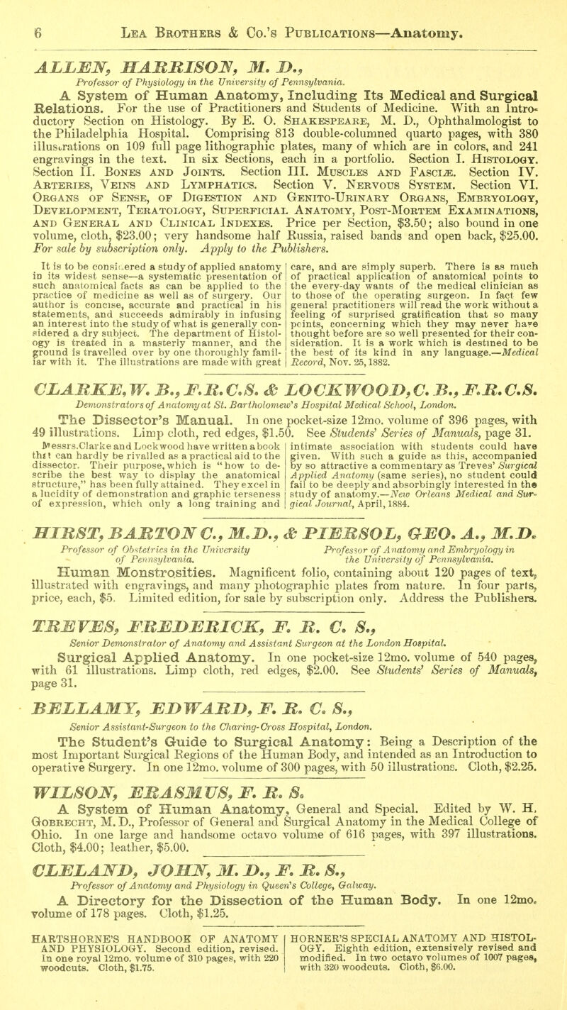 Professor of Physiology in the University of Pennsylvania. A System of Human Anatomy, Including Its Medical and Surgical Helations. For the use of Practitioners and Students of Medicine. With an lntro« ductory Section on Histology. By E. O. Shakespeare, M. D., Ophthalmologist to the Philadelphia Hospital. Comprising 813 double-columned quarto pages, with 380 iilusLrations on 109 full page lithographic plates, many of which are in colors, and 241 engravings in the text. In six Sections, each in a portfolio. Section I. Histology. Section II. Bones and Joints. Section III. Muscles and FASciiE. Section IV. Arteries, Veins and Lymphatics. Section V. Nervous System. Section VI. Organs of Sense, of Digestion and Genito-Urinary Organs, Embryology, Development, Teratology, Superficial Anatomy, Post-Mortem Examinations, AND General and Clinical Indexes. Price per Section, $3.50; also bound in one volume, cloth, $23.00; very handsome half Russia, raised bands and open back, $25.00. For sale by subscription only. Apply to the Publishers. It is to be consi;.ered a study of applied anatomy in its widest sense—a systematic presentation of such anatomical facts as can be applied to the practice of medicine as well as of surgery. Our author is concise, accurate and practical in his statements, and succeeds admirably in infusing an interest into the study of what is generally con- sidered a dry subject. The department of Histol- ogy is treated in a masterly manner, and the ground is travelled over by one thoroughly famil- iar with it. The illustrations are made with great care, and are simply superb. There is as much of practical application of anatomical points to the every-day wants of the medical clinician as to those of the operating surgeon. In fact few general practitioners will read the work without a feeling of surprised gratification that so many points, concerning which they may never haye thought before are so well presented for their con- sideration. It is a work which is destmed to be the best of its kind in any language.—Medical Record, Nov. 25,1882. CLAMKM, W. B,, mB, aS, S LOCKWOOD, C. B., F.R. C.S. Demonstrators of Anatomy at St. Bartholomew's Hospital Medical School, London. The Dissector's Manual. In one pocket-size 12mo. volume of 396 pages, with 49 illustrations. Limp cloth, red edges, $1.50. See Students^ Series of Manuals, page 31. lV»essrs.Clarke and Lockwood have written abook thtl can hardly be rivalled as a practical aid to the dissector. Their purpose,which is how to de- scribe the best way to display the anatomical structure, has been fully attained. They excel in a lucidity of demonstration and graphic terseness of expression, which only a long training and intimate association with students could have given. With such a guide as this, accompanied by so attractive a commentary as Treves' Surgical Applied Anatomy (same series), no student could fail to be deeply and absorbingly interested in the study of anatomy.—iVet« Orleans Medical and Sur- gical Journal, April, 1884. HinST, BAMTONC, M.D,, ^ JPIEMSOL, QMO. A,, M.D. Professor of Obs<tetrics in the University Professor of Anatomy and Embryology in of Pennsylvania. the University of Pennsylvania. Human Monstrosities. Magnificent folio, containing about 120 pages of text^ illustrated with engravings, and many photographic plates from nature. In four parts, price, each, $5. Limited edition, for sale by subscription only. Address the Publishers. TBMVES, FBEI}BMI€K, F. B. C. S., Senior Demonstrator of Anatomy and Assistant Surgeon at the London Hospital. Surgical Applied Anatomy. In one pocket-size 12mo. volume of 540 pages, with 61 illustrations. Limp cloth, red edges, $2.00. See Students^ Series of Manuals, page 31. BELLAMY, EDWABI^, F. B. S., Senior Assistant-Surgeon to the Charing-Cross Hospital, London. The Student's Guide to Surgical Anatomy: Being a Description of the most Important Surgical Kegions of the Human Body, and intended as an Introduction to operative Surgery. In one 12mo. volume of 300 pages, with 50 illustrations. Cloth, $2.25. WILSON, EBASMUS, F. B. So A System of Human Anatomy, General and Special. Edited by W. H. Gobrecht, M. D., Professor of General and Surgical Anatomy in the Medical College of Ohio. In one large and handsome octavo volume of 616 pages, with 397 illustrations. Cloth, $4.00; leather, $5.00. ■ VLELAWD, JOMN, M. I^., F. B. S.y Professor of Anatomy and Physiology in Queen''s College, Galway. A Directory for the Dissection of the Human Body. In one 12mo. volume of 178 pages. Cloth, $1.25. HARTSHORNE'S HANDBOOK OF ANATOMY AND PHYSIOLOGY. Second edition, revised. In one royal 12mo. volume of 310 pages, with 220 woodcuts. Cloth, $1.75. HORNER'S SPECIAL ANATOMY AND HISTOL- OGY. Eighth edition, extensively revised and modified. In two octavo volumes of 1007 pages, with 320 woodcuts. Cloth, S6.00.