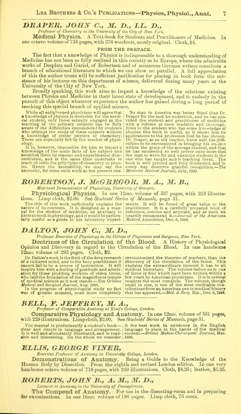 nMABEB, JOMW M. I}., LL. D., Professor of Chemistry in the University of the City of New York. Medical Physics, A Text-book for Students and Practitioners of Medicine. In one octavo volume of 734 pages, with 376 woodcuts, mostly original. Cloth, |4. FROM THE PREFACE. The fact that a knowledge of Physics is indispensable to a thorough understanding of Medicine has not been as fully realized in this country as in Europe, where the admirable works of Desplats and Gariel, of Kobertson and of numerous German writers constitute a branch of educational literature to which we can show no parallel. A full appreciation of this the author trusts will be sufficient justification for placing in book form the sub- stance of his lectures on this department of science, delivered during many years at the University of the City of New York. Broadly speaking, this work aims to impart a knowledge of the relations existing between Physics and Medicine in their latest state of development, and to embody in the pursuit of this object whatever experience the author has gained during a long period of teaching this special branch of applied science. No man in America was better fitted than Dr While all enlightened physicians will agree that a knowledge of physics is desirable for the medi- cal student, only those actually engaged m the teaching of the primary subjects can be fully aware of the difficulties encountered by students who attempt the study of these subjects without a knowledge of either physics or chemistry. These are especially felt by the teacher of physi- ology. It is, however, impossible for him to impart a knowledge of the main facts of his subject and establish them by reasons and experimental dem- onstration, and at the same time undertake to teach ab initio the principles of chemistry or phys- ics. Hence the desirability, we may say the necessity, for some such work as the present one. Draper for the task he undertook, and he has pro- vided the student and practitioner of medicine with a volume at once readabie and thorough. Even to the student who has some knowledge of physics this book is useful, as it shows him its applications to the profession that he has chosen. Dr. Draper, as an old teacher, knew well the diffi- culties to be encountered in bringing his subject within the grasp of the average student, and that he has succeeded so well proves once more that the man to write for and examine students is the one who has taught and is teaching them. The book is well printed and fully illustrated, and in every way deserves grateful recognition.— The Montreal Medical Journaly July, 1890. BOBBBTSOW, J. MeGBMGOM, M. A., M. B., Muirhead Demonstrator of Physiology, University of Glasgow. Physiological Physics. In one 12mo. volume of 537 pages, with 219 illustra- tions. Limp cloth, $2.00. See Students^ Series of Manuals, page 31. The title of this work sufficiently explains the ments. It will be found of great value to the nature of its contents. It is designed as a man- practitioner. It is a carefully prepared book of ua! for the student of medicine, an auxiliary to reference, concise and accurate, and as such we his text-book in physiology, and it would be particu- heartily recommend It.—Journal of the American larly useful as a guide to his laboratory experi- Medical Association, Dec. 6, 1884. DAZTOJSr, JOMW a, M, Professor Emeritus of Physiology in the College of Physicians and Surgeons, New York. Doctrines of the Circulation of the Blood. A History of Physiological Opinion and Discovery in regard to the Circulation of the Blood. In one handsome 12mo. volume of 293 pages. Cloth, $2. Dr. Dalto-n's work is the fruit of the deep research of a cultured mind, and to the busy practitioner it cannot fail to be a source of instruction. It will inspire him with a feeling of gratitude and admir- ation for those plodding workers of olden times, who laid the foundation of the magnificent temple of medical science as it now stands.—New Orleans Medical and Surgical Journal, Aug. 1885. In the progress of physiological study no fact was of greater moment, none more completely revolutionized the theories of teachers, than the discovery of the circulation of the blood. This explains the extraordinary interest it has to all medical historians. The volume before us is one of three or four which have been written within a few years by American physicians. It is in several respects the most complete. The volume, though small in size, is one of the most creditable con- tributions from an American pen to medical history that has appeared.—Med, & Surg. Rep., Dec. 6,1884. BBLL, F. JBFFBEY, M. A., Professor of Comparative Anatomy at King's College, London. Comparative Physiology and Anatomy. In one 12mo. volume of 561 pages, with 229 illustrations. Limp cloth, $2.00. See Students' Series of Manuals, page 31. The manual is preeminently a student's book— clear and simple in language and arrangement. It is well and abundantly illustrated, and is read- able and interesting. On the whole we consider it the best work in existence in the English language to place in the hands of the medical student.—Bristol Medico-Chirurgical Journal, Mar. 1886. BLLIS, GBOBGB VIWBB,^ Emeritus Professor of Anatomy in University College, London. Demonstrations of Anatomy. Being a Guide to the Knowledge of the Human Body by Dissection. From the eighth and revised London edition. In one very handsome octavo volume of 716 pages, with 249 illustrations. Cloth, $4.25; leather, $5.25. BOBBBTS, JOHJSf B., A. M., M. !>., Lecturer in Anatomy in the University of Pennsylvania. The Compend of Anatomy. For use in the dissecting-room and in preparing for examinations. In one 16mo, volume of 196 pages. Limp cloth, 75 cents.