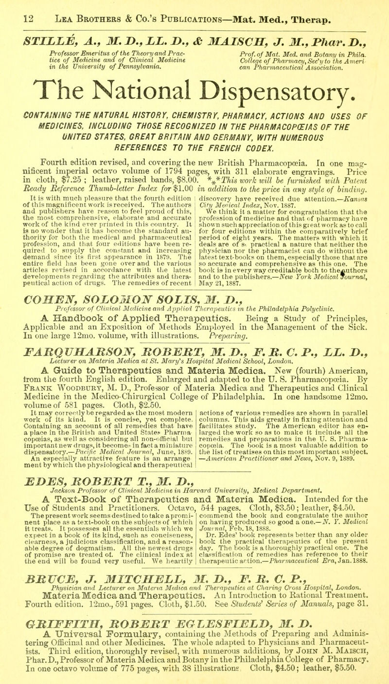 STILLB, A., M. n., LL. n., & MAISCM, J. M.,Bhar.I)., Professor Emeritus of the Theory and Prac- tice of Medicine and of Clinical Medicine in the University of Pennsylvania. Prof of Mat. Med. and Botany in Phila. College of Pharmacy, Sec'y to the Ameri can Pharmaceutical Association. The National Dispensatory. CONTAINING THE NATURAL HISTORY, CHEMISTRY, PHARMACY, ACTIONS AND USES OF MEDICINES, INCLUDING THOSE RECOGNIZED IN THE PHARMACOPEIAS OF THE UNITED STATES, GREAT BRITAIN AND GERMANY, WITH NUMEROUS REFERENCES TO THE FRENCH CODEX. Fourth edition revised, and covering the new British Pharmacopoeia. In one mag- nificent imperial octavo vokime of 1794 pages, with 311 elaborate engravings. Price in cloth, $7.25 ; leather, raised bands, $8.00. *:^*This work will be furnished with Patent Beady Reference Thumb-letter Index for $1.00 in addition to the price in any style of binding. It is with much pleasure that the fourth edition | discovery have received due attention.—A'onsas of this magnificent work is received. The authors j City Meoical Index, Nov. 1887. and publishers have reason to feel proud of this, | We think it a matter for congratulation that the the most comprehensive, elaborate and accurate [ profession of medicine and that of pharmacy have work of the kind ever printed in this country. It is no wonder that it has become the standard au- thority for both the medical and pharmaceutical profession, and that four editions have been re- quired to supply the constant and increasing demand since its first appearance in 1879. The entire field has been gone over and the various articles revised in accordance with the latest developments regarding the attributes and thera- peutical action of drugs. The remedies of recent shown such appreciation of this gi eat work as to call for four editions within the comparatively brief period of eight years. The matters with which it deals are of Sr practical a nature that neither the physician nor the pharmacist can do without the latest text-books on them.espeeially those that are so accurate and comprehensive as this one. The book is in every way creditable both to the^uthors and to the publishers.—New York Medical Journal, May 21, 1887. COHEN, SOLOMON SOLIS, M. J)., Professor of Clinical Medicine and Applied Therapeutics in the Philadelphia Polyclinic. A Handbook of Applied Therapeutics. Being a Study of Principles, Applicable and an Exposition of Methods Employed in the Management of the Sick. In one large 12mo. volume, with illustrations. Preparing. FABQUMABSON, BOBEBT, M. D,, F. B. C. P., LL. J>., Lecturer on Materia Medica at St. Mary''s Hospital Medical School, London. A Guide to Therapeutics and Materia Medica. New (fourth) American, trom the fourth English edition. Enlarged and adapted to the U. S. Pharmacopoeia. By Frank Woodbury, M. D., Professor of Materia Medica and Therapeutics and Clinical Medicine in the Medico-Chirurgical College of Philadelphia. In one handsome 12mo. volume of 581 pages. Cloth, $2.50. actions of various remedies are shown in parallel columns. This aids greatly in fixing attention and facilitates study. The American editor has en- larged the work so as to make it include all the remedies and preparations in the U. S. Pharma- copoeia. The book is a most valuable addition to the list of treatises on this most important subject. —American Practitioner and News, Nov. 9, 1889. It may correctly be regarded as the most modern work of its kind. It is concise, yet complete. Containing an account of all remedies that have a place in the British and United States Pharma copceias, as well as considering all non-official but important new drugs, it become- in fact a miniature dispensatory.—Paf(/ic Medical Journal, June, 1889. An especially attractive feature is an arrange ment by which the physiological and therapeutical MDBS, BOBBBT T., II. !>., Jackson Professor of Clinical Medicine in Harvard University, Medical Department. A Text-Book of Therapeutics and Materia Medica. Intended for the Use of Students and Practitioners. Octavo, 544 pages. Cloth, $3.50; leather, $4.50. The present work seems destined to take a prom nent place as a text-book on the subjects of which it treats. It possesses all the essentials which we expect in a book of its kind, such as conciseness, clearness, a judicious classification, and a reason- able degree of dogmatism. All the newest drugs of promise are treated ot. The clinical index at the end will be found very useful. We heartily commend the book and congratulate the author on having produced so good a one.—iV. V. Medical Journal, Yeh. 18, 1888. Dr. Edes' book represents better than any older book the practical therapeutics of the present day. The book is a thoroughly practical one. The classification of remedies has reference to their therapeutic d^ciion.—Pharmaceutical Era, Jan. 1888. BBJJCB, J. MITCMBLL, 31, JD., F. B. C. P., Physician and Lecturer on Materia Medica and Therapeutics at Charing Oross Hospital, London. Materia Medica and Therapeutics. An Introduction to Kational Treatment. Fourth edition. 12mo., 591 pages. Cloth, $1.50. See Students^ Series of Manuals, page 31. GBIFFITH, BOBBBT BGLBSFTBLD, M. JO. A Universal Formulary, containing the Methods of Preparing and Adminis- tering Officinal and other Medicines. The whole adapted to Physicians and Pharmaceut- ists. Third edition, thoroughly revised, with numerous additions, by John M. Maisch, Phar. D., Professor of Materia Medica and Botany in the Philadelphia College of Pharmacy, In one octavo volume of 775 pages, with 38 illustrations, Cloth, $4.50; leather, $5.50.