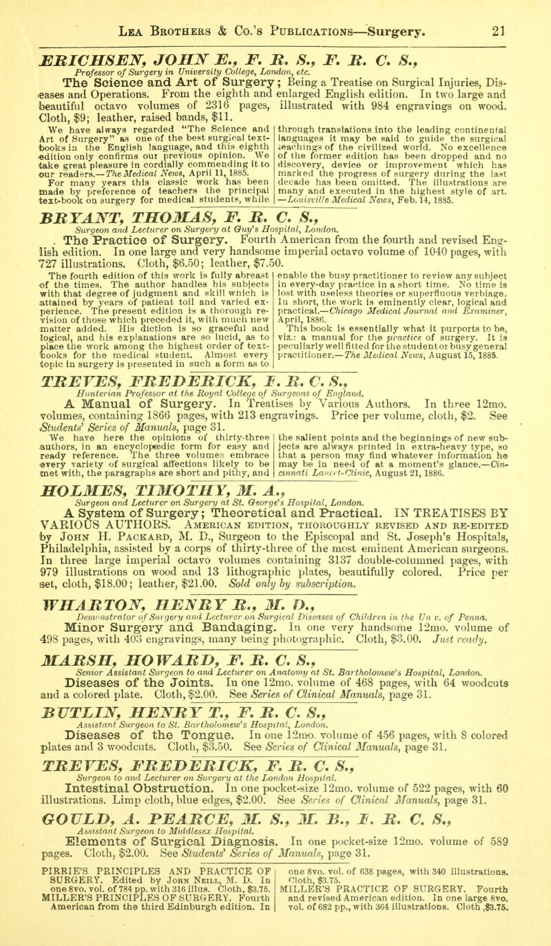 MBICHSEN, JOHN B., F. B. S., F. B. C. S., Professor of Surgery in University College, London, etc. The Science and Art of Surgery; Being a Treatise on Surgical Injuries, Dis- eases and Operations. From the eighth and enlarged English edition. In two large and beautiful octavo volumes of 2316 pages, illustrated with 984 engravings on wood. Cloth, $9; leather, raised bands, $11. We have always regarded The Science and Art of Surgery as one of the best surgical text- tooks in the English language, and this eighth •edition only confirms our previous opinion. We take great pleasure in cordially commending it to our re&ders—The Medical News, April 11,1885. For many years this classic work has been made by preference of teachers the principal text-book on surgery for medical students, while through translations into the leading continental languages it may be said to guide the surgical teachings of the civilized world. No excellence of the former edition has been dropped and no discovery, device or improvement which has marked the progress of surgery during the las^t decade has been omitted. The illustrations are many and executed in the highest style of art. —Louisville Medical News, Feb. 14, 1885. BBTA^'^T, TSOMAS, F. B. C. S., Surgeon and Lecturer on Surgery at Quy's Hospital, London. . The Practice of Surgery. Fourth American from the fourth and revised Eng- lish edition. In one large and very handsome imperial octavo volume of 1040 pages, with 727 illustrations. Cloth, $6.50; leather, $7.50. The fourth edition of this work is fully abreast of the times. The author handles his subjects with that degree of judgment and skill which is •attained by years of patient toil and varied ex perience. The present edition is a thorough re- vision of those which preceded it, with much new matter added. His diction is so graceful and logical, and his explanations are so lucid, as to place the work among the highest order of text- looks for the medical student. Almost every topic in surgery is presented in such a form as to enable the busy practitioner to review any subject in every-day practice in a short time. No time is lost with useless theories or superfluous verbiage. In short, the work is eminently clear, logical and practical.—Chicago Medical Journal and Examiner, Aprilj 1886. This book is essentially what it purports to be, viz.: a manual for the practice of surgery. It is peculiarly well fitted for the student or busy general practitioner.— The Medical Neios, August 15, 1885. TBEVE8, FBFDFBICK, I. B. C. S., Hunterian Professor at the Royal College of Surgeons of England. A Manual of Surgery. In Treatises by Various Authors. In three 12mo. volumes, containing 1866 pages, with 213 engravings. Price per volume, cloth, $2. See Students' Series of Manuals, page 31. We have here the opinions of thirty-three authors, in an encyclopeedic form for easy and ready reference. The three volumes embrace every variety of surgical affections likely to be met with, the paragraphs are short and pithy, and the salient points and the beginnings of new sub- jects are always printed in extra-heavy type, so that a person may find whatever information he may be in need of at a moment's glance.—Cin- cmnati Lano f-Clinic, August 21,1886. HOLMES, TIMOTHY, M. A., Surgeon and Lecturer on Surgery at St. George's Hospital, London. A System of Surgery; Theoretical and Practical. IN TREATISES BY VARIOUS AUTHORS. American edition, thoroughly revised and re-edited hj John H. Packard, M. D., Surgeon to the Episcopal and St. Joseph's Hospitals, Philadelphia, assisted by a corps of thirty-three of the most eminent American surgeons. In three large imperial octavo volumes containing 3137 double-columned pages, with 979 illustrations on wood and 13 lithographic plates, beautifully colored. Price per set, cloth, $18.00; leather, |21.00. Sold only by subscription, WHABTOJSr, HEN BY b., M. D., Demonstrator of Surgery and Lecturer on Surgical Diseases of Children in the JJn v. of Penna. Minor Surgery and Bandaging. In one very handsome 12mo. volume of 498 pages, with 403 engravings, many being photographic. Cloth, $3.00. Just ready. MABSH, HOWABD, F. B. C. S., Senior Assistant Surgeon to and Lecturer on Anatomy at St. Bartholomew's Hospital, London. Diseases of the Joints. In one 12mo. volume of 468 pages, with 64 woodcuts and a colored plate. Cloth, $2.00. See Series of Clinical Manuals^ page 31. BUTLIN, HEJSTBYT., F. B. C. S., Assistant Surgeon to St, Bartholomew's Hospital, London. Diseases of the Tongue. In one 12mo. volume of 456 pages, with 8 colored plates and 3 woodcuts. Cloth, $3.50. See Series of Clinical Manuals, page 31. TBEVES, FBEDEBICK, F. B. €. S., Surgeon to and Lecturer on Surgery at the London Hospital. Intestinal Obstruction. In one pocket-size 12mo. volume of 522 pages, with 60 illustrations. Limp cloth, blue edges, $2.00. See Series of Clinical Manuals, page 31. GOULD, A. FEABCE, M. S., 3L B., F B. C. S., Assistant Surgeon to Middlesex Hospital. Elements of Surgical Diagnosis. In one pocket-size 12mo. volume of 589 pages. Cloth, $2.00. See Students' Series of Manuals, page 31. PIRRIE'S PRINCIPLES AND PRACTICE OF one 8vo. vol. of 638 pages, with 340 illustrations. SURGERY. Edited by John Neill, M. D. In Cloth, S3.75. oneSvo.vol. of 784pp.with316illus. Cloth, $3.75. MILLER'S PRACTICE OF SURGERY. Fourth MILLER'S PRINCIPLES OP SURGERY. Fourth and revised American edition. In one large 8vo. American from the third Edinburgh edition. In vol. of 682 pp., with 364 illustrations. Cloth ,S3.75,