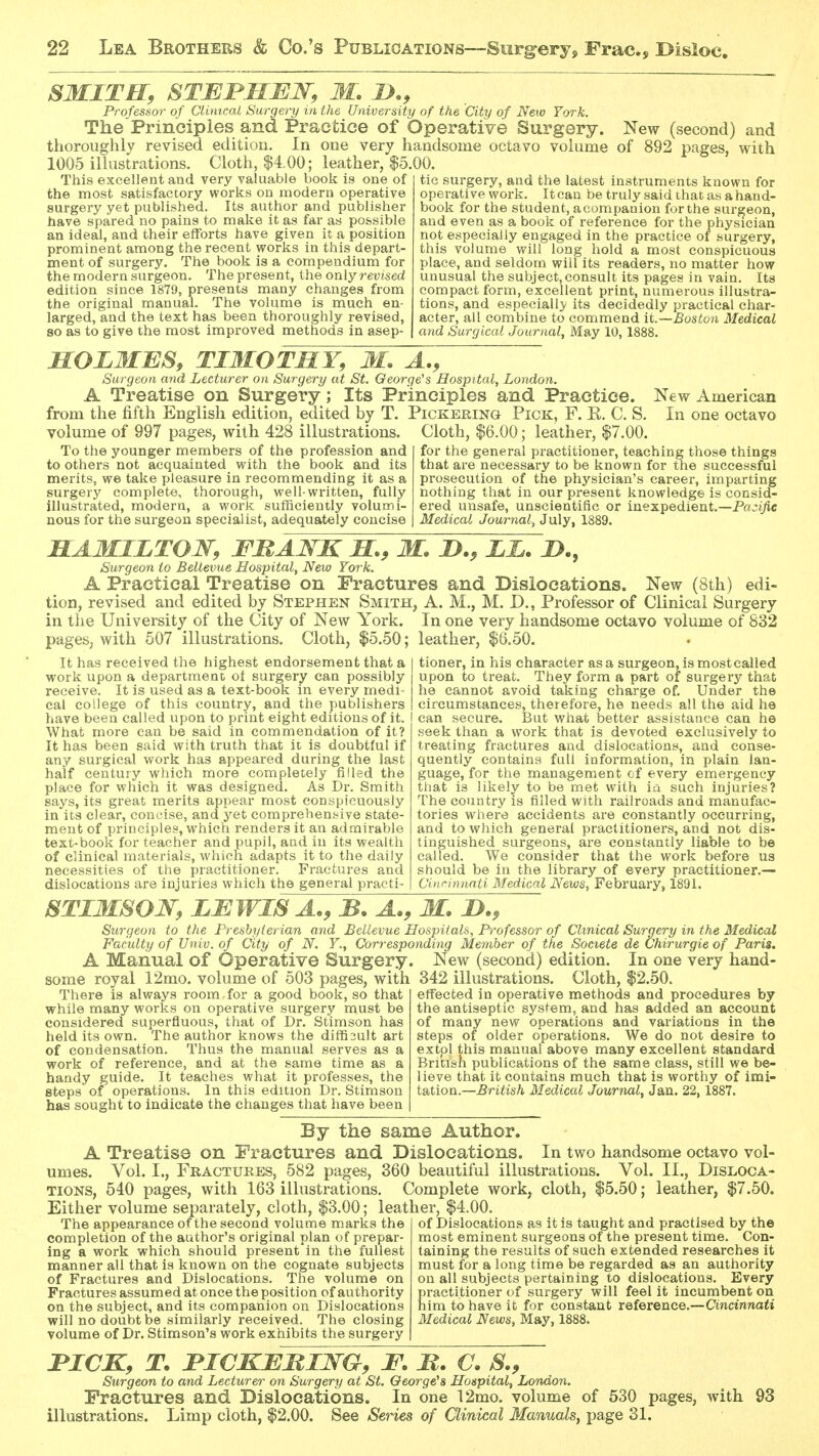 SMITH, STEJPMMW, W. Professor of CUnicai Surgery in the University of the City of New York. The Prineiples and PraGtioe of Operative Surgery. New (second) and thoroughly revised edition. In one very handsome octavo volume of 892 pages, with 1005 illustrations. Cloth, $4.00; leather, |5.00. This excellent and very valuable book is one of the most satisfactory works on modern operative surgery yet published. Its author and publisher have spared no pains to make it as far as possible an ideal, and their efforts have given it a position prominent among the recent works in this depart- ment of surgery. The book is a compendium for the modern surgeon. The present, the only revised edition since 1879, presents many changes from the original manual. The volume is much en- larged, and the text has been thoroughly revised, so as to give the most improved methods in asep- tic surgery, and the latest instruments known for operative work. It can be truly said ihat as a hand- book for the student, acompanion for the surgeon, and even as a book of reference for the physician not especially engaged in the practice of surgery, this volume will long hold a most conspicuous place, and seldom will its readers, no matter how unusual the subject, consult its pages in vain. Its compact form, excellent print, numerous illustra- tions, and especially its decidedly practical char- acter, all combine to commend it.—Boston Medical and Surgical Journal, May 10, 1888. MOLMBS, TIMOTHY, M. A., Surgeon and Lecturer on Surgery at St. George's Hospital, London. A Treatise on Surgery; Its Principles and Practice. New American from the fifth English edition, edited by T. Pickering Pick, F. K. C. S. In one octavo volume of 997 pages, with 428 illustrations. Cloth, $6.00; leather, $7.00. To the younger members of the profession and to others not acquainted with the book and its merits, we take pleasure in recommending it as a surgery complete, thorough, well-written, fully illustrated, modern, a work sufficiently volumi- nous for the surgeon specialist, adequately concise for the general practitioner, teaching those things that are necessary to be known for the successful prosecution of the physician's career, imparting nothing that in our present knowledge is consid- ered unsafe, unscientific or inexpedient.—Pa:;i/ic Medical Journal, July, 1889. HAMILTON, FHAWKH., M. H., LL. !>., Surgeon to Bellevue Hospital, New York. A Practical Treatise on Fractures and Dislocations. New (8th) edi- tion, revised and edited by Stephen Smith, A. M., M. D., Professor of Clinical Surgery in the University of the City of New York. In one very handsome octavo volume of 832 pages, with 507 illustrations. Cloth, $5.50; leather, $6.50. It has received the highest endorsement that a work upon a department of surgery can possibly receive. It is used as a text-book in every medi- cal college of this country, and the publishers have been called upon to print eight editions of it. What more can be said in commendation of it? It has been said with truth that it is doubtful if any surgical work has appeared during the last half century which more completely filled the place for which it was designed. As Dr. Smith says, its great merits appear most conspicuously in its clear, concise, and yet comprehen.sive state- ment of principles, which renders it an admirable text-book for teacher and pupil, and in its wealth of clinical materials, which adapts it to the daily necessities of the practitioner. Fractures and dislocations are injuries which the general practi- tioner, in his character as a surgeon, is most called upon to treat. They form a part of surgery that he cannot avoid taking charge of. Under the circumstances, therefore, he needs all the aid he can secure. But what better assistance can he seek than a work that is devoted exclusively to treating fractures and dislocations, and conse- quently contains full information, in plain lan- guage, for the management of every emergency that is likely to be met with in such injuries? The country is filled with railroads and manufac- tories where accidents are constantly occurring, and to which general practitioners, and not dis- tinguished surgeons, are constantly liable to be called. We consider that the work before us should be in the library of every practitioner.— Cinrimmti Medical News, February, 1891. STIMSO'JSr, LMWM A., B. A., M. H., Surgeon to the Presbyterian and Bellevue Hospitals, Professor of Clinical Surgery in the Medical Faculty of Univ. of City of N. Y., Corresponding Member of the Societe de Chirurgie of Paris. A Manual of Operative Surgery. New (second) edition. In one very hand- some royal 12mo. volume of 503 pages, with 342 illustrations. Cloth, $2.50. There is always room, for a good book, so that while many works on operative surgery must be considered superfluous, that of Dr. Stimson has held its own. The author knows the difficult art of condensation. Thus the manual serves as a work of reference, and at the same time as a handy guide. It teaches what it professes, the steps of operations. In this edition Dr. Stimson has sought to indicate the changes that have been effected in operative methods and procedures by the antiseptic system, and has added an account of many new operations and variations in the steps of older operations. We do not desire to extpl this manual above many excellent standard British publications of the same class, still we be- lieve that it contains much that is worthy of inai- tation.—British Medical Journal, Jan. 22,1887. By the same Author. A Treatise on Fractures and Dislocations. In two handsome octavo vol- umes. Vol. I., Fractukes, 582 pages, 360 beautiful illustrations. Vol. II., Disloca- tions, 540 pages, with 163 illustrations. Complete work, cloth, $5.50; leather, $7.50. Either volume separately, cloth, $3.00; leather, $4.00 The appearance of the second volume marks the completion of the author's original plan of prepar- ing a work which should present in the fullest manner all that is known on the cognate subjects of Fractures and Dislocations. The volume on Fractures assumed at once the position of authority on the subject, and its companion on Dislocations will no doubt be similarly received. The closing volume of Dr. Stimson's work exhibits the surgery of Dislocations as it is taught and practised by the most eminent surgeons of the present time. Con- taining the results of such extended researches it must for a long time be regarded as an authority on all subjects pertaining to dislocations. Every practitioner of surgery will feel it incumbent on him to have it for constant reference.—Cincinnati Medical News, May, 1888. nCK, T. nCKEMIWG, F. M. C. S., Surgeon to and Lecturer on Surgery at St. George's Hospital, London. Fractures and Dislocations. In one 12mo. volume of 530 pages, illustrations. Limp cloth, $2.00. See Series of Clinical Manuals, page 31. with 93