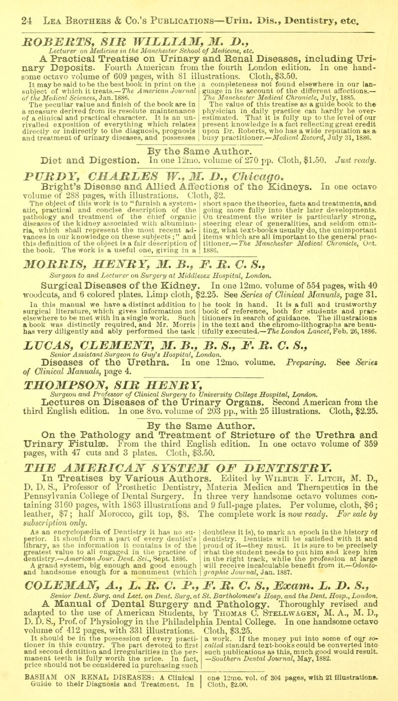 ROBBRTS, SIM WILLIAM, M. Lecturer on Medicine in the Manchester School of Medicine, etc. A Practical Treatise on Urinary and Kenal Diseases, including Uri«> nary Deposits. Fourth American from the fourth London edition. In one hand- some octavo volume of 609 pages, with 81 illustrations. Cloth, $3.50. It may be said to be the best book in print on the subject of which it treats.— The American Journal of the Medical Sciences, Jan. 1886. The peculiar value and finish of the book are in a measure derived from its resolute maintenance of a clinical and practical character. It is an un- rivalled exposition of everything which relates directly or indirectly to the diagnosis, prognosis and treatment of urinary diseases, and possesses completeness not found elsewhere in our lan- guage in its account of the different affections.— The Manchester Medical Chro7iicle, July, 1885. The value of this treatise as a guide book to the physician in daily practice can hardly be over- estimated. That it is fully up to the level of our present knowledge is a fact reflecting great credit upon Dr. Roberts, who has a wide reputation as a busy practitioner.—Medical Record, July 31, 1886. By the Same Author. Diet and Digestion. In one 12mo. volume of 270 pp. Cloth, $1.50. Just ready. rUMDT, CIIA 'BLJES W,, M. Chicago. Bright's Disease and Allied Affections of the Kidneys. volume of 288 pages, with illustrations. Cloth, $2. In one octavo The object of this work is to furnish a system- atic, practical and concise description of the pathology and treatment of the chief organic diseases of the kidney associated with albuminu- ria, which shall represent the most recent ad- vances in our knowledge on these subjects ; and this definition of the object is a fair description of the book. The work is a useful one, giving in a shfort space the theories, facts and treatments, and going more fully into their later developments. On treatment the writer is particularly strong,, steering clear of generalities, and seldom omit- ting, what text-books usually do, the unimportant items which are all important to the general prac- titioner.— The Manchester Medical Chronicle, Oct. MOBBIS, MBJS-BY, M. B., F. B. €. S., Surgeon to and Lecturer on Surgery at Middlesex Hospital, London. Surgical Diseases of the Kidney. In one 12mo. volume of 554 pages, with 40 woodcuts, and 6 colored plates. Limp cloth, $2.25. See Series of Clinical Manuals, page 31. he took in hand. It is a full and trustworthy book of reference, both for students and prac- titioners in search of guidance. The illustrations in the text and the chromo-lithographs are beau- tifully executed.—y/ieZ/ondon Lancet,¥eh. 26,1886. In this manual we have a distinct addition to surgical literature, which gives information not elsewhere to be met with in a single work. Such a book was distinctly required, and Mr. Morris has very diligently and ably performed the task See Series LUCAS, CLBMJENT, M. B., B. S., 1\ B. C. S., Senior Assistant Surgeon to Ouy^s Hospital, London. Diseases of the Urethra. In one 12mo. volume. Preparing, of Clinical Manuals, page 4. THOMBSOJS, SIB HBNBY, Surgeon and Professor of Clinical Surgery to University College Hospital, London. Lectures on Diseases of the Urinary Organs. Second American from the third English edition. In one 8vo. volume of 203 pp., with 25 illustrations. Cloth, $2.25. By the Same Author. On the Pathology and Treatment of Stricture of the Urethra and Urinary Fistulse. From the third English edition. In one octavo volume of 359 pages, with 47 cuts and 3 plates. Cloth, $3.50. TSB AMBBICAW SYSTBM OF DBWTISTBT. In Treatises by Various Authors. Edited by Wilbur F. Litch, M. D., D. D. S., Professor of Prosthetic Dentistry, Materia Medica and Therapeutics in the Pennsylvania College of Dental Surgery. In three very handsome octavo volumes con- taining 3160 pages, with 1863 illustrations and 9 full-page plates. Per volume, cloth, $6; leather, $7 ; half Morocco, gilt top, $8. The complete work is now ready. For sale by subscription only. As an encyclopsedia of Dentistry it has no su- f)erior. It should form a part of every dentist's ibrary, as the information it contains is of the Greatest value to all engaged in the practice of entistry.—American Jour. Dent. Sci., Sept. 1886. A grand .system, big enough and good enough and handsonme enough for a monument (which doubtless it is), to mark an epoch in the history of dentistry. Dentists will be satisfied with it and proud of it—they must. It is sure to be precisely what the student needs to put him »J3d keep him in the right track, while the profession at large will receive incalculable benefit from it.—Odonto- graphic Jowi nal, Jan. 1887. COLBMAW, A., L. B. C. I., F. B. C. S., Bxam. L. L>. S., Senior Dent. Smg. and Lect. on Dent. Surg, at St. Bartholomew's Hosp. and the Dent. Hosp., London. A Manual of Dental Surgery and Pathology. Thoroughly revised and adapted to the use of American Students, by Thomas C. Stellwagen, M. A., M. D., D. D. S., Prof, of Physiology in the Philadelphia Dental College. In one handsome octavo volume of 412 pages, with 331 illustrations. Cloth, $3.25. It should be in the possession of every practi- tioner in this country. The part devoted to first and second dentition and irregularities in the per- manent teeth is fully worth the price. In fact, price should not be considered in purchasing such a work. If the money put into some of our so- called standard text-books could be converted into such publications as this, much good would result. Southern Dental Journal, May, 1882. BASH AM ON RENAL DISEASES: A Clinical Guide to their Diagnosis and Treatment. In one 12mo. vol. of 304 pages, with 21 illustrations* Cloth, 82.00.