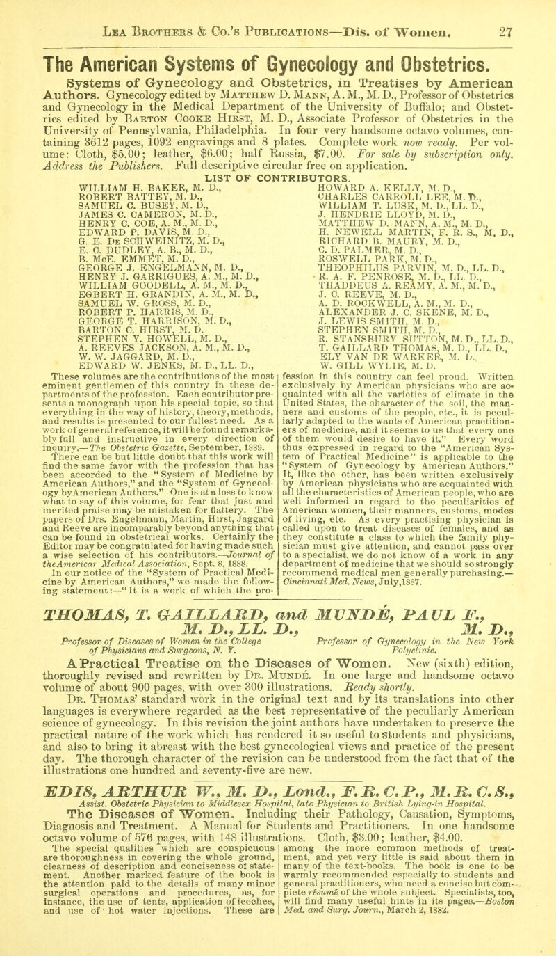 The American Systems of Gynecology and Obstetrics. Systems of Gynecology and Obstetrics, in Treatises by American Authors, Gynecology edited by Matthew D. Mann, A.M., M. D., Professor of Obstetrics and Gynecology in the Medical Department of the University of Buffalo; and Obstet- rics edited by Barton Cooke Hirst, M. D,, Associate Professor of Obstetrics in the University of Pennsylvania, Philadelphia. In four very handsome octavo volumes, con- taining 3612 pages, 1092 engravings and 8 plates. Complete work now ready. Per vol- ume: Cloth, $5.00; leather, |6.00; half Eussia, $7.00. For sale by subscription only. Address the Publishers. Full descriptive circular free on application. LIST OF CONTRIBUTORS. WILLIAM H. BAKER, M. D., ROBERT BATTEY, M. D., SAMUEL C. BUSEY, M. D., JAMES C. CAMERON, M. D., HENRY C. COE, A. M., M. D., EDWARD P. DAVIS, M. D., G. E. De SCHWEINITZ, M. D., E. C. DUDLEY, A. B., M. D., B. McE. EMMET, M. D., GEORGE J. ENGELMANN, M. D., HENRY J. GARRIGUES, A. M., M. D., WILLIAM GOODELL, A. M., M. D., EGBERT H. GRANDIN, A. M., M. D., SAMUEL W. GROSS, M. D., ROBERT P. HARRIS, M. D., GEORGE T. HARRISON, M. D,, BARTON C. HIRST, M. D. STEPHEN Y. HOWELL, M. D., A. REEVES JACKSON, A. M., M. D., W. W. JAGGARD, M. D., EDWARD W. JENKS, M. D., LL. D., These volumes are the contributions of the most eminent gentlemen of this country in these de- partments of the profession. Each contributor pre- sents a monograph upon his special topic, so that everything in the way of history, theory, methods, and results is presented to our fullest need. As a work of general reference, it will be found remarka- bly full and instructive in every direction of inquiry.—T/?e Obstetric Gazeiie, September, 1889. There can be but little doubt that this work will find the same favor with the profession that has been accorded to the  System of Medicine by American Authors, and the System of Gynecol- ogy byAmerican Authors. One is at a loss to know what to say of this volume, for fear that just and merited praise maybe mistaken for flattery. The papers of Drs. Engelmann, Martin, Hirst, Jaggard and Reeve are incomparably beyond anything that can be found in obstetrical works. Certainly the Editor may be congratulated for having made such a wise selection of his contributors.—Journal of theAmericar Medical Association, Sept. 8,1888. In our notice of the System of Practical Medi- cine by American Authors, we made the follow- ing statement:—It is a work of which the pro- HOWARD A. KELLY, M. D., CHARLES CARROLL LEE, M. 15., WILLIAM T. LUSK, M. D., LL. D., J. HENDRIE LLOYD, M. D., MATTHEW D. MANN, A. M., M. D., H. NEWELL MARTIN, F. R. S., M. D., RICHARD B. MAURY, M. D., C. D. PALMER, M. D., ROSWELL PARK, M. D., THEOPHILUS PARVIN, M. D., LL. D., R. A. F. PENROSE, M. D., LL D., THADDEUS A. REAMY, A. M., M. D., J. C. REEVE, M. D., A. D. ROCKWELL, A. M., M. D., ALEXANDER J. C. SKENE, M. D., J. LEWIS SMITH, M. D., STEPHEN SMITH, M. D., R. STANSBURY SUTTON, M. D.. LL. D., T. GAILLARD THOMAS, M. D., LL. D., ELY VAN DE WARKER, M. h.. W. GILL WYLIE, M. D. fession in this country can feel proud. Written exclusively by American physicians who are ac- quainted with all the varieties of climate in the United States, the character of the soil, the man- ners and customs of the people, etc., it is pecul- iarly adapted to the wants of American practition- ers of medicine, and it seems to us that every one of them would desire to have it. Every word thus expressed in regard to the American Sys- tem of Practical Medicine is applicable to the System of Gynecology by American Authors. It, like the other, has been written exclusively by American physicians who are acquainted with all the characteristics of American people, who are well informed m regard to the peculiarities of American women, their manners,^customs, modes of living, etc. As every practising physician is called upon to treat diseases of females, and as they constitute a class to which the family phy= sician must give attention, and cannot pass over to a specialist, we do not know of a work in any department of medicine that we should so strongly recommend medical men generally purchasing.— Cincinnati Med. News, 3\i\y,\SS'l. TMOMAS, To GAILLAMiy, and MVNJDB, JPAUL F., M. J>., ii. D., M. JD., Professor of Diseases of Women in the College Professor of Gynecology in the JSew York of Physicians and Surgeons, N. T. Polyclinic. A Practical Treatise on the Diseases of Women, New (sixth) edition, thoroughly revised and rewritten by Dr. Munde, In one large and handsome octavo volume of about 900 pages, with over 300 illustrations. Beady shortly. Dr. Thomas' standard work in the original text and by its translations into other languages is everywhere regarded as the best representative of the peculiarly American science of gynecology. In this revision the joint authors have undertaken to preserve the practical nature of the work which has rendered it so useful to s^tudents and physicians, and also to bring it abreast with the best gynecological views and practice of the present day. The thorough character of the revision can be understood from the fact that of the illustrations one hundred and seventy-five are new. BiyiS, ABTMUM W., M. D., Lo7id>, F.M, C. JP., M. M. C. S., Assist. Obstetric Physician to Middlesex Hospital, late Physician to British Lying-in Hospital. The Diseases of Women. Including their Pathology, Causation, Symptoms, Diagnosis and Treatment. A Manual for Students and Practitioners. In one handsome octavo volume of 576 pages, with 148 illustrations. Cloth, $3.00; leather, $4.00. The special qualities which are conspicuous are thoroughness in covering the whole ground, clearness of description and conciseness ot state- ment. Another marked feature of the book is the attention paid to the details of many minor surgical operations and procedures, as, for instance, the use of tents, application of leeches, and use of hot water injections. These are among the more common methods of treat- ment, and yet very little is said about them in many of the text-books. The book is one to be warmly recommended especially to students and general practitioners, who need a concise but com- plete resume of the whole subject. Specialists, too, will find many useful hints in its pages.—Boston Med. and Surg. Journ., March 2, 1882.
