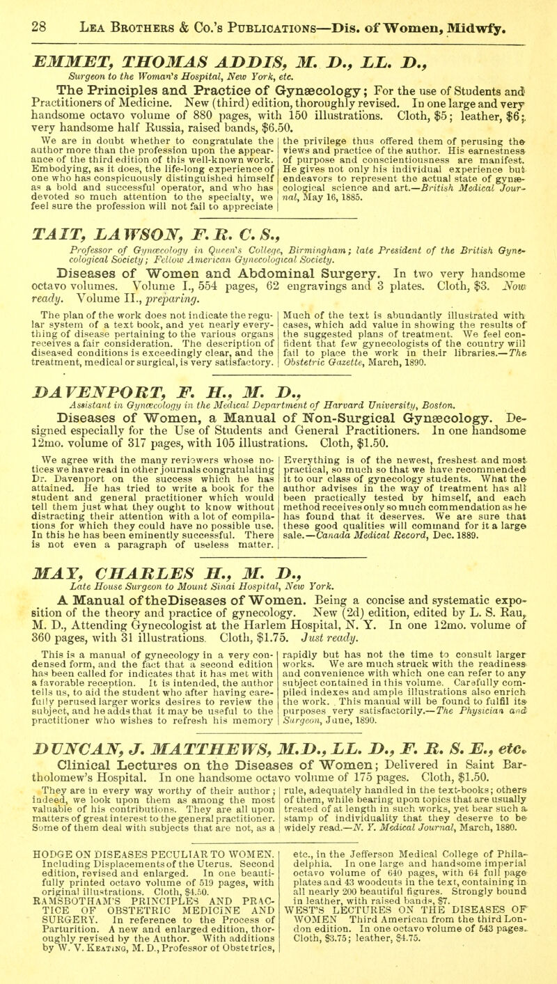 EMMET, THOMAS AniDIS, M. LL. J>., Surgeon to the Woman's Hospital, New York, etc. The Principles and Practice of Gynaecology; For the use of Students and Practitioners of Medici ne. New (third) edition, thoroughly revised. In one large and very handsome octavo volume of 880 pages, with 150 illustrations. Cloth, $5; leather, |6;, very handsome half Russia, raised bands, $6.50. We are in doubt whether to congratulate the author more than the profession upon the appear ance of the third edition of this well-known work Embodying, as it does, the life-long experience of one who has conspicuously distinguished himself as a bold and successful operator, and who has devoted so much attention to the specialty, we feel sure the profession will not fail to appreciate the privilege thus offered them of perusing the- views and practice of the author. His earnestness^ of purpose and conscientiousness are manifest. He gives not only his individual experience but endeavors to represent the actual state of gynse- cological science and axt.—British Medical Jour^' nal. May 16, 1885. TAIT, LAWSOW, F.B. C. S., Professor of Gyncecology in Queen''s College, Birmingham; late President of the British Gyne- cological Society; Fellow American Gynecological Society. Diseases of Women and Abdominal Surgery. In two very handsome octavo volumes. Volume I., 554 pages, 62 engravings and 3 plates. Cloth, $3. Nom ready. Volume II., preparing. The plan of the work does not indicate the regu- lar system of a text book, and yet nearly every- thing of disease pertaining to the various organs receives a fair consideration. The description of diseased conditions is exceedingly clear, and the treatment, medical or surgical, is very satisfactory. Much of the text is abundantly illustrated with cases, which add value in showing the results of the suggested plans of treatment. We feel con- fident that few gynecologists of the country wiO fail to place the work in their libraries.— The Obstetric Gazette, March, 1890. jyAVENPOUT, F. H., 31. Assistant in Gynaecology in the Medical Department of Harvard University, Boston. Diseases of Women, a Manual of Non-Surgical Gynaecology. De- signed especially for the Use of Students and General Practitioners. In one handsome 12mo. volume of 317 pages, with 105 illustrations. Cloth, $1.50. We agree with the many reviowers whose no- tices we have read in other journals congratulating Dr. Davenport on the success which he has attained. He has tried to write a book for the student and general practitioner which would tell them just what they ought to know without distracting their attention with a lot of compila- tions for which they could have no possible use. In this he has been eminently successful. There is not even a paragraph of useless matter. Everything is of the newest, freshest and most practical, so much so that we have recommended it to our class of gynecology students. What the author advises in the way of treatment has all been practically tested by himself, and each method receives only so much commendation as he has found that it deserves. We are sure that these good qualities will command for it a large sale.—Canada Medical Record, Dec. 1889. MAT, CMABLES M., M. D., Late House Surgeon to Mount Sinai Hospital, New York. A Manual of theDiseases of Women. Being a concise and systematic expo- sition of the theory and practice of gynecology. New (2d) edition, edited by L. S. KaUy M. D., Attending Gynecologist at the Harlem Hospital, N. Y. In one 12mo. volume of 360 pages, with 31 illustrations. Cloth, $1.75. Just ready. This is a manual of gynecology in a very con- densed form, and the fact that a second edition has been called for indicates that it has met with a favorable reception. It is intended, the author tells us, to aid the student who after having care- fully perused larger works desires to review the subject, and he adds that it may be useful to the practitioner who wishes to refresh his memory rapidly but has not the time to consult larger works. We are much struck with the readiness and convenience with which one can refer to any subject contained in this volume. Carefully com- piled indexes and ample illustrations also enrich the work. . This manual will be found to fulfil its purposes very satisfactorily.— The Physician and Surgeon, June, 1890. nUJV^CAJSr, J. MATTHEWS, M.D., LL. F. U. S. E., etc. Clinical Lectures on the Diseases of Women; Delivered in Saint Bar- tholomew's Hospital. In one handsome octavo volume of 175 pages. Cloth, $1.50. rule, adequately handled in the text-books; others of them, while bearing upon topics that are usually They are in every way worthy of their author ; indeed, we look upon them as among the most valuable of his contributions. They are all upon matters of great interest to the genera! practitioner. Sume of them deal witli subjects that are not, as a treated of at length in such works, yet bear such ; stamp of individuality that they deserve to be widely read.—iV^. Y. Medical Journal, March, 1880. HODGE ON DISEASES PECULIAR TO WOMEN. Including Displacements of the Uterus. Second edition, revised and enlarged. In one beauti- fully printed octavo volume of 519 pages, with original illustrations. Cloth, S4.50. R.AMSBOTHAM'S PRINCIPLES AND PRAC- TICE OF OBSTETRIC MEDICINE AND SURGERY. In reference to the Process of Parturition. A new and enlarged edition, thor- oughly revised by the Author. With additions by W. V. Keating, M. D., Professor ot Obstetrics, etc., in the Jefferson Medical College of Phila- delphia. In one large and handsome imperial octavo volume of 640 pages, with 64 full page plates aad 43 woodcuts in the text, containing in all nearly 200 beautiful figures. Strongly bound in leather, with raised bands, $7. WEST'S LECTURES ON THE DISEASES OF WOMEN Third American from the third Lon- don edition. In one octavo volume of 543 pages.. Cloth, S3.75; leather, §4.75.