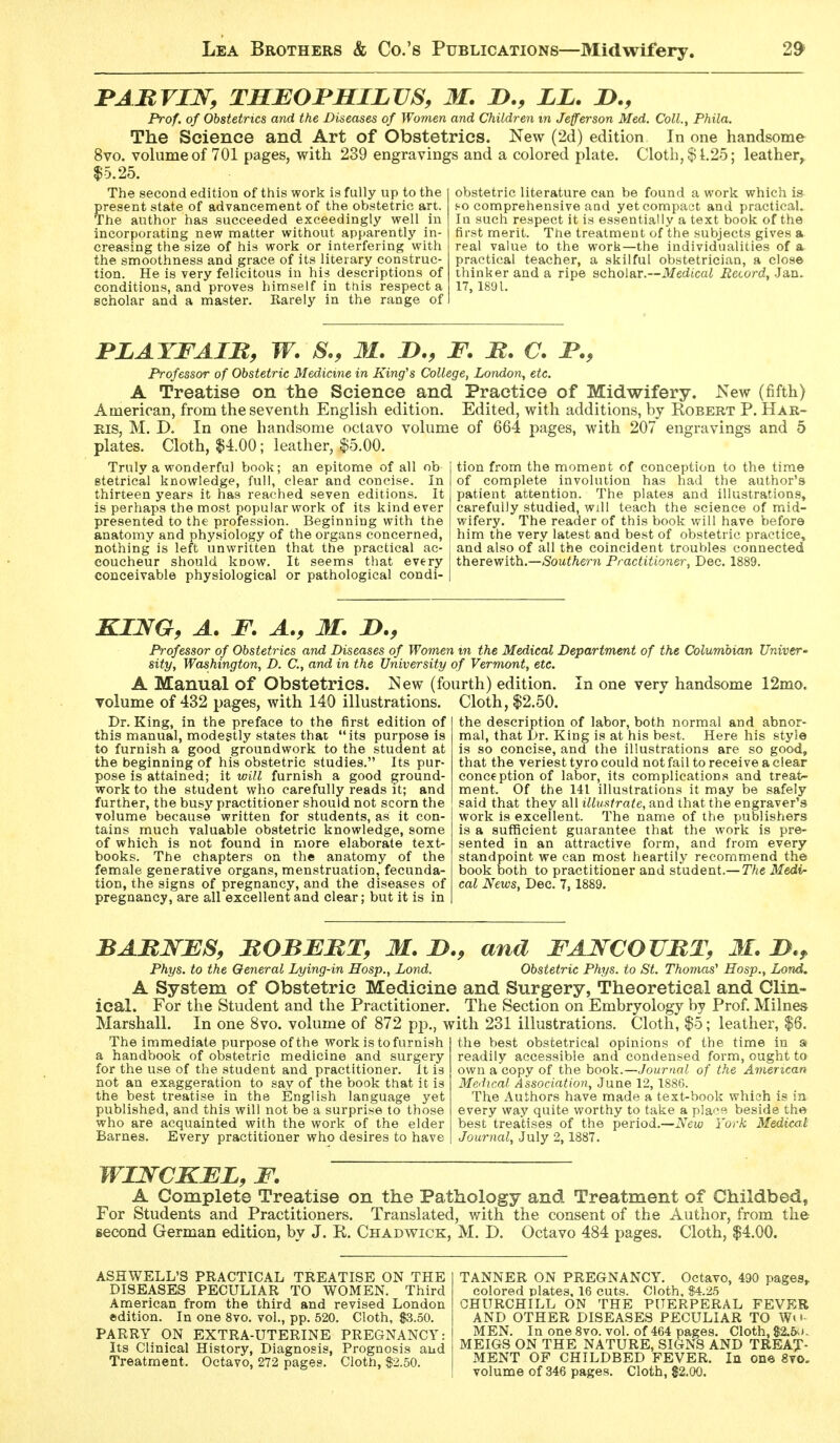 BABVIN, TSEOJPHILVS, M. D., LL. JD., Prof, of Obstetrics and the Diseases of Women and Children m Jefferson Med. Coll.t Phila. The Science and Art of Obstetrics. New (2d) edition In one handsome 8vo. volume of 701 pages, with 239 engravings and a colored plate. Cloth, $1,25; leather, $5.25. The second edition of this work is fully up to the present state of advancement of the obstetric art. The author has succeeded exceedingly well in incorporating new matter without apparently in- creasing the size of his work or interfering with the smoothness and grace of its literary construc- tion. He is very felicitous in his descriptions of conditions, and proves himself in this respect a scholar and a master. Rarely in the range of obstetric literature can be found a work which is so comprehensive and yetcompatit and practical. In such respect it is essentially a text book of the first merit. The treatment of the subjects gives a real value to the work—the individualities of a practical teacher, a skilful obstetrician, a clos© thinker and a ripe scholar.—Medicai iJecord, Jan. 17, 1891. PLATFAIB, W. S., M. I)., F. B. C. JP., Professor of Obstetric Medicine in King'^s College, London, etc. A Treatise on the Science and Practice of Midwifery. New (fifth) American, from the seventh English edition. Edited, with additions, by Robert P. Har- ris, M. D. In one handsome octavo volume of 664 pages, with 207 engravings and 5 plates. Cloth, $4.00; leather, $5.00. Truly a wonderful book; an epitome of all ob stetrical knowledge, full, clear and concise. In thirteen years it has reached seven editions. It is perhaps the most popular work of its kind ever presented to the profession. Beginning with the anatomy and physiology of the organs concerned, nothing is left unwritten that the practical ac- coucheur should know. It seems that every conceivable physiological or pathological condi- tion from the moment of conception to the time of complete involution has had the author's patient attention. The plates and illustrations, carefully studied, will teach the science of mid- wifery. The reader of this book will have before him the very latest and best of obstetric practice, and also of all the coincident troubles connected therewith.—(Soui/iern Practitioner, Dec. 1889. KING, A. F. A., M. Professor of Obstetrics and Diseases of Women in the Medical Department of the Columbian Univer^ sity, Washington, D. C, and in the University of Vermont, etc. A Manual of Obstetrics. New (fourth) edition. In one very handsome 12mo volume of 432 pages, with 140 illustrations. Cloth, $2.50. Dr. King, in the preface to the first edition of this manual, modestly states that its purpose is to furnish a good groundwork to the student at the beginning of his obstetric studies. Its pur- pose is attained; it will furnish a good ground- work to the student who carefully reads it; and further, the busy practitioner should not scorn the volume because written for students, as it con- tains much valuable obstetric knowledge, some of which is not found in more elaborate text- books. The chapters on the anatomy of the female generative organs, menstruation, fecunda- tion, the signs of pregnancy, and the diseases of pregnancy, are all excellent and clear; but it is in the description of labor, both normal and abnor- mal, that Dr. King is at his best. Here his style is so concise, and the illustrations are so good, that the veriest tyro could not fail to receive a clear conception of labor, its complications and treat- ment. Of the 141 illustrations it may be safely said that they all illustrate, and that the engraver's work is excellent. The name of the publishers is a sufficient guarantee that the work is pre- sented in an attractive form, and from every standpoint we can most heartily recommend the book both to practitioner and student.— The Medi- cal News, Dec. 7, 1889. BABNFS, BOBEBT, M. JD., and FANCOVBT, M. I>.^ Phys. to the General Lying-in Hosp., Lond. Obstetric Phys. to St. Thomas' Hosp., Lond. A System of Obstetric Medicine and Surgery, Theoretical and Clin- ical. For the Student and the Practitioner. The Section on Embryology by Prof. Milnes Marshall. In one 8vo. volume of 872 pjD., with 231 illustrations. Cloth, $5; leather, |6. the best obstetrical opinions of the time in » The immediate purpose of the work is to furnish a handbook of obstetric medicine and surgery for the use of the student and practitioner. It is not an exaggeration to say of the book that it is the best treatise in the English language yet published, and this will not be a surprise to those who are acquainted with the work of the elder Barnes. Every practitioner who desires to have readily accessible and condensed form, ought ta own a copy of the book.—Journal of the American Medical Association, June 12, 1886. The Authors have made a text-book which is la every way quite worthy to take a place beside the best treatises of the period.—New York Medical: Journal, July 2, 1887. WJOSrCKFL, F. A Complete Treatise on the Pathology and Treatment of Childbed, For Students and Practitioners. Translated, with the consent of the Author, from the second German edition, by J. R. Chadwick, M. D. Octavo 484 pages. Cloth, $4.00. ASHWELL'S PRACTICAL TREATISE ON THE DISEASES PECULIAR TO WOMEN. Third American from the third and revised London edition. In one 8vo. vol., pp. 520. Cloth, $3.50. PARRY ON EXTRA-UTERINE PREGNANCY: Its Clinical History, Diagnosis, Prognosis and Treatment. Octavo, 272 pages. Cloth, $2.50. TANNER ON PREGNANCY. Octavo, 490 pages, colored plates. 16 cuts. Cloth, $4.25 CHURCHILL ON THE PUERPERAL FEVER AND OTHER DISEASES PECULIAR TO W( >• MEN. In one 8vo. vol. of 464 pages. Cloth, $2.6\*. MEIGS ON THE NATURE, SIGNS AND TREAT- MENT OF CHILDBED FEVER. In on© 8to- volume of 346 pages. Cloth, $2.00.