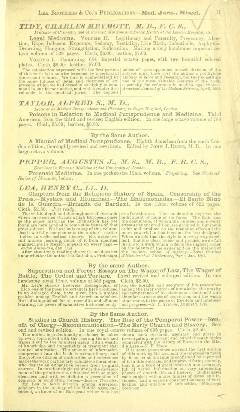 TIJDY, CJBLARLBS MEYMOTT, M. B., F. C. S., P'rofes&or of Chemistry and of Forenaic Medicine and FubUc JJenUh at the Lomion Hospital, etc. Legal Medicine. Volume IJ. Legitimacy and Paternity, Pregnancy, Abor- tion, Rape, Indecent Exposure, Sodomy, Bestiality, Live Birth, Infanticide, As}»hyxia, Drowning, Hanging, Strangulation, Su^ocation. Making a very handsome imperial oc- tavo volume of 529 pages. Cloth, |)6.00; leather, $7.00. Volume I. Containing 664 imperial octavo pages, with two beautiful colored plates. Cloth, $6.00; leather, $7.00. The satittfaction expressed with the first portion I tables of cases appended to each division of the of this work id in no wise lessened by a perusal of | subject must have cost the author a prodigious the second volume. We find it characterized by i amount, of labor and research, but they constitute the same fuluess of detail and clearness of ex- ! one of the most valuable features of the book, pression which we had occasion so highly to com- I especially for reference in medico-legal triaiH.— mend in our former notice, and which render it so I American Journal of the Medical Sciences, April, 1884. valuable to the medical jurist. The copious | TATLOB, ALFBED S., M. JD., Lecturer on Medical Jurisprudence and Chemistry in Q-uy's Hospital, London. Poisons in Relation to Medical Jurisprudence and Medicine. Third American, from the third and revised English edition. In one large octavo volume of 788 pages. Cloth, $5.50; leather, |6.50. By the Same Author. A Manual of Medical Jurisprudence. Eighth American from the tenth Lon- don edition, thoroughly revised and rewritten. Edited by John J. Keese, M. D. In one large octavo volume. rEFJPEB, AUGUSTUS J., M. S., M. B., F, B. C. S., Examiner in Forensic Medicine at the University of London. Forensic Medicine. In one pocket-size 12mo. volume. Preparing. See Students' Series of Manuals, below, LEA, MENBY EL. D. Chapters from the Religious History of Spam.—Censorship of the Press.-~MystieR and Illuminati.—The Endemoniadas.—El Santo Nino de la Guardia.—Brianda de Bardaxi. In one 12mo. volume of 522 pages. Cloth, $2.50. Just ready. The width, depth and thoroughness of research which have earned Dr. Lea a high European place as the ablest historian the Inquisition has yet found are here applied to some side-issues of that great subject. We have only to say of this volume hat it worthily complements the author's earlier tudies in ecclesiastical history. His extensive and minute learning, much of it from iaedited manuscripts in Mexico, appears on every page.— ondon Antiquary, Jan. 1891. After attentively reading the work one does not know whether the author is a Catholic, a Protestant or a free-thinker. This moderation deprives the indictment of none of its force. The facts and the documents, of which the number and novelty attest a patient erudition, are grouped hi luminous order and produce on the reader an effect all the more powerful in that it seems the iess designed. When we add that the style is in every way excel- lent, that it is clear, sober and precise, we do full justice to a work which reflects the highest honor oil the talents of the writer and on the method of the modern school of history.—Revue Critique d'Histoire et de LittP,rature, Paris, Jan. 1891. By the same Author. Superstition and Force: Essays on The Wager of Law, The Wager of Battle, The Ordeal and Torture. Third revised and enlarged edition. In one handsome royal 12mo. volume of 552 pages. Cloth, $2.50. sis, the breadth and accuracy of his researches among the rarer sources of knowledge, the gravity and temperance of his statements, combined with singular earnestness of conviction, and his warm attachment to the cause of freedom and intellect- ual progress.—F. Tribune, August 9, 1878. Mr. Lea's curious historical monographs, of hich one of the most important is here produced in an enlarged form, have given him a unique position among English and American scholar-s. He is distinguished for his recondite and affluent learning, his power of exhaustive historical analy- By the Same Author. Studies in Church History. The Rise of the Temporal Power—Ben- efit of Clergy—Excommunication—The Early Church and Slavery. Sec- ond and revised edition. In one roy al octavo volume of 605 pages. Cloth, $2.50. The author is preeminently a scholar; he takes ! shown such research, accuracy and grasp up every topic allied with the leading theme and traces it out to the minutest detail with a wealth of knowledge and impartiality of treatment that compel admiration. The amount of information compressed into the book is extraordinary, and the profuse citation of authorities and references makes the work particularly valuable to the student who desires an exhaustive review from original sources. In no other single volume is the develop- ment of the primitive church traced with so m.uch clearness and with so definite a perception of complex or conflicting forces.—Boston TraveUer. Mr. Lea is facile princeps among American scholars in the history of the Middle Ages, and. Indeed, we know of no European writer who has accuracy ana grasp m investigating important and out-of the-way topics connected with the history of Europe in the Mid- dle Ages.—iV. Y. Times. It is some years since we read the first edition of this work by Mr, Lea, and the impression made by it on us at the time is confirmed by :eperusal of it in this enlarged and improved form; namely, that it is a book of great research and accuracy, full of varied information on very interesting phases of church life and history. It discusses each subject with a rare fulness of dates and in- stances, and a curious conscientiousness of veri- fication and citation of anthorities.—Edinburgh Scotsman.