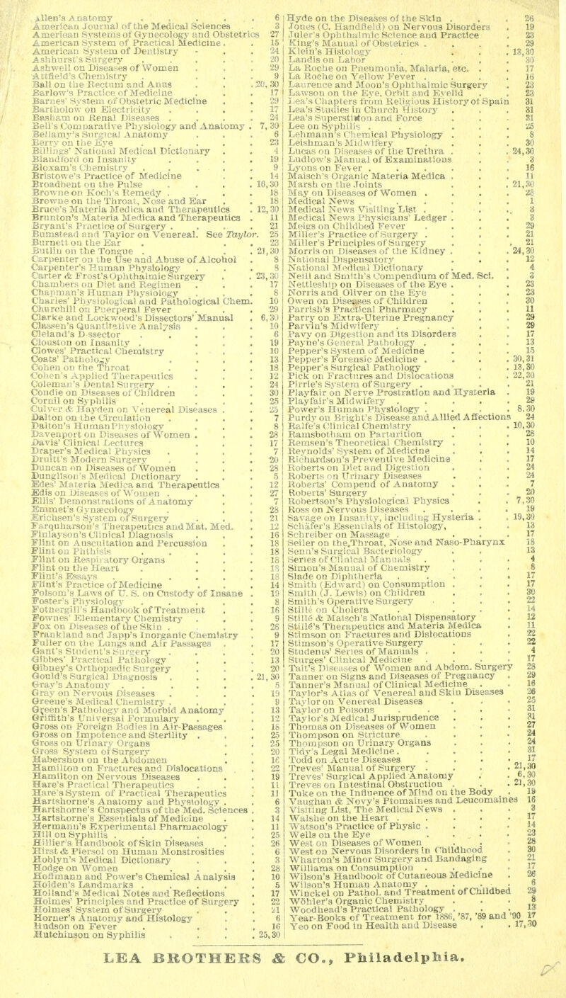 Allen's Anatomy . . . . . Aiaericaa Journal of the Medical Sciences Aiuerioan Systems of Gynecology- and Obstetrics American Sj'stem of Practical Medicine . American System of Dentistry Ashhurst's Surgery Asbwell on Diseases of Women Attfield's Chemistry Ball on the Eectum and Anus . . . 20,; Earlow's Practice of Medicine Barnes' System of Obstetric Medicine Bartholow on Electricity Basham on JRenal Diseases . Bell's Comparative Physiology and Anatomy Bellamy's Surgical Anatomy Berry on the iCye .... Billings National Medical Dictionary . Blandford on Insanity Bloxam's Chemistry . . . . Bristowe's Practice of Medicine Broadbent on the Pulse . . . .16, Browne on Koch's Remedy . Browne on the Throat, Nose and Ear Brace's Materia Med ica and Therapeutics . 12, Brunton's Materia Medica and Therapeutics Bryant's Practice of Surgery . Bumstead and Taylor on Venereal. See Taylor. Burnett on the Ear Butliu on the Tongue . , . 21, Carpenter on the Use and Abuse of Alcohol Carpenter's Human Physiology Carter cfe Frost's Ophthalmic Surgery . .23, Chambers on Diet and Regimen Chapman's Human Physiology Charles' Physiological and Pathological Chem, Charchill on Puerperal Fever Clarke and Lockwood's Dissectors' Manual Classen's Quantitative Analysis Cleland's D ssector .... Clouston on Insanity . Clowes' Practical Chemistry Coats' Pathology Cohen ou the Throat Cohen's Applied Therapeutics Coleman's Dental Surgery Condie on Diseases of Children Cornil on Sj^philis .... Culver & Hayden on Venereal Diseases . Dal ton on the Circulation Daiton's Human Physiology Davenport on Diseases of Women . Davis' Clinical Lectures Draper's Medical Physics Druitt's Modern Surgery Duncan on Diseases of Women Dungllson's Medical DictionaiT Edes' Materia Medica and Therapeutics Edis on Diseases of Women . Ellis' Demonstrations of A natomy Emmet's Gynsecology Erichsen'sSj'Stem of Surgery Farquharson's Therapeutics and Mat. Med. Finlayson's Clinical Diagnosis Flint on Auscultation and Percussion Flint on Phthisis .... Flint on Respiiatory Organs Flint on the Heart . . . Flint's Essays ..... Flint's Practice of Medicine Folsom's Laws of U. S. on Custody of Insane Foster's Physiology .... Fothergill's Handbook of Treatment Fownes' Elementary Chemistry . Fox on Diseases of the Skin . Frankland and Japp's Inorganic Chemistry Fuller on the Lungs and Air Passages . Gant's Student's Surgery Gibbes' Practical Pathology Gibney's Orthopaedic Surgery Gould's Surgical Diagnosis . . . .21 Gray's Anatomy , . ... Gray on Nervous Diseases Greene's Medical Chemistry . Green's Pathology and Morbid Anatomy Griffith's Universal Formulary Gross on Foreign Bodies in Air-Passages Gross on Impotence and Sterility . Gross on Urinary Organs Gross System of Surgery Habershon ou the Abdomen Hamilton on Fractures and Dislocations Hamilton on Nervous Diseases Hare's Practical Therapeutics Hare's System of Practical Therapeutics Hartshorne's Anatomy and Physiology . Hartshorne's Conspectus of the Med. Sciences Hartshorne's Essentials of Medicine Hermann's Experimental Pharmacology Hill on Syphilis ..... Hillier's Handbook of Skin Diseases Eirst & Piersol on Huma n Monstrosities Hoblyn's Medical Dictionary Hodge on Women Hoffmann and Power's Chemical A nalysis Holden's Landmarks .... Holland's Medical Notes and Reflections Holmes' Principles and Practice of Surgery Holmes'System of Surgery Horner's Anatomy and Histology Hadson on Fever Hutchinson on Syphilis 13, 10, Hyde on the Diseases of the Skin . Jones (C. Handfjeld) on Nervous Disorders Juler's Ophthulmic Science and Practice King's Manual of Obstetrics . Klein's Histology Landis on Labor La Roche on Pneumonia, Malaria, etc. . La Roche on Yellow Fever . Laurence and Moon's Ophthalmic Surgery Lawson on the Eye, Orbit and Eyelid Ilea's Chapters from Religious History ot Spai Lea's Studies in Church History Lea's SuperstiKoa and Force Lee on Syphilis . . . , Lehmann's Chemical Physiology . Leishman's Midwifery Lucas on Diseases of the Urethra . Ludlow's Manual of Examinations Lj^ons on Fev er . Maisch's Organic Materia Medica . Marsh on the Joints May on Diseases of Women . Medical News ..... Medical News Visiting List . Medical News Physicians' Ledger . Meiers on Cliildbed Fever Miller's Practice of Surgery . Miller's Principles of Surgery Morris on Diseases of the Kidney . National Dispensatory National Medical Dictionary Neill and Smith's Compendium of Med. Sci. Nettleship on Diseases of the Ej''e . Norris and Oliver on the Eye Owen on Disesjses of Children Parrish's Practical Pharmacy Parry on Extra-Uterine Pregnancy Parvin's Midwifery . ... Pavy on Digestion and its Disorders Payne's General Pathology . Pepper's System of Medicine Pepper's Forensic Medicine . Pepper's Surgical Pathology Pick on Fractures and Dislocations Pirrie's System of Surgery . Playfair on Nerve Prostration and Hysteria Playfair's Midwifery .... Power's Human Physiology . Purdy on Blight's Disease and Allied Affections Ralfe's Clinical Chemistry Ramsbotham on Parturition Remsen's Theoretical Chemistry . Reynolds' System of Medicine Richardson's Preventive Medicine Roberts on Diet and Digestion Roberts on Urinary Diseases Roberts' Compend of Anatomy Roberts' Surgery Robertson's Physiological Physics Ross on Nervous Diseases . . . ^ Savage on Insanity, including Hysteria , Schafer's Essentials of Histology, Schreiber on Massage . Seller on the.Throat, Nose and Naso-Pharynx Sena's Surgical Bacteriology Series of Clinical Manuals Simon's Manual of Chemistry Slade on Diphtheria .... Smith (Edward) on Consumption . Smith (J. Lewis) on Children Smith's Operative Surgery Stille on Cholera Stilie & Maisch's National Dispensatory Still6's Therapeutics and Materia Medica Stimson on Fractures and Dislocations Stimson's Operative Surgery Students'Series of Manuals . Stnrges' Clinical Medicine Tait's Diseiises of Women and Abdom. Surgery Tanner on Signs and Diseases of Pregnancy Tanner's Manual of Clinical Medicine . Taylor's Atlas of Venereal and Skin Diseases Taylor on Venereal Diseases Taylor on Poisons Taylor's Medical Jurisprudence Thomas on Diseases of Women Thompson on Stricture Thompson on Urinary Organs Tidy's Legal Medicine. Todd on Acute Diseases Treves' Manual of Surgery . Treves' Surgical Applied Anatomy Treves on Intestinal Obstruction . Tuke on the Influence of Mind on the Body Vaughan & Novy's Ptomaines and Leucomained Visiting List, The Medical News . Walshe on the Heart .... Watson's Practice of Physic . Wells on the Eye . . , . West on Diseases of Women West on Nervous Disorders in Childhood Wharton's Minor Surgery and Bandaging Williams on Consumption . Wilson's Handbook of Cutaneous Medicine Wilson's Human Anatomy . . , Winckel on Pathol, and Treatment of Childbed Wohler's Organic Chemistry Wood head's Practical Pathology . Year-Books of Treatment for 1886. '87, '89 and '90 j Yeo on Food in Health and Disease . • 17 24 19, LEA BROTHEBS & CO., Philadelphia.