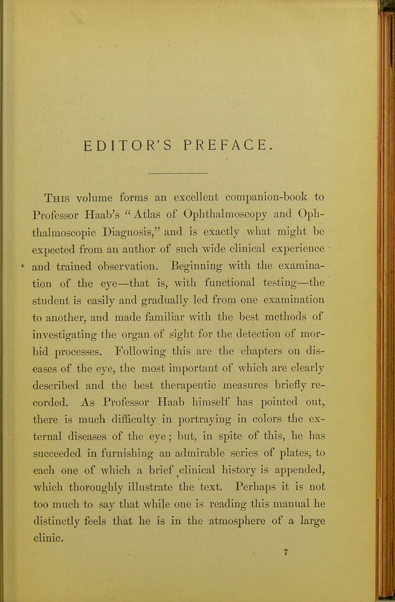 EDITOR'S PREFACE. This volume forms an excellent companion-book to Professor Haab's Atlas of Ophthalmoscopy and Oph- thalmoscopic Diagnosis/' and is exactly what might be expected from an author of such wide clinical experience * and trained observation. Beginning with the examina- tion of the eye—that is, with functional testing—the student is easily and gradually led from one examination to another, and made familiar with the best methods of investigating the organ of sight for the detection of mor- bid processes. Following this are the chapters on dis- eases of the eye, the most important of which are clearly described and the best therapeutic measures briefly re- corded. As Professor Haab himself has pointed out, there is much difficulty, in portraying in colors the ex- ternal diseases of the eye; but, in spite of this, he has succeeded in furnishing an admirable series of plates, to each one of which a brief clinical history is appended, which thoroughly illustrate the text. Perhaps it is not too much to say that while one is reading this manual he distinctly feels that he is in the atmosphere of a large clinic.