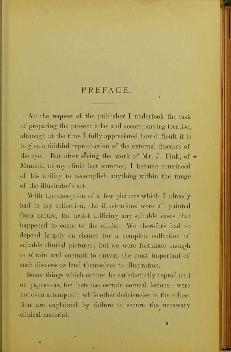 PREFACE. i At the request of the publisher I undertook the task of preparing the present atlas and accompanying treatise, although at the time I fully appreciated how difficult it is to give a faithful reproduction of the external diseases of the eye. But after seeing the work of Mr. J. Fink, of * Munich, at my clinic last summer, I became convinced of his ability to accomplish anything within the range of the illustrator's art. With the exception of a few pictures which I already had in my collection, the illustrations were all painted from nature, the artist utilizing any suitable cases that happened to come to the clinic. We therefore had to depend largely on chance for a complete collection of suitable clinical pictures; but we were fortunate enough to obtain and commit to canvas the most important of such diseases as lend themselves to illustration. Some things which cannot be satisfactorily reproduced on paper—as, for instance, certain corneal lesions—were not even attempted ; while other deficiencies in the collec- tion are explained by failure to secure the necessary clinical material.