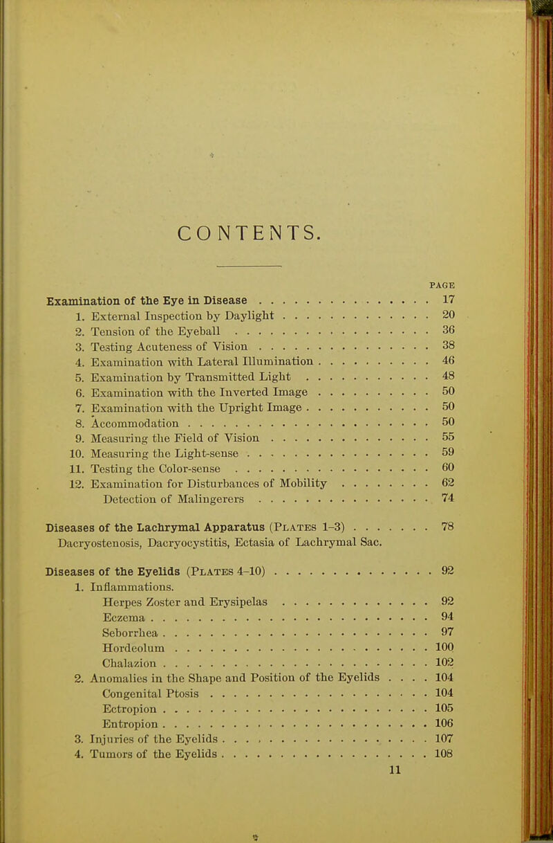 CONTENTS. PAGE Examination of the Eye in Disease 17 1. External Inspection by Daylight 20 2. Tension of the Eyeball 36 3. Testing Acuteness of Vision 38 4. Examination with Lateral Illumination 46 5. Examination by Transmitted Light 48 6. Examination with the Inverted Image 50 7. Examination with the Upright Image 50 8. Accommodation 50 9. Measuring the Field of Vision 55 10. Measuring the Light-sense 59 11. Testing the Color-sense 60 12. Examination for Disturbances of Mobility 62 Detection of Malingerers 74 Diseases of the Lachrymal Apparatus (Plates 1-3) 78 Dacryostenosis, Dacryocystitis, Ectasia of Lachrymal Sac. Diseases of the Eyelids (Plates 4-10) 92 1. Inflammations. Herpes Zoster and Erysipelas 92 Eczema 94 Seborrhea 97 Hordeolum 100 Chalazion 102 2. Anomalies in the Shape and Position of the Eyelids .... 104 Congenital Ptosis 104 Ectropion 105 Entropion 106 3. Injuries of the Eyelids 107 4. Tumors of the Eyelids 108