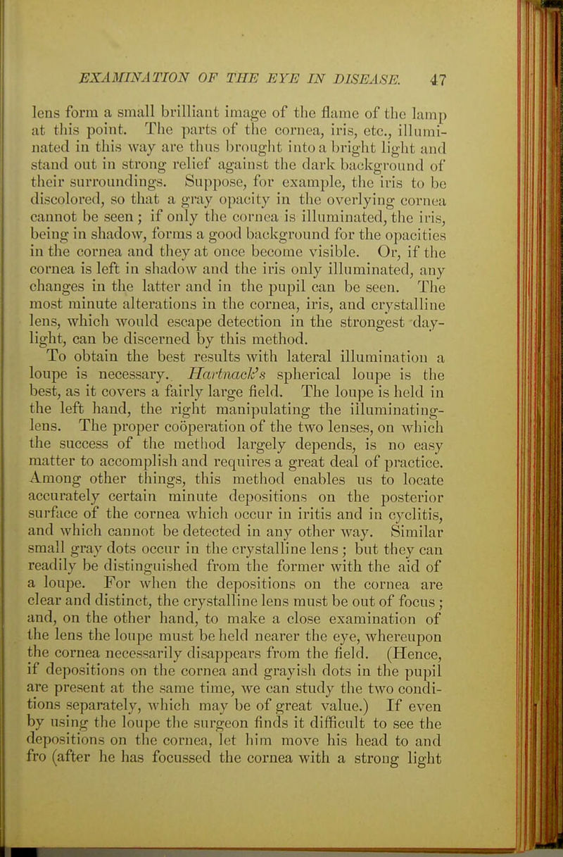 lens form a small brilliant image of the flame of the lamp at this point. The parts of the cornea, iris, etc., illumi- nated in this way are thus brought into a bright light and stand out in strong relief against the dark background of their surroundings. Suppose, for example, the iris to be discolored, so that a gray opacity in the overlying cornea cannot be seen ; if only the cornea is illuminated, the iris, being in shadow, forms a good background for the opacities in the cornea and they at once become visible. Or, if the cornea is left in shadow and the iris only illuminated, any changes in the latter and in the pupil can be seen. The most minute alterations in the cornea, iris, and crystalline lens, which would escape detection in the strongest day- light, can be discerned by this method. To obtain the best results with lateral illumination a loupe is necessary. Hartnack's spherical loupe is the best, as it covers a fairly large field. The loupe is held in the left hand, the right manipulating the illuminating- lens. The proper cooperation of the two lenses, on which the success of the method largely depends, is no easy matter to accomplish and requires a great deal of practice. Among other things, this method enables us to locate accurately certain minute depositions on the posterior surface of the cornea which occur in iritis and in cyclitis, and which cannot be detected in any other way. Similar small gray dots occur in the crystalline lens ; but they can readily be distinguished from the former with the aid of a loupe. For when the depositions on the cornea are clear and distinct, the crystalline lens must be out of focus ; and, on the other hand, to make a close examination of the lens the loupe must beheld nearer the eye, whereupon the cornea necessarily disappears from the field. (Hence, if depositions on the cornea and grayish dots in the pupil are present at the same time, we can study the two condi- tions separately, which may be of great value.) If even by using the loupe the surgeon finds it difficult to see the depositions on the cornea, let him move his head to and fro (after he has focussed the cornea with a strong light