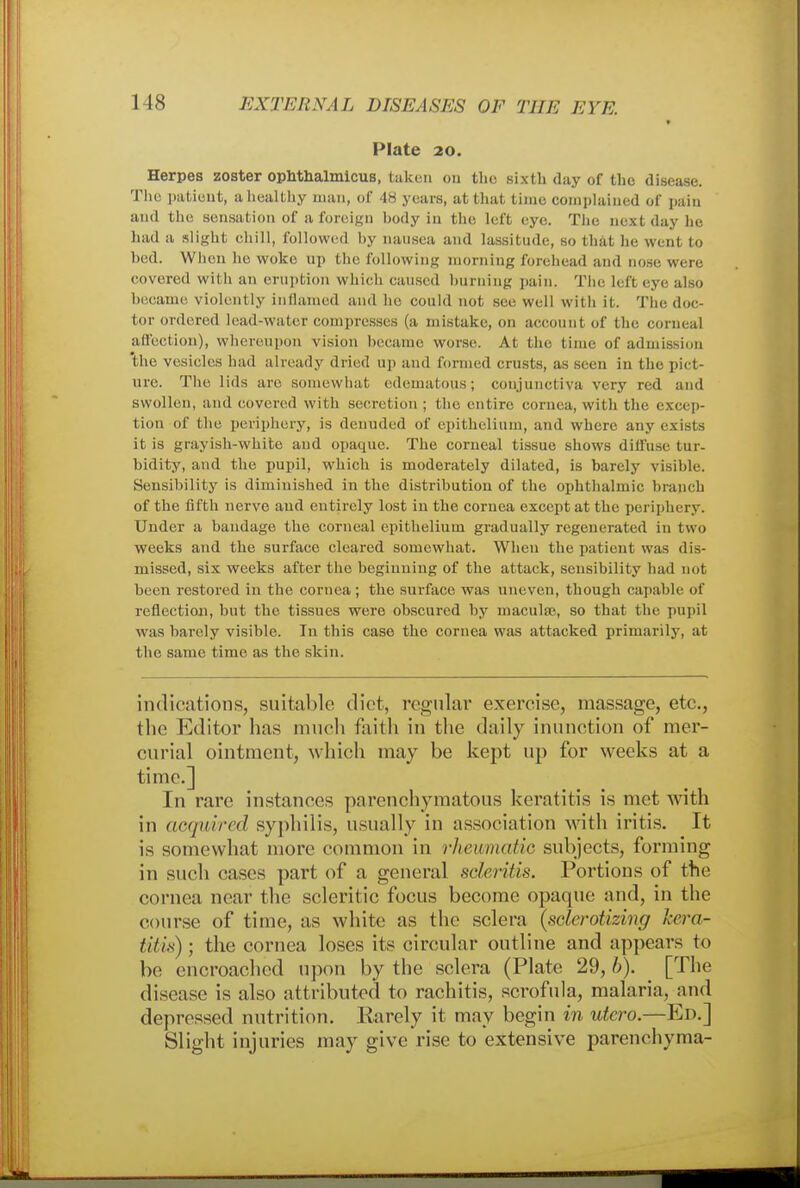 » Plate 20. Herpes zoster ophthalmicus, taken ou the sixth day of the disease. The patient, a healthy man, of 48 years, at that time complained of pain and the sensation of a foreign body in the left eye. The next day he had a slight chill, followed by nausea and lassitude, so that lie went to bed. When he woke up the following morning forehead and nose were covered with an eruption which caused burning pain. The lefl eye also became violently inflamed and lie could not set' well with it. The doe- tor ordered lead-water compresses (a mistake, on account of the corneal affection), whereupon vision became worse. At the time of admission the vesicles had already dried up and formed crusts, as seen in the pict- ure. The lids are somewhat edematous; conjunctiva very red and swollen, and covered with secretion ; the entire cornea, with the excep- tion of the periphery, is denuded of epithelium, and where any exists it is grayish-white and opaque. The corneal tissue shows dill'use tur- bidity, and the pupil, which is moderately dilated, is barely visible. Sensibility is diminished in the distribution of the ophthalmic branch of the fifth nerve and entirely lost in the cornea except at the periphery. Under a bandage the corneal epithelium gradually regenerated in two weeks and the surface cleared somewhat. When the patient was dis- missed, six weeks after the beginning of the attack, sensibility had not been restored in the cornea ; the surface was uneven, though capable of reflection, but the tissues were obscured by maculae, so that the pupil was barely visible. In this case the cornea was attacked primarily, at the same time as the skin. indications, suitable diet, regular exercise, massage, etc., the Editor has much faith in the daily inunction of mer- curial ointment, which may be kept up for weeks at a time.] In rare instances parenchymatous keratitis is met with in acquired syphilis, usually in association with iritis. It is somewhat more common in rheumatic subjects, forming in such cases part of a general scleritis. Poi'tions of the cornea near the sclcritic focus become opaque and, in the course of time, as white as the sclera (sclerotizing kera- titis)• the cornea loses its circular outline and appears to be encroached upon by the sclera (Plate 29, b). ^ [The disease is also attributed to rachitis, scrofula, malaria, and depressed nutrition. Rarely it may begin in utero.—Ed.] Slight injuries may give rise to extensive parenchyma-