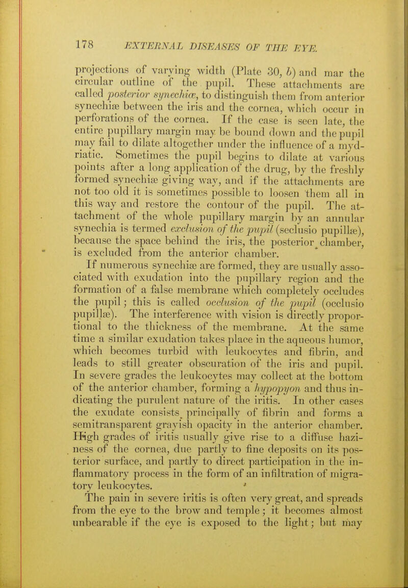 projections of varying width (Plate 30, b) and mar the circular outline of the pupil. These attachments are called posterior synechia1., to distinguish them from anterior synechia? between the iris and the cornea, which occur in perforations of the cornea. If the case is seen late, the entire pupillary margin may he bound down and the pupil may fail to dilate altogether under the influence of a myd- riatic. Sometimes the pupil begins to dilate at various points after a long application of the drug, by the freshly formed synechia? giving way, and if the attachments are not too old it is sometimes possible to loosen them all in this way and restore the contour of the pupil. The at- tachment of the whole pupillary margin by an annular synechia is termed exclusion of the pupil (seclusio pupilhe), because the space behind the iris, the posterior chamber, is excluded from the anterior chamber. If numerous synechias are formed, they are usually assi >- ciated with exudation into the pupillary region and the formation of a false membrane which completely occludes the pupil; this is called occlusion of the pupil (occlusio pupillae). The interference with vision is directly propor- tional to the thickness of the membrane. At the same time a similar exudation takes place in the aqueous humor, which becomes turbid with leukocytes and fibrin, and leads to still greater obscuration of the iris and pupil. In severe grades the leukocytes may collect at the bottom of the anterior chamber, forming a hypopyon and thus in- dicating the purulent nature of the iritis. In other cases the exudate consists principally of fibrin and forms a semitransparent grayish opacity in the anterior chamber. High grades of iritis usually give rise to a diffuse hazi- ness of the cornea, due partly to fine deposits on its pos- terior surface, and partly to direct participation in the in- flammatory process in the form of an infiltration of migra- tory leukocytes. ' The pain in severe iritis is often very great, and spreads from the eye to the brow and temple ; it becomes almost unbearable if the eye is exposed to the light; but may