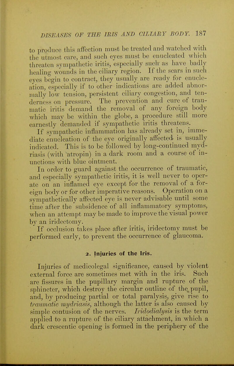 to produce this affection must be treated and watched with the utmost care, and such eyes must be enucleated which threaten sympathetic iritis, especially auch as have badly healing wounds in the ciliary region. If the scars in such eyes begin to contract, they usually are ready for enucle- ation, especially if to other indications are added abnor- mally low tension, persistent ciliary congestion, and ten- derness on pressure. The prevention and cure of trau- matic iritis demand the removal of any foreign body which may be within the globe, a procedure still more earnestly demanded if sympathetic iritis threatens. If sympathetic inflammation has already set in, imme- diate enucleation of the eye originally affected is usually indicated. This is to be followed by long-continued myd- riasis (with atropin) in a dark room and a course of in- unctions with blue ointment. In order to guard against the occurrence of traumatic, and especially sympathetic iritis, it is well never to oper- ate on an inflamed eye except for the removal of a for- eign body or for other imperative reasons. Operation on a sympathetically affected eye is never advisable until some time after the subsidence of all inflammatory symptoms, when an attempt may be made to improve the visual power by an iridectomy. If occlusion takes place after iritis, iridectomy must be performed early, to prevent the occurrence of glaucoma. 2. Injuries of the Iris. Injuries of medicolegal significance, caused by violent external force are sometimes met with in the iris. Such are fissures in the pupillary margin and rupture of the sphincter, which destroy the circular outline of the. pupil, and, by producing partial or total paralysis, give rise to traumatic mydriasis, although the latter is also caused by simple contusion of the nerves. Iridodialysis is the term applied to a rupture of the ciliary attachment, in which a dark crescentic opening is formed in the periphery of the