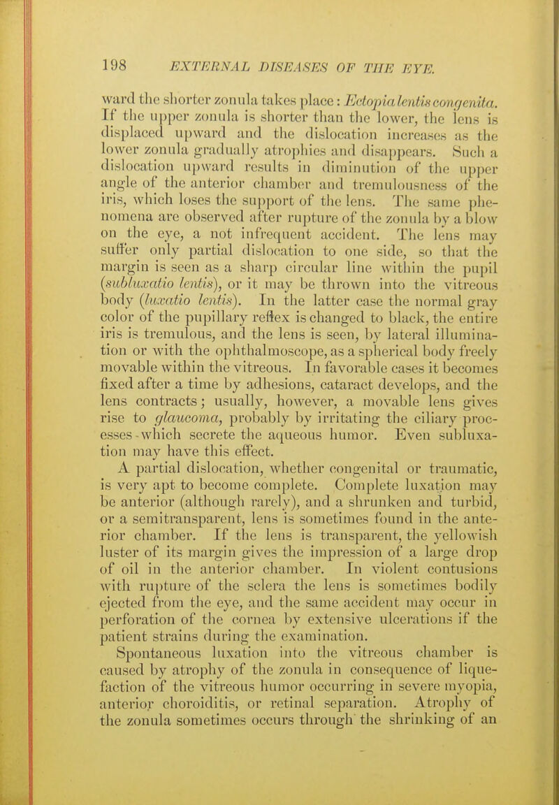 ward the shorter zonula takes place: Ectopialentiscongenita. If the upper zonula is shorter than the lower, the lens is displaced upward and the dislocation increases as the lower zonula gradually atrophies and disappears. Such a dislocation upward results in diminution of the upper angle of the anterior chamber and tremulousness of the iris, which loses the support of the lens. The same phe- nomena are observed after rupture of the zonula by a blow on the eye, a not infrequent accident. The lens may suffer only partial dislocation to one side, so that the margin is seen as a sharp circular line within the pupil (subluxatio lentis), or it may be thrown into the vitreous body (luxatio lentis). In the latter case the normal gray color of the pupillary reflex is changed to black, the entire iris is tremulous, and the lens is seen, by lateral illumina- tion or with the ophthalmoscope, as a spherical body freely movable within the vitreous. In favorable cases it becomes fixed after a time by adhesions, cataract develops, and the lens contracts; usually, however, a movable lens gives rise to glaucoma, probably by irritating the ciliary proc- esses which secrete the aqueous humor. Even subluxa- tion may have this effect. A partial dislocation, whether congenital or traumatic, is very apt to become complete. Complete luxation may be anterior (although rarely), and a shrunken and turbid, or a semi transparent, lens is sometimes found in the ante- rior chamber. If the lens is transparent, the yellowish luster of its margin gives the impression of a large drop of oil in the anterior chamber. In violent contusions with rupture of the sclera the lens is sometimes bodily ejected from the eye, and the same accident may occur in perforation of the cornea by extensive ulcerations if the patient strains during the examination. Spontaneous luxation into the vitreous chamber is caused by atrophy of the zonula in consequence of lique- faction of the vitreous humor occurring in severe myopia, anterior choroiditis, or retinal separation. Atrophy of the zonula sometimes occurs through the shrinking of an