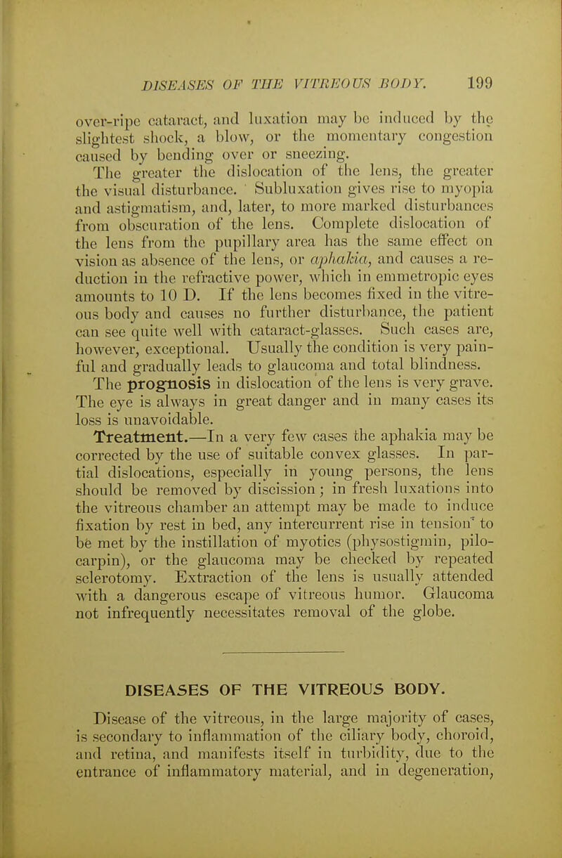 over-ripe cataract, and luxation may be induced by the slightest shock, a blow, or the momentary congestion caused by bending over or sneezing. The greater the dislocation of the lens, the greater the visual disturbance. Subluxation gives rise to myopia and astigmatism, and, later, to more marked disturbances from obscuration of the lens. Complete dislocation of the lens from the pupillary area has the same effect on vision as absence of the lens, or aphakia, and causes a re- duction in the refractive power, which in emmetropic eyes amounts to 10 D. If the lens becomes fixed in the vitre- ous body and causes no further disturbance, the patient can see quite well with cataract-glasses. Such cases are, however, exceptional. Usually the condition is very pain- ful and gradually leads to glaucoma and total blindness. The prognosis in dislocation of the lens is very grave. The eye is always in great danger and in many cases its loss is unavoidable. Treatment.—In a very few cases the aphakia may be corrected by the use of suitable convex glasses. In par- tial dislocations, especially in young persons, the lens should be removed by discission; in fresh luxations into the vitreous chamber an attempt may be made to induce fixation by rest in bed, any intercurrent rise in tension'1 to be met by the instillation of myotics (physostigmin, Pilo- carpin), or the glaucoma may be checked by repeated sclerotomy. Extraction of the lens is usually attended with a dangerous escape of vitreous humor. Glaucoma not infrequently necessitates removal of the globe. DISEASES OF THE VITREOUS BODY. Disease of the vitreous, in the large majority of cases, is secondary to inflammation of the ciliary body, choroid, and retina, and manifests itself in turbidity, due to the entrance of inflammatory material, and in degeneration,