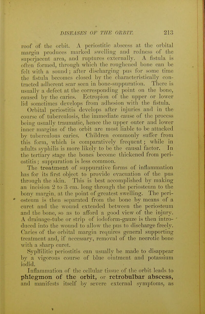 roof of the orbit. A periostitic abscess at the orbital margin produces marked .swelling and redness of the superjacent area, and ruptures externally. A fistula is often funned, through which the roughened hone can be felt with a sound ; after discharging pus for some time the fistula becomes closed by the characteristically con- tracted adherent scar seen in bone-suppuration. There is usually a defect at the corresponding point on the bone, caused by the caries. Ectropion of the upper or lower lid sometimes develops from adhesion with the fistula. Orbital periostitis develops after injuries and in the course of tuberculosis, the immediate cause of the process being usually traumatic, hence the upper outer and lower inner margins of the orbit are most liable to be attacked by tuberculous caries. Children commonly suffer from this form, which is comparatively frequent; while in adults syphilis is more likely to be the causal factor. In the tertiary stage the bones become thickened from peri- ostitis; suppuration is less common. The treatment of suppurative forms of inflammation has for its first object to provide evacuation of the pus through the skin. This is best accomplished by making an incision 2 to 3 cm. long through the periosteum to the bony margin, at the point of greatest swelling. The peri- osteum is then separated from the bone by means of a curet and the wound extended between the periosteum and the bone, so as to afford a good view of the injury. A drainage-tube or strip of iodoform-gauze is then intro- ' duced into the wound to allow the pus to discharge freely. Caries of the orbital margin requires general supporting treatment and, if necessary, removal of the necrotic bone with a sharp curet. Syphilitic periostitis can usually be made to disappear by a vigorous course of blue ointment and potassium iodid. Inflammation of the cellular tissue of the orbit leads to phlegmon of the orbit, or retrobulbar abscess, and manifests itself by severe external symptoms, as
