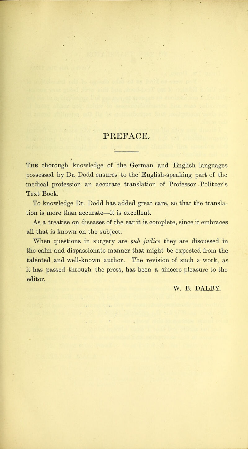 PREFACE. The thorough knowledge of the German and English languages possessed by Dr. Dodd ensures to the English-speaking part of the medical profession an accurate translation of Professor Politzer's Text Book. To knowledge Dr. Dodd has added great care, so that the transla- tion is more than accurate—it is excellent. As a treatise on diseases of the ear it is complete, since it embraces all that is known on the subject. When questions in surgery are sub juclice they are discussed in the calm and dispassionate manner that might be expected from the talented and well-known author. The revision of such a work, as it has passed through the press, has been a sincere pleasure to the editor. w. b. dalby: