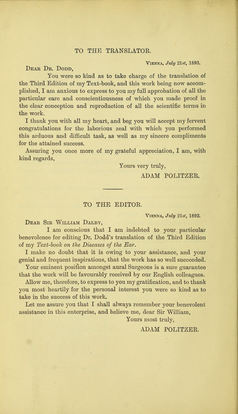 TO THE TEANSLATOE. Vienna, July list, 1893. Dear Dr. Dodd, You were so kind as to take charge of the translation of the Third Edition of my Text-book, and this work being now accom- plished, I am anxious to express to you my full approbation of all the particular care and conscientiousness of which you made proof in the clear conception and reproduction of all the scientific terms in the work. I thank you with all my heart, and beg you will accept my fervent congratulations for the laborious zeal with which you performed this arduous and difficult task, as well as my sincere compliments for the attained success. Assuring you once more of my grateful appreciation, I am, with kind regards, Yours very truly, ADAM POLITZEE. TO THE EDITOE. Vienna, July 21st, 1893. Dear Sir William Dalby, I am conscious that I am indebted to your particular benevolence for editing Dr. Dodd's translation of the Third Edition of my Text-booh on the Diseases of the Ear. I make no doubt that it is owing to your assistance, and your genial and frequent inspirations, that the work has so well succeeded. Your eminent position amongst aural Surgeons is a sure guarantee that the work will be favourably received by our English colleagues. Allow me, therefore, to express to you my gratification, and to thank you most heartily for the personal interest you were so kind as to take in the success of this work. Let me assure you that I shall always remember your benevolent assistance in this enterprise, and believe me, dear Sir William, Yours most truly, ADAM POLITZEE.