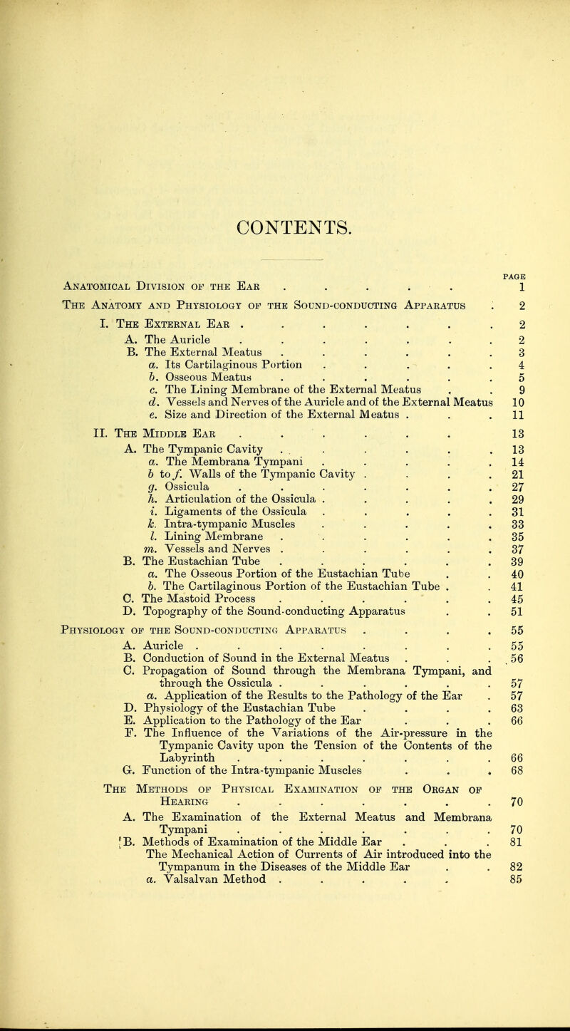 CONTENTS. PAGE Anatomical Division of the Ear ..... l The Anatomy and Physiology of the Sound-conducting Apparatus . 2 I. The External Ear ....... 2 A. The Auricle ....... 2 B. The External Meatus ...... 3 a. Its Cartilaginous Portion . . . . .4 b. Osseous Meatus ...... 5 c. The Lining Membrane of the External Meatus . . 9 d. Vessels and Nerves of the Auricle and of the External Meatus 10 e. Size and Direction of the External Meatus . . .11 II. The Middle Ear . . . . . . 13 A. The Tympanic Cavity . . . . . .13 a. The Membrana Tympani . . . . .14 b to /. Walls of the Tympanic Cavity . . . .21 g. Ossicula . . . . . . .27 h. Articulation of the Ossicula . . . . .29 i. Ligaments of the Ossicula . . . . .31 k. Intra-tympanic Muscles . . . . .33 I. Lining Membrane . . . . . .35 m. Vessels and Nerves . . . . . .37 B. The Eustachian Tube . . . . . .39 a. The Osseous Portion of the Eustachian Tube . . 40 b. The Cartilaginous Portion of the Eustachian Tube . . 41 C. The Mastoid Process . . . . . .45 D. Topography of the Sound-conducting Apparatus . . 51 Physiology of the Sound-conducting Apparatus . . . .55 A. Auricle . . . . . . . .55 B. Conduction of Sound in the External Meatus . . . 56 C. Propagation of Sound through the Membrana Tympani, and through the Ossicula . . . . . .57 a. Application of the Results to the Pathology of the Ear . 57 D. Physiology of the Eustachian Tube . . . .63 E. Application to the Pathology of the Ear . . .66 F. The Influence of the Variations of the Air-pressure in the Tympanic Cavity upon the Tension of the Contents of the Labyrinth . . . . . . .66 G. Function of the Intra-tympanic Muscles . . .68 The Methods of Physical Examination of the Organ of Hearing . . . . . . .70 A. The Examination of the External Meatus and Membrana Tympani . . . . . . .70 [B. Methods of Examination of the Middle Ear . . .81 The Mechanical Action of Currents of Air introduced into the Tympanum in the Diseases of the Middle Ear . .82 a. Valsalvan Method . . . - 85