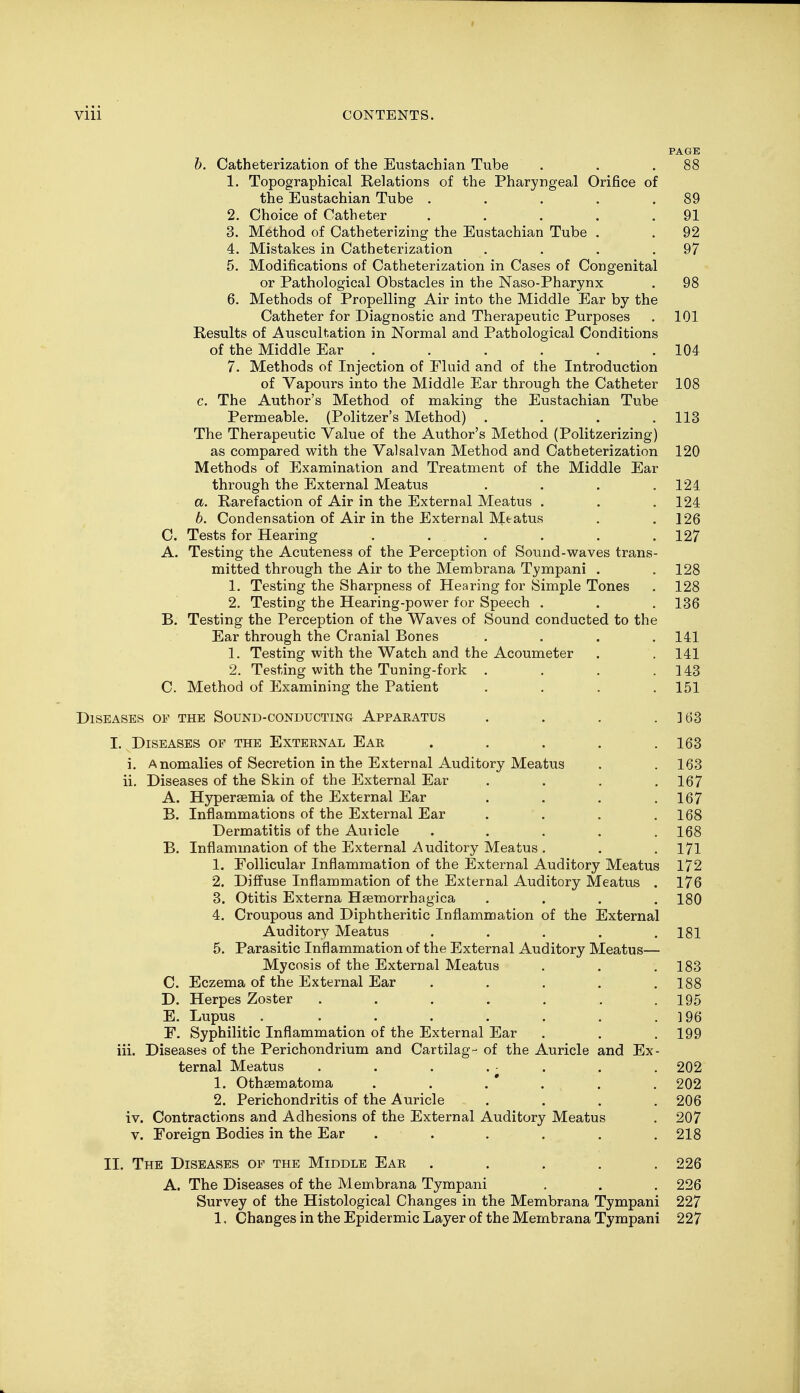 b. Catheterization of the Eustachian Tube . . .88 1. Topographical Kelations of the Pharyngeal Orifice of the Eustachian Tube . . . . .89 2. Choice of Catheter . . . . .91 3. Method of Catheterizing the Eustachian Tube . . 92 4. Mistakes in Catheterization . . . .97 5. Modifications of Catheterization in Cases of Congenital or Pathological Obstacles in the Naso-Pharynx . 98 6. Methods of Propelling Air into the Middle Ear by the Catheter for Diagnostic and Therapeutic Purposes . 101 Results of Auscultation in Normal and Pathological Conditions of the Middle Ear . . . . .104 7. Methods of Injection of Eluid and of the Introduction of Vapours into the Middle Ear through the Catheter 108 c. The Author's Method of making the Eustachian Tube Permeable. (Politzer's Method) . . . .113 The Therapeutic Value of the Author's Method (Politzerizing) as compared with the Valsalvan Method and Catheterization 120 Methods of Examination and Treatment of the Middle Ear through the External Meatus a. Rarefaction of Air in the External Meatus . 6. Condensation of Air in the External Meatus C. Tests for Hearing . ... A. Testing the Acuteness of the Perception of Sound-waves trans- mitted through the Air to the Membrana Tympani . 1. Testing the Sharpness of Hearing for Simple Tones 2. Testing the Hearing-power for Speech . B. Testing the Perception of the Waves of Sound conducted to th< Ear through the Cranial Bones 1. Testing with the Watch and the Acoumeter 2. Testing with the Tuning-fork . C. Method of Examining the Patient Diseases oe the Sound-conducting Appakatus L Diseases of the Exteknal Ear .... i. Anomalies of Secretion in the External Auditory Meatus ii. Diseases of the Skin of the External Ear A. Hypersemia of the External Ear B. Inflammations of the External Ear Dermatitis of the Auricle .... B. Inflammation of the External Auditory Meatus . 1. Follicular Inflammation of the External Auditory Meatus 2. Diffuse Inflammation of the External Auditory Meatus 3. Otitis Externa Hemorrhagica 4. Croupous and Diphtheritic Inflammation of the External Auditory Meatus .... 5. Parasitic Inflammation of the External Auditory Meatus— Mycosis of the External Meatus C. Eczema of the External Ear .... D. Herpes Zoster ...... E. Lupus . ...... F. Syphilitic Inflammation of the External Ear iii. Diseases of the Perichondrium and Cartilag- of the Auricle and Ex ternal Meatus . . . 1. Othematoma 2. Perichondritis of the Auricle iv. Contractions and Adhesions of the External Auditory Meatus v. Foreign Bodies in the Ear ..... II. The Diseases of the Middle Ear .... A. The Diseases of the Membrana Tympani Survey of the Histological Changes in the Membrana Tympani 1, Changes in the Epidermic Layer of the Membrana Tympani