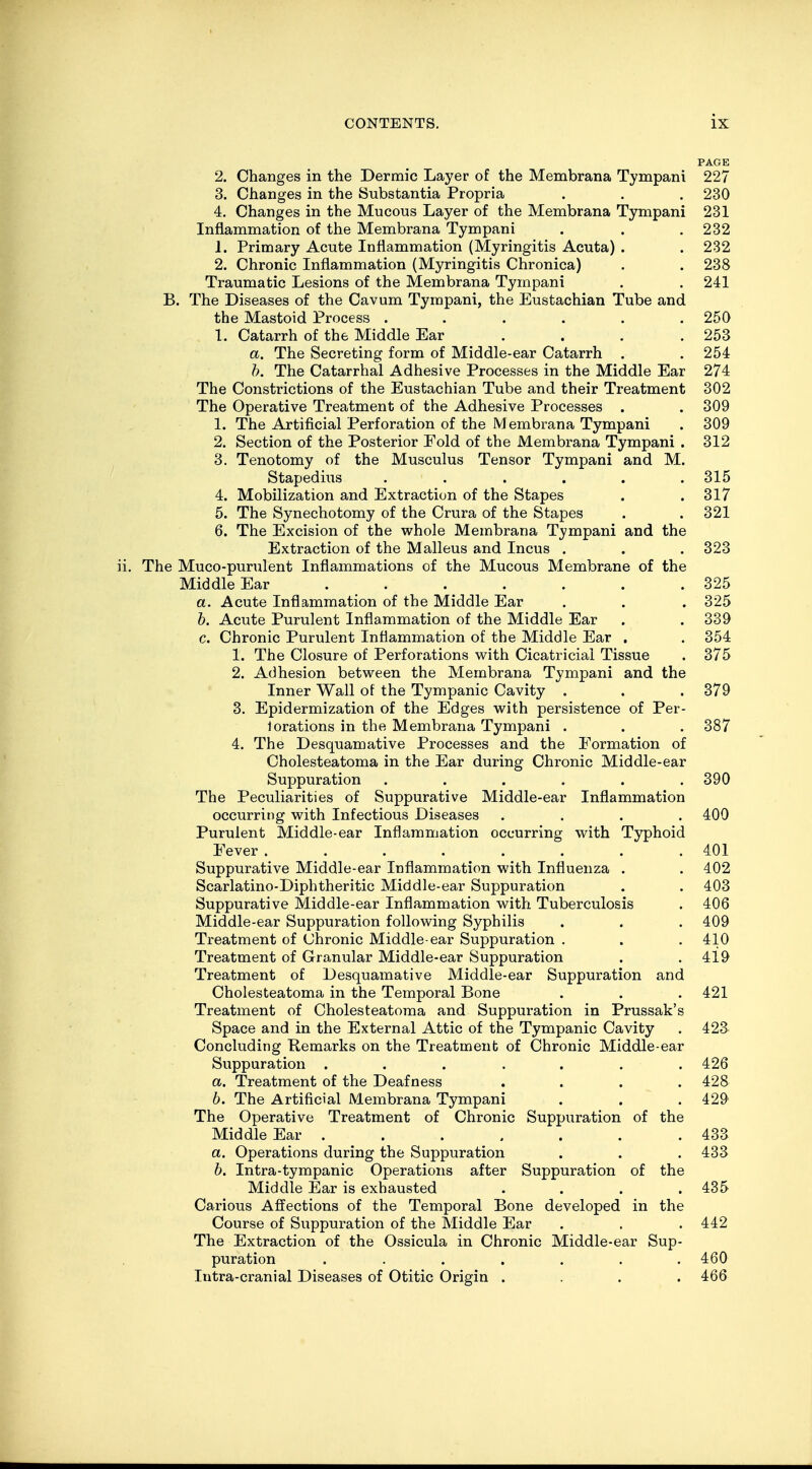 PAGE 2. Changes in the Dermic Layer of the Membrana Tympani 227 3. Changes in the Substantia Propria . . . 230 4. Changes in the Mucous Layer of the Membrana Tympani 231 Inflammation of the Membrana Tympani . . .232 1. Primary Acute Inflammation (Myringitis Acuta) . . 232 2. Chronic Inflammation (Myringitis Chronica) . . 238 Traumatic Lesions of the Membrana Tympani . . 241 B. The Diseases of the Cavum Tympani, the Eustachian Tube and the Mastoid Process ...... 250 I. Catarrh of the Middle Ear ... 253 a. The Secreting form of Middle-ear Catarrh . . 254 b. The Catarrhal Adhesive Processes in the Middle Ear 274 The Constrictions of the Eustachian Tube and their Treatment 302 The Operative Treatment of the Adhesive Processes . . 309 1. The Artificial Perforation of the Membrana Tympani . 309 2. Section of the Posterior Fold of the Membrana Tympani . 312 3. Tenotomy of the Musculus Tensor Tympani and M. Stapedius . . . . . .315 4. Mobilization and Extraction of the Stapes . .317 5. The Synechotomy of the Crura of the Stapes . . 321 6. The Excision of the whole Membrana Tympani and the Extraction of the Malleus and Incus . . . 323 The Muco-purulent Inflammations of the Mucous Membrane of the Middle Ear . . . . . . .325 a. Acute Inflammation of the Middle Ear . . . 325 b. Acute Purulent Inflammation of the Middle Ear . . 339 c. Chronic Purulent Inflammation of the Middle Ear . . 354 1'. The Closure of Perforations with Cicatricial Tissue . 375 2. Adhesion between the Membrana Tympani and the Inner Wall of the Tympanic Cavity . . . 379 3. Epidermization of the Edges with persistence of Per- 1 orations in the Membrana Tympani . . . 387 4. The Desquamative Processes and the Formation of Cholesteatoma in the Ear during Chronic Middle-ear Suppuration ...... 390 The Peculiarities of Suppurative Middle-ear Inflammation occurring with Infectious Diseases .... 400 Purulent Middle-ear Inflammation occurring with Typhoid Eever........ 401 Suppurative Middle-ear Inflammation with Influenza . . 402 Scarlatino-Diphtheritic Middle-ear Suppuration . . 403 Suppurative Middle-ear Inflammation with Tuberculosis . 406 Middle-ear Suppuration following Syphilis . . . 409 Treatment of Chronic Middle-ear Suppuration . . .410 Treatment of Granular Middle-ear Suppuration . . 419 Treatment of Desquamative Middle-ear Suppuration and Cholesteatoma in the Temporal Bone . . . 421 Treatment of Cholesteatoma and Suppuration in Prussak's Space and in the External Attic of the Tympanic Cavity . 423 Concluding Remarks on the Treatment of Chronic Middle-ear Suppuration ....... 426 a. Treatment of the Deafness .... 428 6. The Artificial Membrana Tympani . . . 429 The Operative Treatment of Chronic Suppuration of the Middle Ear . . . . . . . 433 a. Operations during the Suppuration . . .433 b. Intra-tympanic Operations after Suppuration of the Middle Ear is exhausted .... 435 Carious Affections of the Temporal Bone developed in the Course of Suppuration of the Middle Ear . . . 412 The Extraction of the Ossicula in Chronic Middle-ear Sup- puration ....... 460 Intra-cranial Diseases of Otitic Origin . . . . 466