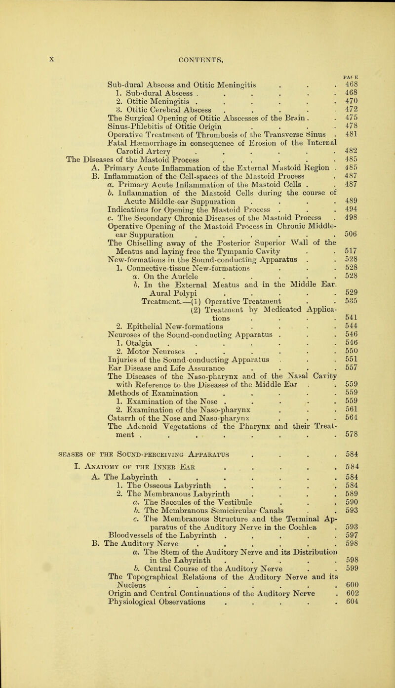 PAf E Sub-dural Abscess and Otitic Meningitis . . . 468 1. Sub-dural Abscess ...... 468 2. Otitic Meningitis . . . . . .470 3. Otitic Cerebral Abscess . 472 The Surgical Opening of Otitic Abscesses of the Brain. .475 Sinus-Phlebitis of Otitic Origin .... 478 Operative Treatment of Thrombosis of the Transverse Sinus . 481 Fatal Haemorrhage in consequence of Erosion of the Internal Carotid Artery . . . . . .482 The Diseases of the Mastoid Process ..... 485 A. Primary Acute Inflammation of the External Mastoid Region . 4 85 B. Inflammation of the Cell-spaces of the Mastoid Process . 487 a. Primary Acute Inflammation of the Mastoid Cells . . 487 b. Inflammation of the Mastoid Cells during the course of Acute Middle-ear Suppuration .... 489 Indications for Opening the Mastoid Process . . . 494 c. The Secondary Chronic Diseases of the Mastoid Process . 498 Operative Opening of the Mastoid Process in Chronic Middle- ear Suppuration . . . . . .506 The Chiselling away of the Posterior Superior Wall of the Meatus and laying free the Tympanic Cavity . .517 New-formations in the Sound-conducting Apparatus . . 528 1. Connective-tissue New-formations . . . 528 a. On the Auricle . . . . .528 b. In the External Meatus and in the Middle Ear. Aural Polypi 529 Treatment.—(1) Operative Treatment . .535 (2) Treatment by Medicated Applica- tions .... 541 2. Epithelial New-formations .... 544 Neuroses of the Sound-conducting Apparatus . . . 546 1. Otalgia . . . . . . .546 2. Motor Neuroses ...... 550 Injuries of the Sound conducting Apparatus . . .551 Ear Disease and Life Assurance .... 557 The Diseases of the Naso-pharynx and of the Nasal Cavity with Reference to the Diseases of the Middle Ear , . 559 Methods of Examination ..... 559 1. Examination of the Nose ..... 559 2. Examination of the Naso-pharynx . . .561 Catarrh of the Nose and Naso-pharynx . . . 564 The Adenoid Vegetations of the Pharynx and their Treat- ment ........ 578 SEASES OF THE SOUND-PERCEIVING APPARATUS . . . .584 I. Anatomy op the Inner Ear . . . . .584 A. The Labyrinth . . . . . . .584 1. The Osseous Labyrinth ..... 584 2. The Membranous Labyrinth . . . .589 a. The Saccules of the Vestibule . . . 590 b. The Membranous Semicircular Canals . . 593 c. The Membranous Structure and the Terminal Ap- paratus of the Auditory Nerve in the Cochlea . 593 Bloodvessels of the Labyrinth . . . . .597 B. The Auditory Nerve . . . . . .598 a. The Stem of the Auditory Nerve and its Distribution in the Labyrinth ..... 598 b. Central Course of the Auditory Nerve . . 599 The Topographical Relations of the Auditory Nerve and its Nucleus . . . . . . .600 Origin and Central Continuations of the Auditory Nerve . 602 Physiological Observations ..... 604