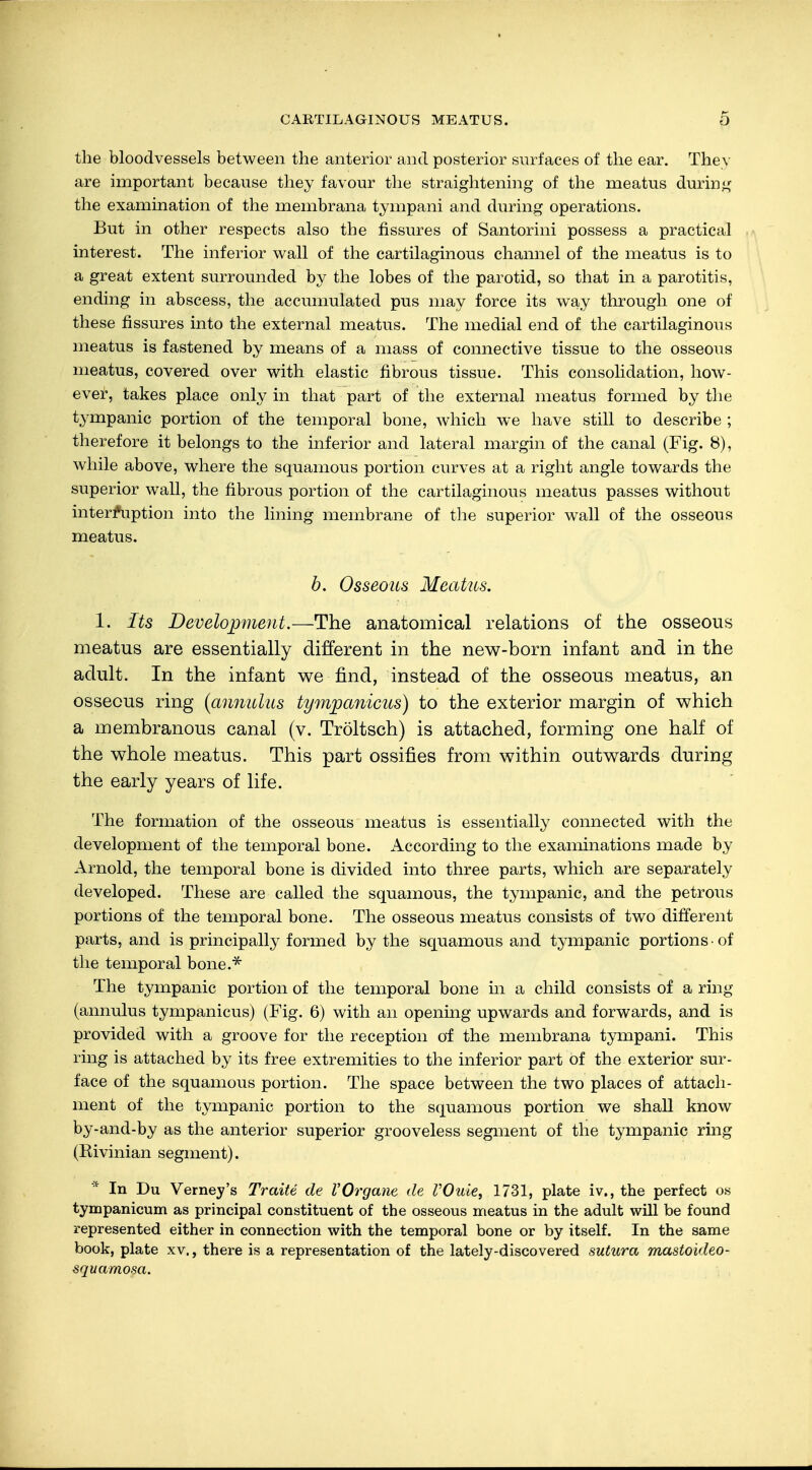 the bloodvessels between the anterior and posterior surfaces of the ear. They are important because they favour the straightening of the meatus during the examination of the membrana tympani and during operations. But in other respects also the fissures of Santorini possess a practical interest. The inferior wall of the cartilaginous channel of the meatus is to a great extent surrounded by the lobes of the parotid, so that in a parotitis, ending in abscess, the accumulated pus may force its way through one of these fissures into the external meatus. The medial end of the cartilaginous meatus is fastened by means of a mass of connective tissue to the osseous meatus, covered over with elastic fibrous tissue. This consolidation, how- ever, takes place only in that part of the external meatus formed by the tympanic portion of the temporal bone, which we have still to describe ; therefore it belongs to the inferior and lateral margin of the canal (Fig. 8), while above, where the squamous portion curves at a right angle towards the superior wall, the fibrous portion of the cartilaginous meatus passes without interruption into the lining membrane of the superior wall of the osseous meatus. b. Osseous Meatus. 1. Its Development.—The anatomical relations of the osseous meatus are essentially different in the new-born infant and in the adult. In the infant we find, instead of the osseous meatus, an osseous ring (annukis ty?npanicus) to the exterior margin of which a membranous canal (v. Tröltsch) is attached, forming one half of the whole meatus. This part ossifies from within outwards during the early years of life. The formation of the osseous meatus is essentially connected with the development of the temporal bone. According to the examinations made by Arnold, the temporal bone is divided into three parts, which are separately developed. These are called the squamous, the tympanic, and the petrous portions of the temporal bone. The osseous meatus consists of two different parts, and is principally formed by the squamous and tympanic portions • of the temporal bone.* The tympanic portion of the temporal bone in a child consists of a ring (annulus tympanicus) (Fig. 6) with an opening upwards and forwards, and is provided with a groove for the reception of the membrana tympani. This ring is attached by its free extremities to the inferior part of the exterior sur- face of the squamous portion. The space between the two places of attach- ment of the tympanic portion to the squamous portion we shall know by-and-by as the anterior superior grooveless segment of the tympanic ring (Rivinian segment). * In Du Verney's Traite de VOrgane de rOuie, 1731, plate iv., the perfect os tympanicum as principal constituent of the osseous meatus in the adult will be found represented either in connection with the temporal bone or by itself. In the same book, plate xv., there is a representation of the lately-discovered sutura mastoideo- squamosa.