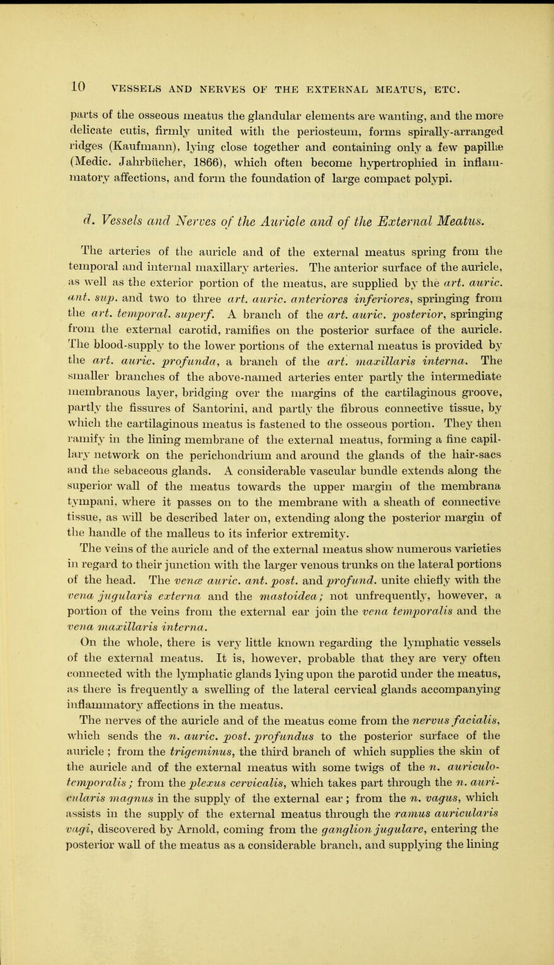parts of the osseous meatus the glandular elements are wanting, and the more delicate cutis, firmly united with the periosteum, forms spirally-arranged ridges (Kaufmann), lying close together and containing only a few papillae (Medic. Jahrbücher, 1866), which often become hypertrophied in inflam- matory affections, and form the foundation of large compact polypi. d. Vessels and Nerves of the Auricle and of the External Meatus. The arteries of the auricle and of the external meatus spring from the temporal and internal maxillary arteries. The anterior surface of the auricle, as well as the exterior portion of the meatus, are supplied by the art. auric, ant. sup. and two to three art. auric, anteriores inferiores, springing from the art. temporal, super/. A branch of the art. auric, posterior, springing from the external carotid, ramifies on the posterior surface of the auricle. The blood-supply to the lower portions of the external meatus is provided by the art. auric, profunda, a branch of the art. maxillaris interna. The smaller branches of the above-named arteries enter partly the intermediate membranous layer, bridging over the margins of the cartilaginous groove, partly the fissures of Santorini, and partly the fibrous connective tissue, by which the cartilaginous meatus is fastened to the osseous portion. They then ramify in the lining membrane of the external meatus, forming a fine capil- lary network on the perichondrium and around the glands of the hair-sacs and the sebaceous glands. A considerable vascular bundle extends along the superior wall of the meatus towards the upper margin of the membrana tympani, where it passes on to the membrane with a sheath of connective tissue, as will be described later on, extending along the posterior margin of the handle of the malleus to its inferior extremity. The veins of the auricle and of the external meatus show numerous varieties in regard to their junction with the larger venous trunks on the lateral portions of the head. The vence auric, ant. post, and profund, unite chiefly with the vena jugularis externa and the mastoidea ; not unfrequently, however, a portion of the veins from the external ear join the vena temporalis and the vena maxillaris interna. On the whole, there is very little known regarding the lymphatic vessels of the external meatus. It is, however, probable that they are very often connected with the lymphatic glands lying upon the parotid under the meatus, as there is frequently a swelling of the lateral cervical glands accompanying inflammatory affections in the meatus. The nerves of the auricle and of the meatus come from the nervus facialis, which sends the n. auric, post, profundus to the posterior surface of the auricle ; from the trigeminus, the third branch of which supplies the skin of the auricle and of the external meatus with some twigs of the n. auriculo- temporalis ; from the plexus cervicalis, which takes part through the n. auri- cularis magnus in the supply of the external ear ; from the n. vagus, which assists in the supply of the external meatus through the ramus auricularis vagi, discovered by Arnold, coming from the ganglion jugulare, entering the posterior wall of the meatus as a considerable branch, and supplying the lining