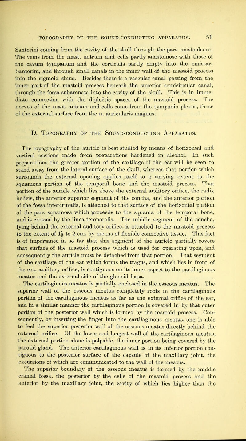 Santorini coming from the cavity of the skull through the pars mastoideum. The veins from the mast, antrum and cells partly anastomose with those of the cavum tympanum and the corticolis partly empty into the emissar- Santorini, and through small canals in the inner wall of the mastoid process into the sigmoid sinus. Besides these is a vascular canal passing from the inner part of the mastoid process beneath the superior semicircular canal, through the fossa subarenata into the cavity of the skull. This is in imme- diate connection with the diploetic spaces of the mastoid process. The nerves of the mast, antrum and cells come from the tympanic plexus, those of the external surface from the n. auricularis magnus. D. Topography of the Sound-conducting Apparatus. The topography of the auricle is best studied by means of horizontal and vertical sections made from preparations hardened in alcohol. In such preparations the greater portion of the cartilage of the ear will be seen to stand away from the lateral surface of the skull, whereas that portion which surrounds the external opening applies itself to a varying extent to the squamous portion of the temporal bone and the mastoid process. That portion of the auricle which lies above the external auditory orifice, the radix helicis, the anterior superior segment of the concha, and the anterior portion of the fossa intercruralis, is attached to that surface of the horizontal portion of the pars squamosa which proceeds to the squama of the temporal bone, and is crossed by the linea temporalis. The middle segment of the concha, lying behind the external auditory orifice, is attached to the mastoid process to the extent of 1J- to 2 cm. by means of flexible connective tissue. This fact is of importance in so far that this segment of the auricle partially covers that surface of the mastoid process which is used for operating upon, and consequently the auricle must be detached from that portion. That segment of the cartilage of the ear which forms the tragus, and which lies in front of the ext. auditory orifice, is contiguous on its inner aspect to the cartilaginous meatus and the external side of the glenoid fossa. The cartilaginous meatus is partially enclosed in the osseous meatus. The superior wall of the osseous meatus completely roofs in the cartilaginous portion of the cartilaginous meatus as far as the external orifice of the ear, and in a similar manner the cartilaginous portion is covered in by that outer portion of the posterior wall which is formed by the mastoid process. Con- sequently, by inserting the finger into the cartilaginous meatus, one is able to feel the superior posterior wall of the osseous meatus directly behind the external orifice. Of the lower and longest wall of the cartilaginous meatus, the external portion alone is palpable, the inner portion being covered by the parotid gland. The anterior cartilaginous wall is in its inferior portion con- tiguous to the posterior surface of the capsule of the maxillary joint, the excursions of which are communicated to the wall of the meatus. The superior boundary of the osseous meatus is formed by the middle cranial fossa, the posterior by the cells of the mastoid process and the anterior by the maxillary joint, the cavity of which lies higher than the