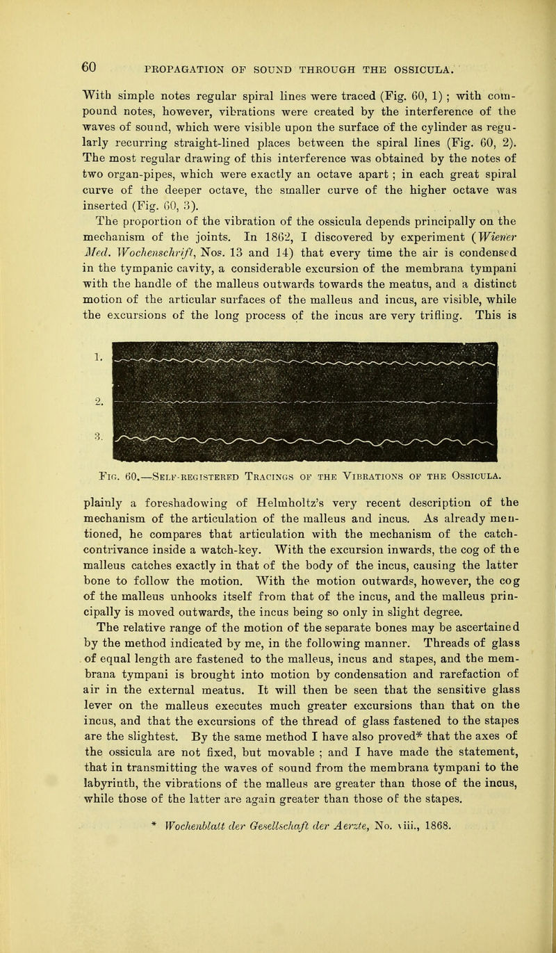 With simple notes regular spiral lines were traced (Fig. 60, 1) ; with com- pound notes, however, vibrations were created by the interference of the waves of sound, which were visible upon the surface of the cylinder as regu- larly recurring straight-lined places between the spiral lines (Fig. 60, 2). The most regular drawing of this interference was obtained by the notes of two organ-pipes, which were exactly an octave apart ; in each great spiral curve of the deeper octave, the smaller curve of the higher octave was inserted (Fig. 60, 3). The proportion of the vibration of the ossicula depends principally on the mechanism of the joints. In 1862, I discovered by experiment (Wiener Med. Wochenschrift, Nos. 13 and 14) that every time the air is condensed in the tympanic cavity, a considerable excursion of the membrana tympani with the handle of the malleus outwards towards the meatus, and a distinct motion of the articular surfaces of the malleus and incus, are visible, while the excursions of the long process of the incus are very trifling. This is Fig. 60,—Self-registered Tracings of the Vibrations of the Ossicula. plainly a foreshadowing of Helmholtz's very recent description of the mechanism of the articulation of the malleus and incus. As already men- tioned, he compares that articulation with the mechanism of the catch- contrivance inside a watch-key. With the excursion inwards, the cog of the malleus catches exactly in that of the body of the incus, causing the latter bone to follow the motion. With the motion outwards, however, the cog of the malleus unhooks itself from that of the incus, and the malleus prin- cipally is moved outwards, the incus being so only in slight degree. The relative range of the motion of the separate bones may be ascertained by the method indicated by me, in the following manner. Threads of glass of equal length are fastened to the malleus, incus and stapes, and the mem- brana tympani is brought into motion by condensation and rarefaction of air in the external meatus. It will then be seen that the sensitive glass lever on the malleus executes much greater excursions than that on the incus, and that the excursions of the thread of glass fastened to the stapes are the slightest. By the same method I have also proved* that the axes of the ossicula are not fixed, but movable ; and I have made the statement, that in transmitting the waves of sound from the membrana tympani to the labyrinth, the vibrations of the malleus are greater than those of the incus, while those of the latter are again greater than those of: the stapes. 3. 1. 2. * Wochenblatt der Gesellschaft der Aerzte, No. \iii., 1868.