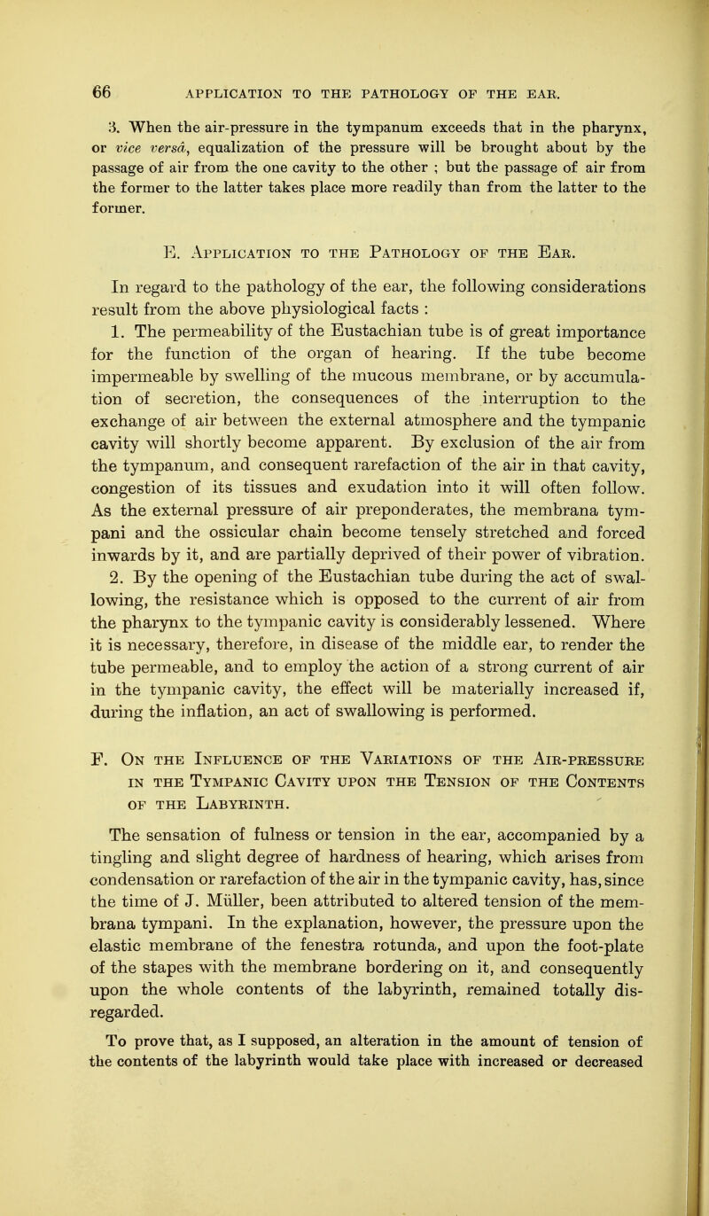 13. When the air-pressure in the tympanum exceeds that in the pharynx, or vice versa, equalization of the pressure will be brought about by the passage of air from the one cavity to the other ; but the passage of air from the former to the latter takes place more readily than from the latter to the former. E. Application to the Pathology of the Ear. In regard to the pathology of the ear, the following considerations result from the above physiological facts : 1. The permeability of the Eustachian tube is of great importance for the function of the organ of hearing. If the tube become impermeable by swelling of the mucous membrane, or by accumula- tion of secretion, the consequences of the interruption to the exchange of air between the external atmosphere and the tympanic cavity will shortly become apparent. By exclusion of the air from the tympanum, and consequent rarefaction of the air in that cavity, congestion of its tissues and exudation into it will often follow. As the external pressure of air preponderates, the membrana tym- pani and the ossicular chain become tensely stretched and forced inwards by it, and are partially deprived of their power of vibration. 2. By the opening of the Eustachian tube during the act of swal- lowing, the resistance which is opposed to the current of air from the pharynx to the tympanic cavity is considerably lessened. Where it is necessary, therefore, in disease of the middle ear, to render the tube permeable, and to employ the action of a strong current of air in the tympanic cavity, the effect will be materially increased if, during the inflation, an act of swallowing is performed. F. On the Influence of the Variations of the Air-pressure in the Tympanic Cavity upon the Tension of the Contents of the Labyrinth. The sensation of fulness or tension in the ear, accompanied by a tingling and slight degree of hardness of hearing, which arises from condensation or rarefaction of the air in the tympanic cavity, has, since the time of J. Müller, been attributed to altered tension of the mem- brana tympani. In the explanation, however, the pressure upon the elastic membrane of the fenestra rotunda, and upon the foot-plate of the stapes with the membrane bordering on it, and consequently upon the whole contents of the labyrinth, remained totally dis- regarded. To prove that, as I supposed, an alteration in the amount of tension of the contents of the labyrinth would take place with increased or decreased