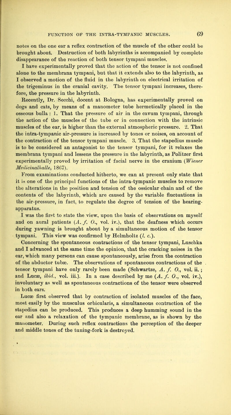 notes on the one ear a reflex contraction of the muscle of the other could be brought about. Destruction of both labyrinths is accompanied by complete disappearance of the reaction of both tensor tympani muscles. I have experimentally proved that the action of the tensor is not confined alone to the membrana tympani, but that it extends also to the labyrinth, as I observed a motion of the fluid in the labyrinth on electrical irritation of the trigeminus in the cranial cavity. The tensor tympani increases, there- fore, the pressure in the labyrinth. Recently, Dr. Secchi, docent at Bologna, has experimentally proved on dogs and cats, by means of a manometer tube hermetically placed in the osseous bulla : 1. That the pressure of air in the cavum tympani, through the action of the muscles of the tube or in connection with the intrinsic muscles of the ear, is higher than the external atmospheric pressure. 2. That the intra-tympanic air-pressure is increased by tones or noises, on account of the contraction of the tensor tympani muscle. 3. That the stapedius muscle is to be considered an antagonist to the tensor tympani, for it relaxes the membrana tympani and lessens the pressure in the labyrinth, as Politzer first experimentally proved by irritation of facial nerve in the cranium (Wiener Medicinalhalle, 1867). From examinations conducted hitherto, we can at present only state that it is one of the principal functions of the intra-tympanic muscles to remove the alterations in the position and tension of the ossicular chain and of the contents of the labyrinth, which are caused by the variable fluctuations in the air-pressure, in fact, to regulate the degree of tension of the hearing- apparatus. I was the first to state the view, upon the basis of observations on myself and on aural patients (A. f. 0., vol. iv.), that the deafness which occurs during yawning is brought about by a simultaneous motion of the tensor tympani. This view was confirmed by Helmholtz (I. c). Concerning the spontaneous contractions of the tensor tympani, Luschka and I advanced at the same time the opinion, that the cracking noises in the ear, which many persons can cause spontaneously, arise from the contraction of the abductor tubae. The observations of spontaneous contractions of the tensor tympani have only rarely been made (Schwartze, A. f. 0., vol. ii. ; and Lucse, ibid., vol. iii.). In a case described by me (A. f. 0., vol. iv.), involuntary as well as spontaneous contractions of the tensor were observed in both ears. Lucas first observed that by contraction of isolated muscles of the face, most easily by the musculus orbicularis, a simultaneous contraction of the stapedius can be produced. This produces a deep humming sound in the ear and also a relaxation of the tympanic membrane, as is shown by the manometer. During such reflex contractions the perception of the deeper and middle tones of the tuning-fork is destroyed.