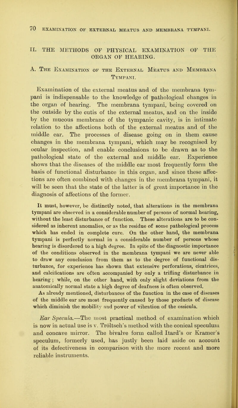 II. THE METHODS OF PHYSICAL EXAMINATION OF THE OKGAN OF HEARING. A. The Examination of the External Meatus and Membrana Tympani. Examination of the external meatus and of the membrana tym- pani is indispensable to the knowledge of pathological changes in the organ of hearing. The membrana tympani, being covered on the outside by the cutis of the external meatus, and on the inside by the mucous membrane of the tympanic cavity, is in intimate relation to the affections both of the external meatus and of the middle ear. The processes of disease going on in them cause changes in the membrana tympani, which may be recognised by ocular inspection, and enable conclusions to be drawn as to the pathological state of the external and middle ear. Experience shows that the diseases of the middle ear most frequently form the basis of functional disturbance in this organ, and since these affec- tions are often combined with changes in the membrana tympani, it will be seen that the state of the latter is of great importance in the diagnosis of affections of the former. It must, however, be distinctly noted, that alterations in the membrana tympani are observed in a considerable number of persons of normal hearing, without the least disturbance of function. These alterations are to be con- sidered as inherent anomalies, or as the residue of some pathological process which has ended in complete cure. On the other hand, the membrana tympani is perfectly normal in a considerable number of persons whose hearing is disordered to a high degree. In spite of the diagnostic importance of the conditions observed in the membrana tympani we are never able to draw any conclusion from them as to the degree of functional dis- turbance, for experience has shown that extensive perforations, cicatrices, and calcifications are often accompanied by only a trifling disturbance in hearing ; while, on the other hand, with only slight deviations from the anatomically normal state a high degree of deafness is often observed. As already mentioned, disturbances of the function in the case of diseases of the middle ear are most frequently caused by those products of disease which diminish the mobility and power of vibration of the ossicula. Ear Specula.—The most practical method of examination which is now in actual use is v. Tröltsch's method with the conical speculum and concave mirror. The bivalve form called Itard's or Kramer's speculum, formerly used, has justly been laid aside on account of its defectiveness in comparison with the more recent and more reliable instruments.