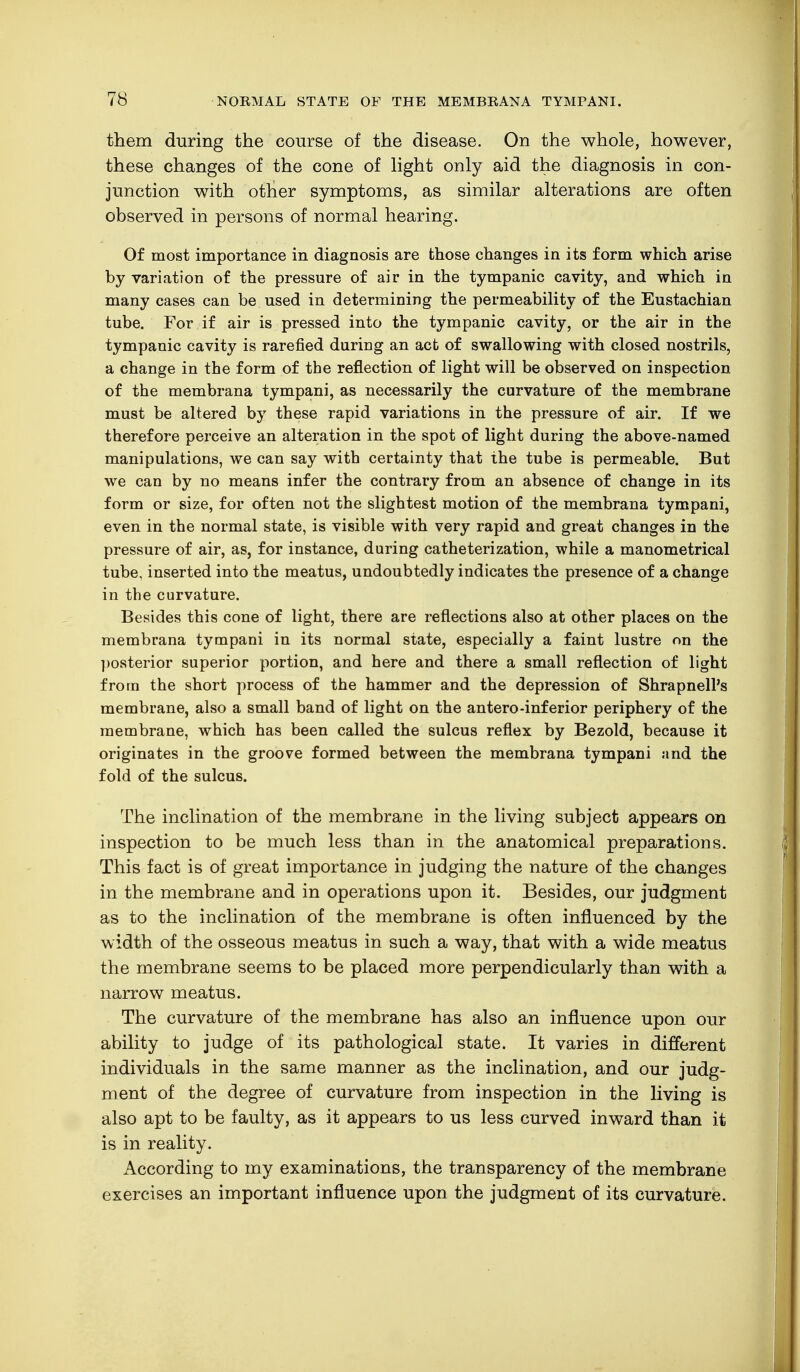 them during the course of the disease. On the whole, however, these changes of the cone of light only aid the diagnosis in con- junction with other symptoms, as similar alterations are often observed in persons of normal hearing. Of most importance in diagnosis are those changes in its form which arise by variation of the pressure of air in the tympanic cavity, and which in many cases can be used in determining the permeability of the Eustachian tube. For if air is pressed into the tympanic cavity, or the air in the tympanic cavity is rarefied during an act of swallowing with closed nostrils, a change in the form of the reflection of light will be observed on inspection of the membrana tympani, as necessarily the curvature of the membrane must be altered by these rapid variations in the pressure of air. If we therefore perceive an alteration in the spot of light during the above-named manipulations, we can say with certainty that the tube is permeable. But we can by no means infer the contrary from an absence of change in its form or size, for often not the slightest motion of the membrana tympani, even in the normal state, is visible with very rapid and great changes in the pressure of air, as, for instance, during catheterization, while a manometrical tube, inserted into the meatus, undoubtedly indicates the presence of a change in the curvature. Besides this cone of light, there are reflections also at other places on the membrana tympani in its normal state, especially a faint lustre on the posterior superior portion, and here and there a small reflection of light from the short process of the hammer and the depression of ShrapnelPs membrane, also a small band of light on the antero-inferior periphery of the membrane, which has been called the sulcus reflex by Bezold, because it originates in the groove formed between the membrana tympani and the fold of the sulcus. The inclination of the membrane in the living subject appears on inspection to be much less than in the anatomical preparations. This fact is of great importance in judging the nature of the changes in the membrane and in operations upon it. Besides, our judgment as to the inclination of the membrane is often influenced by the width of the osseous meatus in such a way, that with a wide meatus the membrane seems to be placed more perpendicularly than with a narrow meatus. The curvature of the membrane has also an influence upon our ability to judge of its pathological state. It varies in different individuals in the same manner as the inclination, and our judg- ment of the degree of curvature from inspection in the living is also apt to be faulty, as it appears to us less curved inward than it is in reality. According to my examinations, the transparency of the membrane exercises an important influence upon the judgment of its curvature.