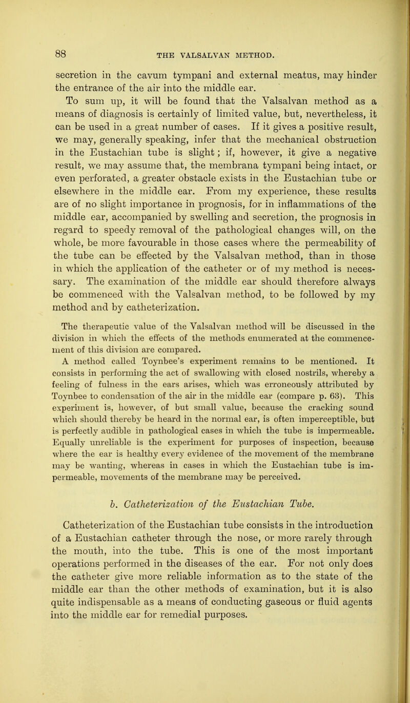 secretion in the cavum tympani and external meatus, may hinder the entrance of the air into the middle ear. To sum up, it will be found that the Valsalvan method as a means of diagnosis is certainly of limited value, but, nevertheless, it can be used in a great number of cases. If it gives a positive result, we may, generally speaking, infer that the mechanical obstruction in the Eustachian tube is slight; if, however, it give a negative result, we may assume that, the membrana tympani being intact, or even perforated, a greater obstacle exists in the Eustachian tube or elsewhere in the middle ear. From my experience, these results are of no slight importance in prognosis, for in inflammations of the middle ear, accompanied by swelling and secretion, the prognosis in regard to speedy removal of the pathological changes will, on the whole, be more favourable in those cases where the permeability of the tube can be effected by the Valsalvan method, than in those in which the application of the catheter or of my method is neces- sary. The examination of the middle ear should therefore always be commenced with the Valsalvan method, to be followed by my method and by catheterization. The therapeutic value of the Valsalvan method will be discussed in the division in which the effects of the methods enumerated at the commence- ment of this division are compared. A method called Toynbee's experiment remains to be mentioned. It consists in performing the act of swallowing with closed nostrils, whereby a feeling of fulness in the ears arises, which was erroneously attributed by Toynbee to condensation of the air in the middle ear (compare p. 63). This experiment is, however, of but small value, because the cracking sound which should thereby be heard in the normal ear, is often imperceptible, but is perfectly audible in pathological cases in which the tube is impermeable. Equally unreliable is the experiment for purposes of inspection, because where the ear is healthy every evidence of the movement of the membrane may be wanting, whereas in cases in which the Eustachian tube is im- permeable, movements of the membrane may be perceived. b. Catheterization of the Eustachian Tube. Catheterization of the Eustachian tube consists in the introduction of a Eustachian catheter through the nose, or more rarely through the mouth, into the tube. This is one of the most important operations performed in the diseases of the ear. For not only does the catheter give more reliable information as to the state of the middle ear than the other methods of examination, but it is also quite indispensable as a means of conducting gaseous or fluid agents into the middle ear for remedial purposes.