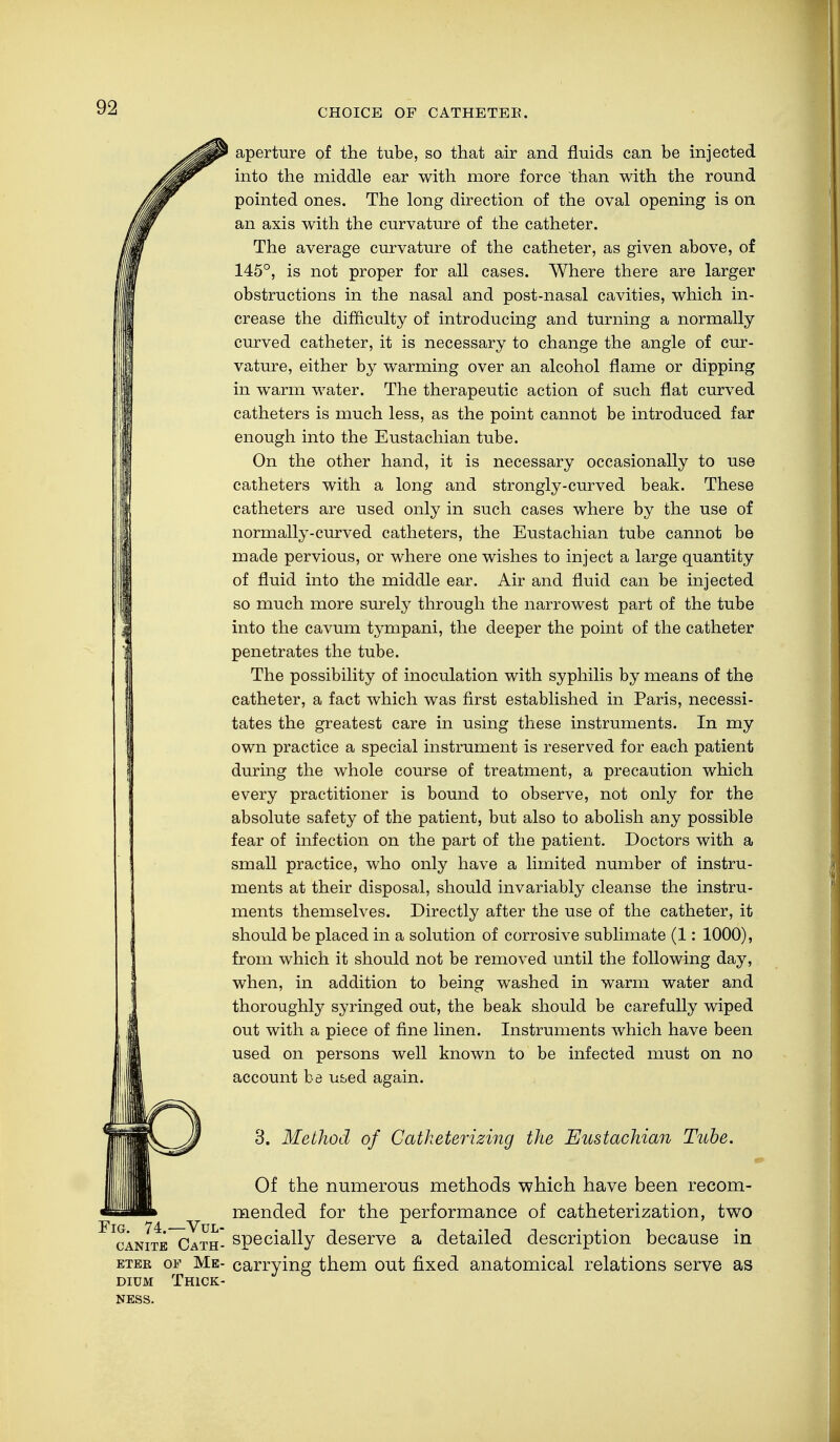 CHOICE OF CATHETEE. aperture of the tube, so that air and fluids can be injected into the middle ear with more force than with the round pointed ones. The long direction of the oval opening is on an axis with the curvature of the catheter. The average curvature of the catheter, as given above, of 145°, is not proper for all cases. Where there are larger obstructions in the nasal and post-nasal cavities, which in- crease the difficulty of introducing and turning a normally curved catheter, it is necessary to change the angle of cur- vature, either by warming over an alcohol flame or dipping in warm water. The therapeutic action of such flat curved catheters is much less, as the point cannot be introduced far enough into the Eustachian tube. On the other hand, it is necessary occasionally to use catheters with a long and strongly-curved beak. These catheters are used only in such cases where by the use of normally-curved catheters, the Eustachian tube cannot be made pervious, or where one wishes to inject a large quantity of fluid into the middle ear. Air and fluid can be injected so much more surely through the narrowest part of the tube into the cavum tympani, the deeper the point of the catheter penetrates the tube. The possibility of inoculation with syphilis by means of the catheter, a fact which was first established in Paris, necessi- tates the greatest care in using these instruments. In my own practice a special instrument is reserved for each patient during the whole course of treatment, a precaution which every practitioner is bound to observe, not only for the absolute safety of the patient, but also to abolish any possible fear of infection on the part of the patient. Doctors with a small practice, who only have a limited number of instru- ments at their disposal, should invariably cleanse the instru- ments themselves. Directly after the use of the catheter, it should be placed in a solution of corrosive sublimate (1: 1000), from which it should not be removed until the following day, when, in addition to being washed in warm water and thoroughly syringed out, the beak should be carefully wiped out with a piece of fine linen. Instruments which have been used on persons well known to be infected must on no account be used again. 3. Method of Catheterizing the Eustachian Tube. Of the numerous methods which have been recom- mended for the performance of catheterization, two FIcanite Cath- specially deserve a detailed description because in eter of Me- carrying them out fixed anatomical relations serve as dium Thick- ness.