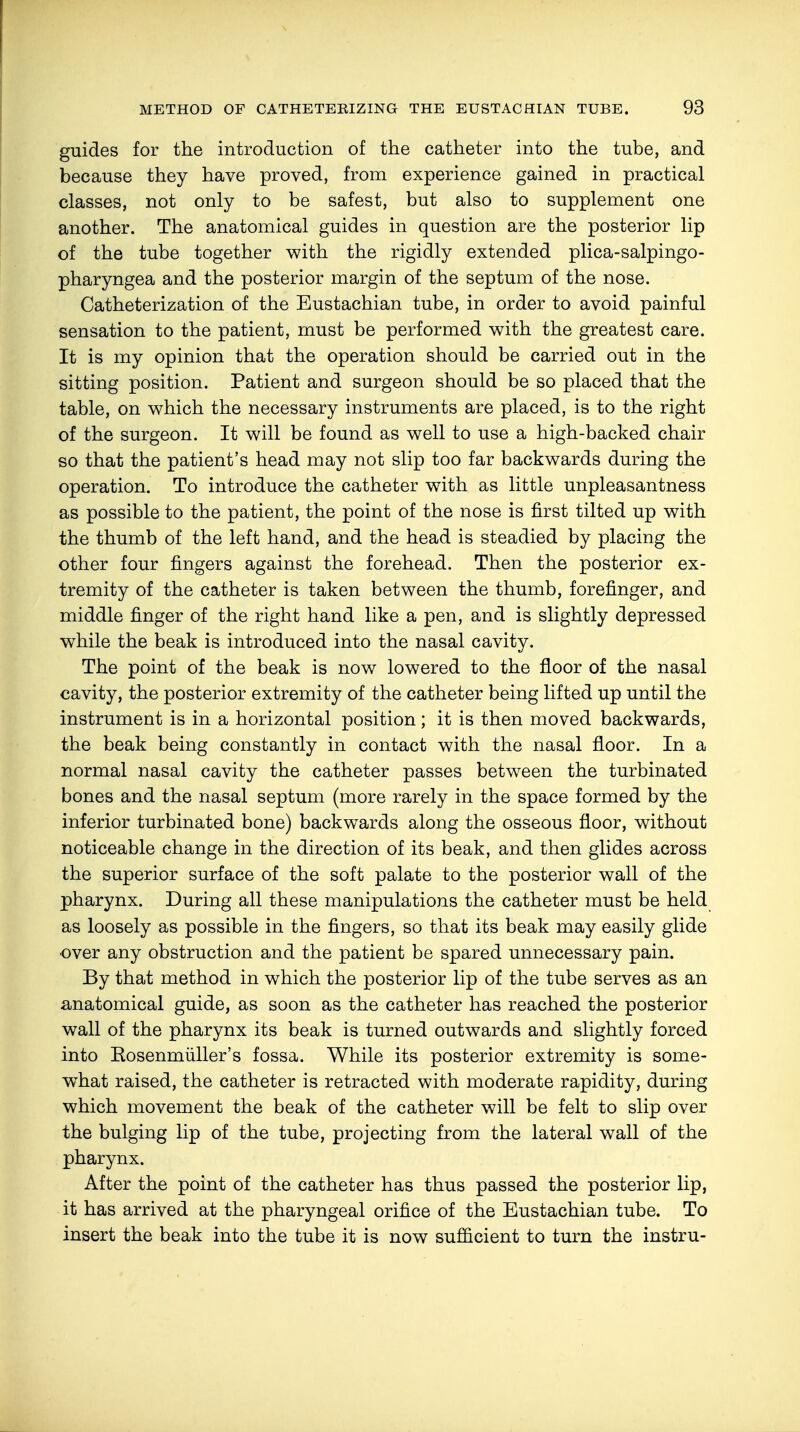 guides for the introduction of the catheter into the tube, and because they have proved, from experience gained in practical classes, not only to be safest, but also to supplement one another. The anatomical guides in question are the posterior lip of the tube together with the rigidly extended plica-salpingo- pharyngea and the posterior margin of the septum of the nose. Catheterization of the Eustachian tube, in order to avoid painful sensation to the patient, must be performed with the greatest care. It is my opinion that the operation should be carried out in the sitting position. Patient and surgeon should be so placed that the table, on which the necessary instruments are placed, is to the right of the surgeon. It will be found as well to use a high-backed chair so that the patient's head may not slip too far backwards during the operation. To introduce the catheter with as little unpleasantness as possible to the patient, the point of the nose is first tilted up with the thumb of the left hand, and the head is steadied by placing the other four fingers against the forehead. Then the posterior ex- tremity of the catheter is taken between the thumb, forefinger, and middle finger of the right hand like a pen, and is slightly depressed while the beak is introduced into the nasal cavity. The point of the beak is now lowered to the floor of the nasal cavity, the posterior extremity of the catheter being lifted up until the instrument is in a horizontal position; it is then moved backwards, the beak being constantly in contact with the nasal floor. In a normal nasal cavity the catheter passes between the turbinated bones and the nasal septum (more rarely in the space formed by the inferior turbinated bone) backwards along the osseous floor, without noticeable change in the direction of its beak, and then glides across the superior surface of the soft palate to the posterior wall of the pharynx. During all these manipulations the catheter must be held as loosely as possible in the fingers, so that its beak may easily glide over any obstruction and the patient be spared unnecessary pain. By that method in which the posterior lip of the tube serves as an anatomical guide, as soon as the catheter has reached the posterior wall of the pharynx its beak is turned outwards and slightly forced into Eosenmüller's fossa. While its posterior extremity is some- what raised, the catheter is retracted with moderate rapidity, during which movement the beak of the catheter will be felt to slip over the bulging lip of the tube, projecting from the lateral wall of the pharynx. After the point of the catheter has thus passed the posterior lip, it has arrived at the pharyngeal orifice of the Eustachian tube. To insert the beak into the tube it is now sufficient to turn the instru-