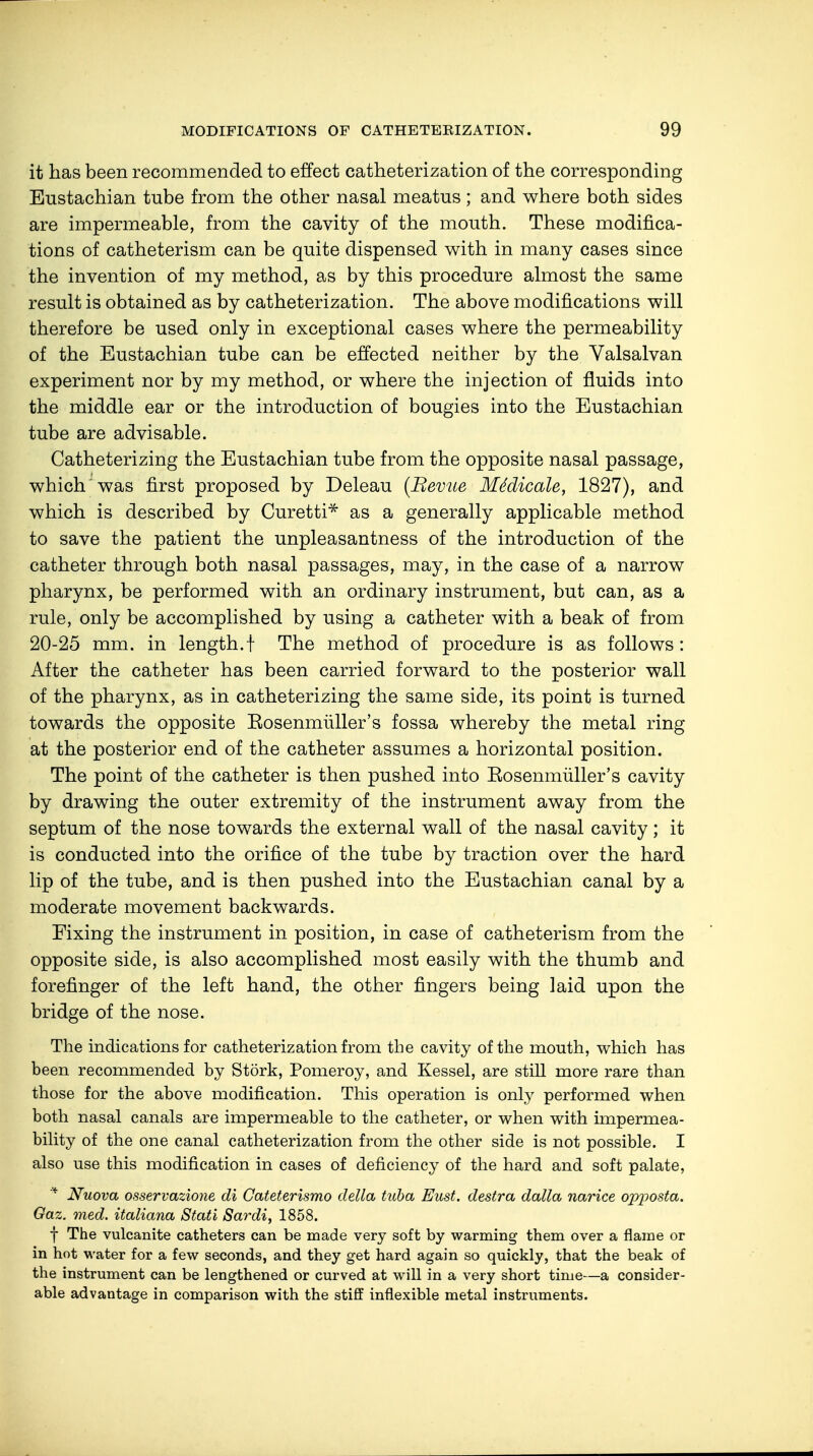 it has been recommended to effect catheterization of the corresponding Eustachian tube from the other nasal meatus; and where both sides are impermeable, from the cavity of the mouth. These modifica- tions of catheterism can be quite dispensed with in many cases since the invention of my method, as by this procedure almost the same result is obtained as by catheterization. The above modifications will therefore be used only in exceptional cases where the permeability of the Eustachian tube can be effected neither by the Valsalvan experiment nor by my method, or where the injection of fluids into the middle ear or the introduction of bougies into the Eustachian tube are advisable. Catheterizing the Eustachian tube from the opposite nasal passage, which was first proposed by Deleau (Revue Mddicale, 1827), and which is described by Curetti* as a generally applicable method to save the patient the unpleasantness of the introduction of the catheter through both nasal passages, may, in the case of a narrow pharynx, be performed with an ordinary instrument, but can, as a rule, only be accomplished by using a catheter with a beak of from 20-25 mm. in length.! The method of procedure is as follows : After the catheter has been carried forward to the posterior wall of the pharynx, as in catheterizing the same side, its point is turned towards the opposite Eosenmiiller's fossa whereby the metal ring at the posterior end of the catheter assumes a horizontal position. The point of the catheter is then pushed into Eosenmiiller's cavity by drawing the outer extremity of the instrument away from the septum of the nose towards the external wall of the nasal cavity; it is conducted into the orifice of the tube by traction over the hard lip of the tube, and is then pushed into the Eustachian canal by a moderate movement backwards. Fixing the instrument in position, in case of catheterism from the opposite side, is also accomplished most easily with the thumb and forefinger of the left hand, the other fingers being laid upon the bridge of the nose. The indications for catheterization from the cavity of the mouth, which has been recommended by Stork, Pomeroy, and Kessel, are still more rare than those for the above modification. This operation is only performed when both nasal canals are impermeable to the catheter, or when with impermea- bility of the one canal catheterization from the other side is not possible. I also use this modification in cases of deficiency of the hard and soft palate, * Nuova osservazione di Cateterismo della tuba Eust. destra dalla narice opposta. Gaz. med. italiana Stati Sardi, 1858. f The vulcanite catheters can be made very soft by warming them over a flame or in hot water for a few seconds, and they get hard again so quickly, that the beak of the instrument can be lengthened or curved at will in a very short time—a consider- able advantage in comparison with the stiff inflexible metal instruments.