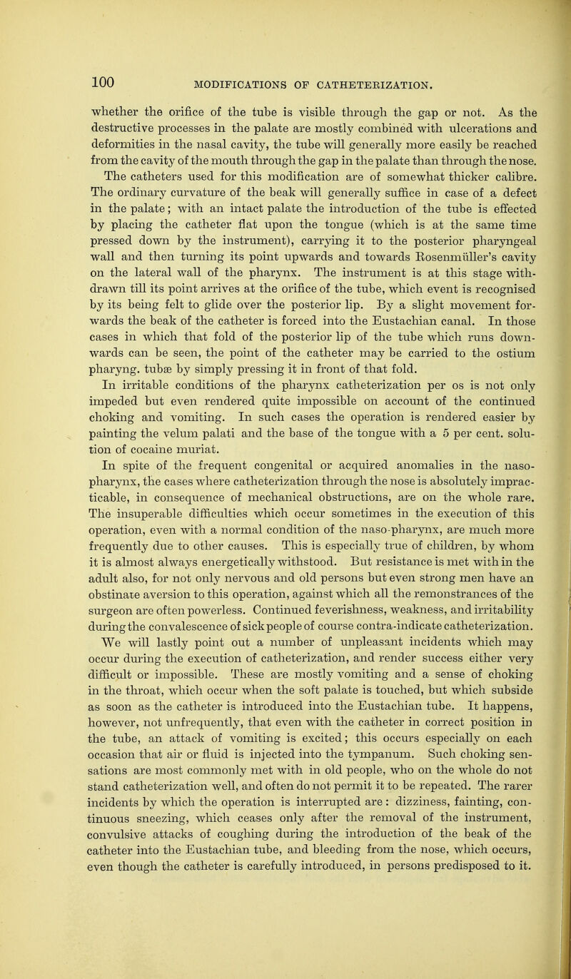 whether the orifice of the tube is visible through the gap or not. As the destructive processes in the palate are mostly combined with ulcerations and deformities in the nasal cavity, the tube will generally more easily be reached from the cavity of the mouth through the gap in the palate than through the nose. The catheters used for this modification are of somewhat thicker calibre. The ordinary curvature of the beak will generally suffice in case of a defect in the palate; with an intact palate the introduction of the tube is effected by placing the catheter flat upon the tongue (which is at the same time pressed down by the instrument), carrying it to the posterior pharyngeal wall and then turning its point upwards and towards Kosenmiiller's cavity on the lateral wall of the pharynx. The instrument is at this stage with- drawn till its point arrives at the orifice of the tube, which event is recognised by its being felt to glide over the posterior lip. By a slight movement for- wards the beak of the catheter is forced into the Eustachian canal. In those cases in which that fold of the posterior lip of the tube which runs down- wards can be seen, the point of the catheter may be carried to the ostium pharyng. tubae by simply pressing it in front of that fold. In irritable conditions of the pharynx catheterization per os is not only impeded but even rendered quite impossible on account of the continued choking and vomiting. In such cases the operation is rendered easier by painting the velum palati and the base of the tongue with a 5 per cent, solu- tion of cocaine muriat. In spite of the frequent congenital or acquired anomalies in the naso- pharynx, the cases where catheterization through the nose is absolutely imprac- ticable, in consequence of mechanical obstructions, are on the whole rare. The insuperable difficulties which occur sometimes in the execution of this operation, even with a normal condition of the naso-pharynx, are much more frequently due to other causes. This is especially true of children, by whom it is almost always energetically withstood. But resistance is met with in the adult also, for not only nervous and old persons but even strong men have an obstinate aversion to this operation, against which all the remonstrances of the surgeon are often powerless. Continued feverishness, weakness, and irritability during the convalescence of sick people of course contra-indicate catheterization. We will lastly point out a number of unpleasant incidents which may occur during the execution of catheterization, and render success either very difficult or impossible. These are mostly vomiting and a sense of choking in the throat, which occur when the soft palate is touched, but which subside as soon as the catheter is introduced into the Eustachian tube. It happens, however, not unfrequently, that even with the catheter in correct position in the tube, an attack of vomiting is excited; this occurs especially on each occasion that air or fluid is injected into the tympanum. Such choking sen- sations are most commonly met with in old people, who on the whole do not stand catheterization well, and often do not permit it to be repeated. The rarer incidents by which the operation is interrupted are : dizziness, fainting, con- tinuous sneezing, which ceases only after the removal of the instrument, convulsive attacks of coughing during the introduction of the beak of the catheter into the Eustachian tube, and bleeding from the nose, which occurs, even though the catheter is carefully introduced, in persons predisposed to it.