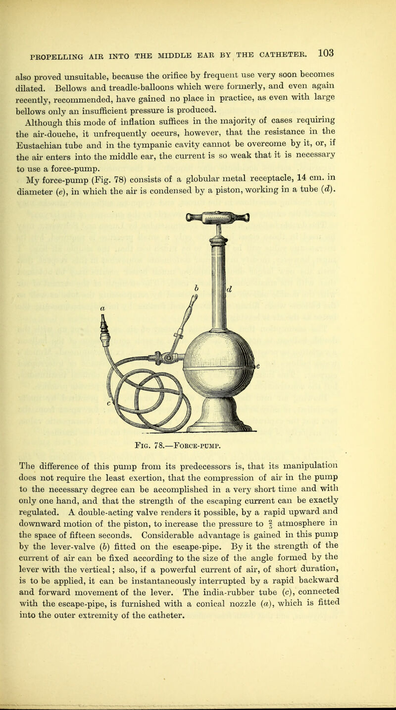 also proved unsuitable, because the orifice by frequent use very soon becomes dilated. Bellows and treadle-balloons which were formerly, and even again recently, recommended, have gained no place in practice, as even with large bellows only an insufficient pressure is produced. Although this mode of inflation suffices in the majority of cases requiring the air-douche, it unfrequently occurs, however, that the resistance in the Eustachian tube and in the tympanic cavity cannot be overcome by it, or, if the air enters into the middle ear, the current is so weak that it is necessary to use a force-pump. My force-pump (Fig. 78) consists of a globular metal receptacle, 14 cm. in diameter (e), in which the air is condensed by a piston, working in a tube (d). Fig. 78.—Fokce-pump. The difference of this pump from its predecessors is, that its manipulation does not require the least exertion, that the compression of air in the pump to the necessary degree can be accomplished in a very short time and with only one hand, and that the strength of the escaping current can be exactly regulated. A double-acting valve renders it possible, by a rapid upward and downward motion of the piston, to increase the pressure to § atmosphere in the space of fifteen seconds. Considerable advantage is gained in this pump by the lever-valve (b) fitted on the escape-pipe. By it the strength of the current of air can be fixed according to the size of the angle formed by the lever with the vertical; also, if a powerful current of air, of short duration, is to be applied, it can be instantaneously interrupted by a rapid backward and forward movement of the lever. The india-rubber tube (c), connected with the escape-pipe, is furnished with a conical nozzle (a), which is fitted into the outer extremity of the catheter.