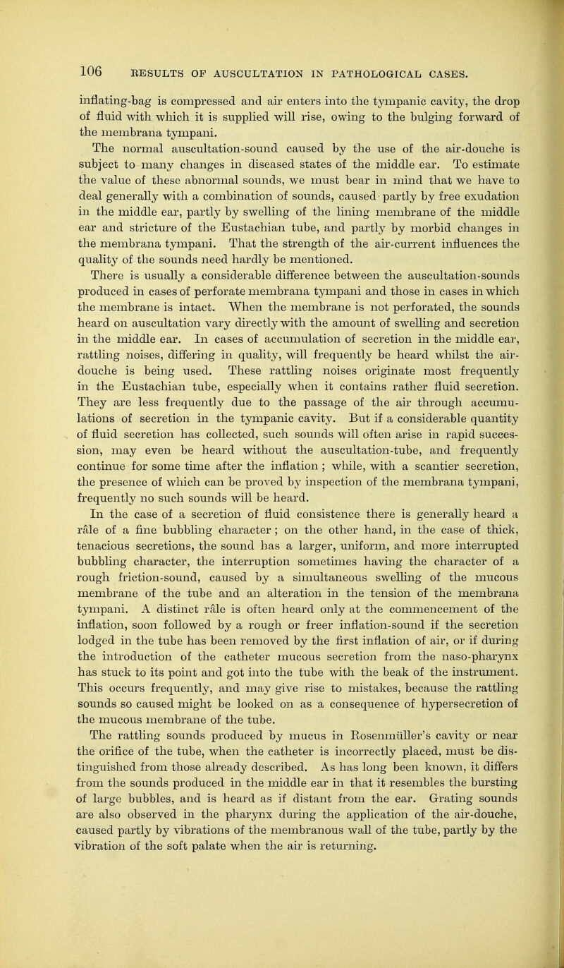inflating-bag is compressed and air enters into the tympanic cavity, the drop of fluid with which it is supplied will rise, owing to the bulging forward of the membrana tympani. The normal auscultation-sound caused by the use of the air-douche is subject to many changes in diseased states of the middle ear. To estimate the value of these abnormal sounds, we must bear in mind that we have to deal generally with a combination of sounds, caused • partly by free exudation in the middle ear, partly by swelling of the lining membrane of the middle ear and stricture of the Eustachian tube, and partly by morbid changes in the membrana tympani. That the strength of the air-current influences the quality of the sounds need hardly be mentioned. There is usually a considerable difference between the auscultation-sounds produced in cases of perforate membrana tympani and those in cases in which the membrane is intact. When the membrane is not perforated, the sounds heard on auscultation vary directly with the amount of swelling and secretion in the middle ear. In cases of accumulation of secretion in the middle ear, rattling noises, differing in quality, will frequently be heard whilst the air- douche is being used. These rattling noises originate most frequently in the Eustachian tube, especially when it contains rather fluid secretion. They are less frequently due to the passage of the air through accumu- lations of secretion in the tympanic cavity. But if a considerable quantity of fluid secretion has collected, such sounds will often arise in rapid succes- sion, may even be heard without the auscultation-tube, and frequently continue for some time after the inflation; while, with a scantier secretion, the presence of which can be proved by inspection of the membrana tympani, frequently no such sounds will be heard. In the case of a secretion of fluid consistence there is generally heard a rale of a fine bubbling character ; on the other hand, in the case of thick, tenacious secretions, the sound has a larger, uniform, and more interrupted bubbling character, the interruption sometimes having the character of a rough friction-sound, caused by a simultaneous swelling of the mucous membrane of the tube and an alteration in the tension of the membrana tympani. A distinct rale is often heard only at the commencement of the inflation, soon followed by a rough or freer inflation-sound if the secretion lodged in the tube has been removed by the first inflation of air, or if during the introduction of the catheter mucous secretion from the naso-pharynx has stuck to its point and got into the tube with the beak of the instrument. This occurs frequently, and may give rise to mistakes, because the rattling sounds so caused might be looked on as a consequence of hypersecretion of the mucous membrane of the tube. The rattling sounds produced by mucus in Eosenmüller's cavity or near the orifice of the tube, when the catheter is incorrectly placed, must be dis- tinguished from those already described. As has long been known, it differs from the sounds produced in the middle ear in that it resembles the bursting of large bubbles, and is heard as if distant from the ear. Grating sounds are also observed in the pharynx during the application of the air-douche, caused partly by vibrations of the membranous wall of the tube, partly by the vibration of the soft palate when the air is returning.